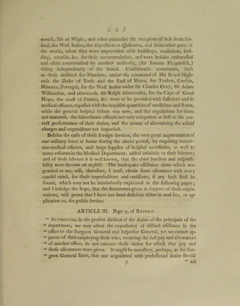 mouth, Ifle of Wight, and other places for the reception of fick from Ire* land, the Welt Indies, the expedition to Quiberon, and from other parts of the world, when they were unprovided with buildings, medicines, bed- ding, utenfils, &c. for their accommodation, and were befides embaralfed and often counteracted by another authority, (Sir Jerome Fitzpatrick,) acting independently of the board. Confiderable armaments, fuch as thofe deltined for Flanders, under the command of His Royal High* nefs the Duke of York and the Earl of Moira, for Toulon, Corfica, Minorca, Portugal, for the Weft Indies under Sir Charles Grey, Sir Adam Williamfon, and afterwards Sir Ralph Abercomby, for the Cape of Good Hope, the coall of France, &c. were to be provided with fufficient and fit medical officers, together with the requifite quantities of medicines and ftores, while the general hofpital fyllem was new, and the regulations for them not matured, the fubordinate officers not very competent at firlt to the cor- rect performance of their duties, and the means of afeertaining the aCtuai charges and expenditure yet imperfeCt. Befides the calls of thefe foreign fervices, the very great augmentation of our military force at home during the above period, by requiring numer- ous medical officers, and large fupplies of hofpital neceffaries, as well as many reforms in the Medical Department, added infinitely to their labours; and of thofe labours it is well known, that the chief burthen and refponfi- bility were thrown on myfelf. The inadequate affillance alone which was granted to me, will, therefore, I trull, obtain fome allowance with every candid mind, for thofe imperfections and omiffions, if any fuch fhall be. found, which may not be fatisfaCtorily explained in the following pages ; and I indulge the hope, that the documents given in fupport of thofe expla- nations, will prove that I have not been deficient either in zeal for, or ap* plication to, the public fervice. ARTICLE III. Page 9, of Report. “ Although, in the prefent divifionof the duties of the principals of the “ department, we may admit the expediency of diltinCl affillance in the “ office to the Surgeon General and InfpeCtor General, yet we cannot ap- “ prove of their employing thofe who, receiving the full pay and allowances “ of another office, do not execute thofe duties for which that pay and “ thofe allowances were given. It might be necefiary, perhaps, as the Sur- “ geon General Hates, that one acquainted with profeffional duties ffiould 7 “ aCt