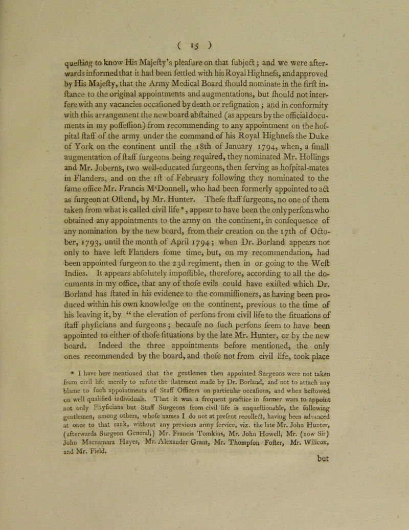 quefting to know His Majefty’s pleafure on that fubjedt; and we were after- wards informed that it had been fettled with his Royal Highnefs, and approved by His Majefty, that the Army Medical Board Ihould nominate in the firft in- ftance to the original appointments and augmentations, but Ihould not inter- fere with any vacancies occafioned by death or refignation; and in conformity with this arrangement the new board abftained (as appears by the official docu- ments in my poffeffion) from recommending to any appointment on the hof- pital ftaff of the army under the command of his Royal Highnefs the Duke of York on the continent until the 18th of January 1794, when, a fmall augmentation of ftaff furgeons being required, they nominated Mr. Hollings and Mr. Joberns, two well-educated furgeons, then ferving as hofpital-mates in Flanders, and on the ift of February following they nominated to the fame office Mr. Francis M‘Donnell, who had been formerly appointed to ad as furgeon at Offend, by Mr. Hunter. Thefe ftaff furgeons, no one of them taken from what is called civil life*, appear to have been the onlyperfonswho obtained any appointments to the army on the continent, in confequence of any nomination by the new board, from their creation on the 17th of Octo- ber, 1793, until the month of April 1794; when Dr. Borland appears not only to have left Flanders fome time, but, on my recommendation, had been appointed furgeon to the 23d regiment, then in or going to the Weft Indies. It appears abfolutely impoffible, therefore, according to all the do- cuments in my office, that any of thofe evils could have exifted which Dr. Borland has ftated in his evidence to the commiffioners, as having been pro- duced within his own knowledge on the continent, previous to the time of his leaving it, by “ the elevation of perfons from civil life to the fituations of ftaff phyficians and furgeons ; becaufe no fuch perfons feem to have been appointed to either of thofe fituations by the late Mr. Hunter, or by the new board. Indeed the three appointments before mentioned, the only ones recommended by the board, and thofe not from civil life, took place * I have here mentioned that the gentlemen then appointed Surgeons were not taken from civil life merely to refute the llatement made by Dr. Borland, and not to attach any blame to fuch appointments of Staff Officers on particular occafions, and when bellowed on well qualified individuals. That it was a frequent practice in former wars to appoint not only Phyficians but Staff Surgeons from civil life is unqueflionable, the following gentlemen, among others, whofe names I do not at prefent recolleft, having been advanced at once to that rank, without any previous army fervice, viz. the late Mr. John Hunter, (afterwards Surgeon General,) Mr. Francis Tomkins, Mr. John Howell, Mr. (now Sir) John Macnamara Hayes, Mr. Alexander Grant, Mr. Thompfon Fofter, Mr. Wilicox, and Mr. Field. / but