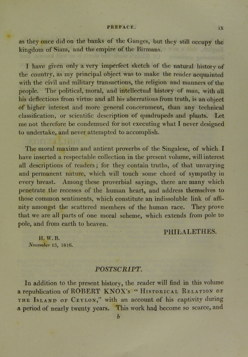 as they once did on the banks ot the Ganges, but they still occupy the kingdom of Siam, and the empire of the Birmans. I have given only a very imperfect sketch of the natural history of the country, as my principal object was to make the reader acquainted with the civil and military transactions, the religion and manners of the people. The political, moral, and intellectual history of man, with all his deflections from virtue and all his aberrations from truth, is an object of higher interest and more general concernment, than any technical classification, or scientific description of quadrupeds and plants. Let me not therefore be condemned for not executing what I never designed to undertake, and never attempted to accomplish. The moral maxims and antient proverbs of the Singalese, of which I have inserted a respectable collection in the present volume, will interest all descriptions of readers; for they contain truths, of that unvarying and permanent nature, which will touch some chord of sympathy in every breast. Among these proverbial sayings, there are many which penetrate the recesses of the human heart, and address themselves to those common sentiments, which constitute an indissoluble link of affi- nity amongst the scattered members of the human race. They prove that we are all parts of one moral scheme, which extends from pole to pole, and from earth to heaven. PHILALETHES. H. VV. B. November 13, 1816. POSTSCRIPT. In addition to the present history, the reader will find in this volume a republication of ROBERT KNOX's “Historical Relation of the Island of Ceylonwith an account of his captivity during a period of nearly twenty years. This work had become so scarce, and b