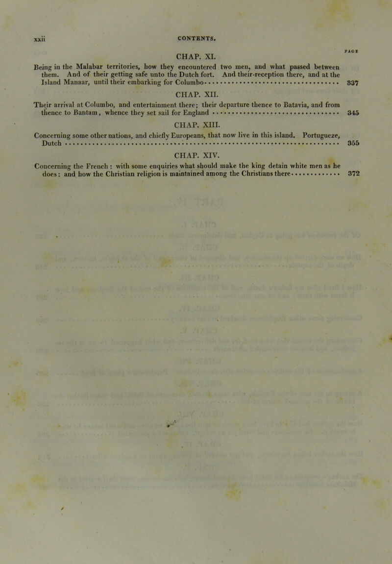 PAGE CHAP. XI. Being in the Malabar territories, how they encountered two men, and what passed between them. And of their getting safe unto the Dutch fort. And their-reception there, and at the Island Manaar, until their embarking for Columbo 837 CHAP. XII. Their arrival at Columbo, and entertainment there; their departure thence to Batavia, and from thence to Bantam, whence they set sail for England 345 CHAP. XIII. Concerning some other nations, and chiefly Europeans, that now live in this island. Portugueze, Dutch 355 CHAP. XIV. Concerning the French : with some enquiries what should make the king detain white men as he does: and how the Christian religion is maintained among the Christians there 372