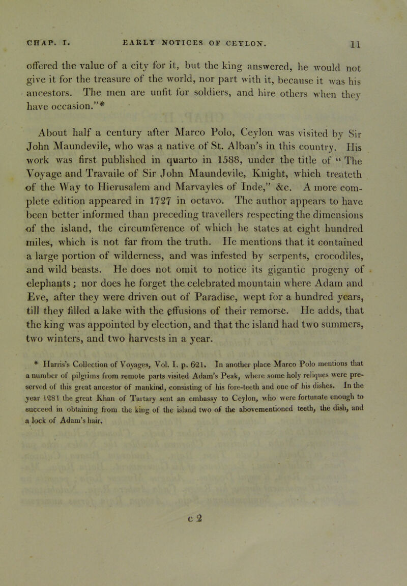 offered the value of a city for it, but the king answered, he would not give it for the treasure of the world, nor part with it, because it was his ancestors. The men are unfit for soldiers, and hire others when they have occasion.”* About half a century after Marco Polo, Ceylon was visited by Sir John Maundevile, who was a native of St. Alban's in this country. His work was first published in quarto in 1588, under the title of “ The Voyage and Travaile of Sir John Maundevile, Knight, which treateth of the Way to Hierusalem and Marvayles of Inde,” &c. A more com- plete edition appeared in 1727 in octavo. The author appears to have been better informed than preceding travellers respecting the dimensions of the island, the circumference of which he states at eight hundred miles, which is not far from the truth. He mentions that it contained a large portion of wilderness, and was infested by serpents, crocodiles, and wild beasts. He does not omit to notice its gigantic progeny of elephants ; nor does he forget the celebrated mountain where Adam and Eve, after they were driven out of Paradise, wept for a hundred years, till they filled a lake with the effusions of their remorse. He adds, that the king was appointed by election, and that the island had two summers, two winters, and two harvests in a year. * Harris’s Collection of Voyages, Vol. I. p. 621. In another place Marco Polo mentions that a number of pilgiims from remote parts visited Adam’s Peak, where some holy reliques were pre- served of this great ancestor of mankind, consisting of his fore-teeth and one of his dishes. In the year 1281 the great Khan of Tartary sent an embassy to Ceylon, who were fortunate enough to succeed in obtaining from the king of the island two of the abovementioned teeth, the dish, and a lock of Adam’s hair.