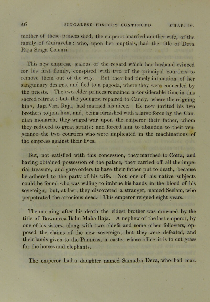 mother of these princes died, the emperor married another wife, of the family of Quiravella; who, upon her nuptials, had the title of Deva Raja Singa Comari. This new empress, jealous of the regard which her husband evinced for his first family, conspired with two of the principal courtiers to remove them out of the way. But they had timely intimation of her sanguinary designs, and fled to a pagoda, where they were concealed by the priests. The two elder princes remained a considerable time in this sacred retreat; but the youngest repaired to Candy, where the reigning king, Jaja Vira Raja, had married his niece. He now invited his two brothers to join him, and, being furnished with a large force by the Can- dian monarch, they waged war upon the emperor their father, whom they reduced to great straits; and forced him to abandon to their ven- geance the two courtiers who were implicated in the machinations of the empress against their lives. But, not satisfied with this concession, they marched to Cotta, and having obtained possession of the palace, they carried off all the impe- rial treasure, and gave orders to have their father put to death, because he adhered to the party of his wife. Not one of his native subjects could be found who was willing to imbrue his hands in the blood of his sovereign; but, at last, they discovered a stranger, named Seelam, who perpetrated the atrocious deed. This emperor reigned eight years. The morning after his death the eldest brother was crowned by the title of Bowaneca Balm Maha Raja. A nephew of the last emperor, by one of his sisters, along with two chiefs and some other followers, op- posed the claims of the new sovereign; but they were defeated, and their lands given to the Panneas, a caste, whose office it is to cut grass for the horses and elephants. The emperor had a daughter named Samudra Deva, who had mar-