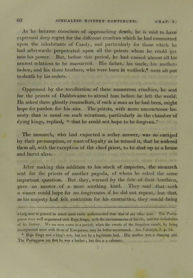 CHAP. V. As lie became conscious of approaching death, he is said to have expressed deep regret for the different cruelties which he had committed upon the inhabitants of Candy, and particularly for those which he had afterwards perpetrated upon all the priests whom he could get into his power. But, before this period, he had caused almost all his nearest relations to be massacred. His father, his uncle, his mother- in-law, and his three brothers, who were born in wedlock,* * were all put to death by his orders. f * • ■ • • , % • i . ’ll ' i ' 1 * * j * ' ♦1 . ”*» . . , Oppressed by the recollection of these monstrous cruelties, lie sent for the priests of Daldowanse to attend him before he left the world. He asked these ghostly counsellors, if such a man as he had been, might hope for pardon for his sins. The priests, with more uncourteous ho- nesty than is usual on such occasions, particularly in the chamber of dying kings, replied, “ that he could not hope to be forgiven.'* The monarch, who had expected a softer answer, was so enraged by their presumption, or want of loyalty as he termed it, that he ordered them all, with the exception of the chief priest, to be shut up in a house and burnt alive. i : ;r < .:••••• ■■■'': ! (v. t, •:} r •: < • fj'iouf d*'M •' <* ft After making this addition to his stock of impieties, the monarch sent for the priests of another pagoda, of whom he asked the same important question. But they, warned by the fate of their brethren, gave an answer of a more soothing kind. They said that such a sinner could hope for no forgiveness if he did not repent, but that, as his majesty had felt contrition for his enormities, they would bring a king may in general be much more easily authenticated than that of any other man. The Portu- guese were well acquainted with Raja Singa, with the circumstances of his life, and the vicissitudes of his history. We are now come to a period, when the events of the Singalese annals, by being incorporated more with those of Europeans, may be better ascertained. See Valentyn, 5. p. 94. * Raja Singa was a king’s son, but not by a legitimate bed. His mother was a dancing girl. The Portuguese say that he was a barber j but this is a calumny.