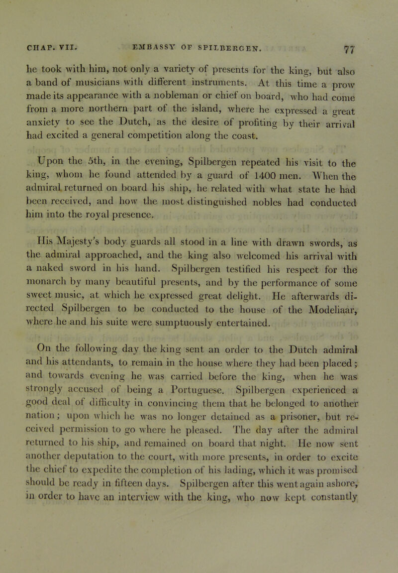 he took with him, not only a variety of presents for the king, but also a band of musicians with different instruments. At this time a prow made its appearance with a nobleman or chief on board, who had come from a more northern part of the island, where he expressed a great anxiety to see the Dutch, as the desire of profiting by their arrival had excited a general competition along the coast. t . * 1 v . ‘ • > Upon the 5th, in the evening, Spilbergen repeated his visit to the king, whom he found attended by a guard of 1400 men. When the admiral returned on board his ship, he related with what state he had been received, and how the most distinguished nobles had conducted him into the royal presence. Ilis Majesty's body guards all stood in a line with drawn swords, as the admiral approached, and the king also welcomed his arrival with a naked sword in his hand. Spilbergen testified his respect for the monarch by many beautiful presents, and by the performance of some sweet music, at which he expressed great delight. He afterwards di- rected Spilbergen to be conducted to the house of the Modeliaar, where he and his suite were sumptuously entertained. On the following day the king sent an order to the Dutch admiral and his attendants, to remain in the house where they had been placed; and towards evening he was carried before the king, when he was strongly accused of being a Portuguese. Spilbergen experienced a good deal of difficulty in convincing them that he belonged to another nation; upon which lie was no longer detained as a prisoner, but re- ceived permission to go where he pleased. The day after the admiral returned to his ship, and remained on board that night. He now sent another deputation to the court, with more presents, in order to excite the chief to expedite the completion of his lading, which it was promised should be ready in fifteen days. Spilbergen after this went again ashore, in order to have an interview with the king, who now kept constantly