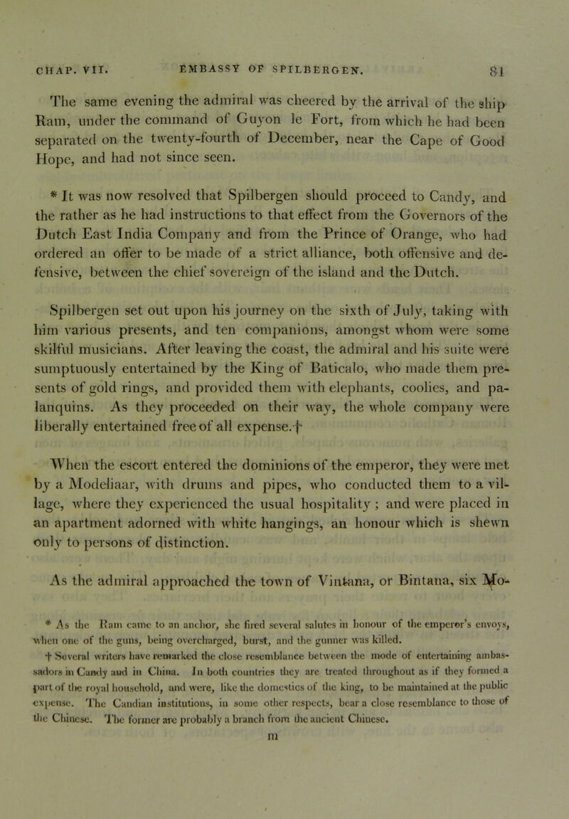 The same evening the admiral was cheered by the arrival of the ship Ilam, under the command of Guyon le Fort, from which he had been separated on the twenty-fourth of December, near the Cape of Good Hope, and had not since seen. * It was now resolved that Spilbergen should proceed to Candy, and the rather as he had instructions to that effect from the Governors of the Dutch East India Company and from the Prince of Orange, who had ordered an offer to be made of a strict alliance, both offensive and de- fensive, between the chief sovereign of the island and the Dutch. Spilbergen set out upon his journey on the sixth of July, taking with him various presents, and ten companions, amongst whom were some skilful musicians. After leaving the coast, the admiral and his suite were sumptuously entertained by the King of Baticalo, who made them pre- sents of gold rings, and provided them with elephants, coolies, and pa- lanquins. As they proceeded on their way, the whole company were liberally entertained free of all expense.f- When the escort entered the dominions of the emperor, they were met by a Modeliaar, with drums and pipes, who conducted them to a vil- lage, where they experienced the usual hospitality ; and were placed in an apartment adorned with white hangings, an honour which is shewn only to persons of distinction. As the admiral approached the town of Vin&ina, or Bintana, six IVJo- # As the Ham came to an anchor, she fired several salutes in honour of the emperor’s envoys, when one of the guns, being overcharged, burst, and the gunner was killed. t Several writers have remarked the close resemblance between the mode of entertaining ambas- sadors in Candy and in China. In both countries they are treated throughout as if they formed a part of tlie royal household, and were, like the domestics of the king, to be maintained at the public expense. The Candian institutions, in some other respects, bear a close resemblance to those of die Chinese. Tire former arc probably a branch from iho ancient Chinese. m