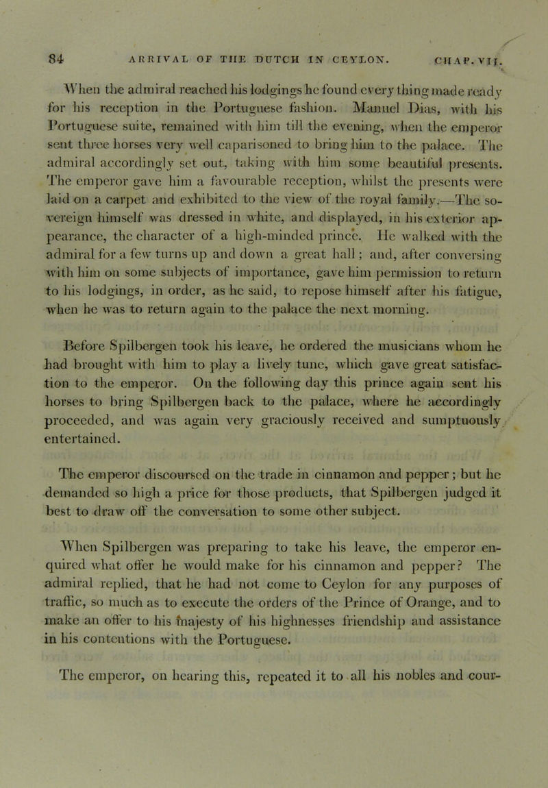 '». When the admiral reached his lodgings he found every thing made ready for his reception in the Portuguese fashion. Manuel Dias, with his Portuguese suite, remained with him till the evening, when the emperor sent three horses very well caparisoned to bring him to the palace. The admiral accordingly set out, taking with him some beautiful presents. The emperor gave him a favourable reception, whilst the presents were laid on a carpet and exhibited to the view of the royal family.—The so- vereign himself was dressed in white, and displayed, in his exterior ap- pearance, the character of a high-minded prince. lie walked with the admiral for a few turns up and down a great hall; and, after conversing with him on some subjects of importance, gave him permission to return to his lodgings, in order, as he said, to repose himself after his fatigue, when he was to return again to the palace the next morning. r Before Spilbergen took his leave, he ordered the musicians whom he had brought with him to play a lively tune, which gave great satisfac- tion to the emperor. On the following day this prince again sent his horses to bring Spilbergen back to the palace, where he accordingly proceeded, and was again very graciously received and sumptuously entertained. The emperor discoursed on the trade in cinnamon and pepper; but he demanded so high a price for those products, that Spilbergen judged it best to draw off the conversation to some other subject. When Spilbergen was preparing to take his leave, the emperor en- quired what offer he would make for his cinnamon and pepper? The admiral replied, that he had not come to Ceylon for any purposes of traffic, so much as to execute the orders of the Prince of Orange, and to make an offer to his majesty of his highnesses friendship and assistance in his contentions with the Portuguese. > • The emperor, on hearing this, repeated it to all his nobles and cour-
