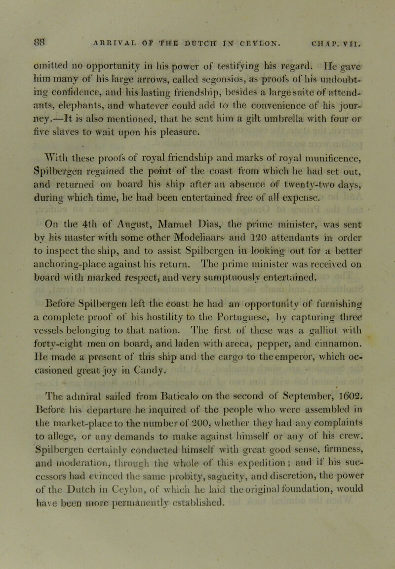 omitted no opportunity in his power of testifying his regard. He gave him many of his large arrows, called segonsios, as proofs of his undoubt- ing confidence, and his lasting friendship, besides a large suite of attend- ants, elephants, and whatever could add to the convenience of his jour- ney.—It is also mentioned, that he sent him a gilt umbrella with four or five slaves to wait upon his pleasure. With these proofs of royal friendship and marks of royal munificence, Spilbergen regained the point of the coast from which he had set out, and returned on board his ship after an absence of twenty-two days, during which time, he had been entertained free of all expense. On the 4th of August, Manuel Dias, the prime minister, was sent by his master with some other Modeliaars and 120 attendants in order to inspect the ship, and to assist Spilbergen in looking out for a better anchoring-place against his return. The prime minister was received on board with marked respect, and very sumptuously entertained. Before Spilbergen left the coast he had an opportunity of furnishing a complete proof of his hostility to the Portuguese, by capturing three vessels belonging to that nation. The first of these was a galliot with forty-eight men on board, and laden withareca, pepper, and cinnamon. He made a present of this ship and the cargo to the emperor, which oc- casioned great joy in Candy. •*. I The admiral sailed from Baticalo on the second of September, 1602. Before his departure he inquired of the people who were assembled in the market-place to the number of 200, whether they had any complaints to allege, or any demands to make against himself or any of his crew. Spilbergen certainly conducted himself with great good sense, firmness, and moderation, through the whole of this expedition; and it his suc- cessors had evinced the same probity, sagacity, and discretion, the power of the Dutch in Ceylon, of which he laid the original foundation, would have been more permanently established.