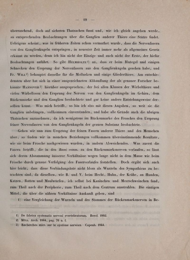 ar überraschend, doch auf sicheren Thatsachen fusst und, wie ich gleich angeben werde, an entsprechenden Beobachtungen über die Ganglien anderer Thiere eine Stütze findet. Uebrigens scheint, was in früheren Zeiten schon vermuthet wurde, dass die Nervenfasern von den Ganglienkugeln entspringen, in neuester Zeit immer mehr als allgemeines Gesetz erkannt zu werden, denn ich bin nicht der Einzige und auch nicht der Erste, der hiefür Beobachtungen anführt. So gibt HeıLmnortz it) an, dass er beim Blutegel und einigen Schnecken den Ursprung der Nervenfasern aus den Ganglienkugeln gesehen habe, und Fr. Wırr?) behauptet dasselbe für die Mollusken und einige Gliederthiere. Am entschie- densten aber hat sich in einer ausgezeichneten Abhandlung der als genauer Forscher be- kannte Hannover?) hierüber ausgesprochen, der bei allen Klassen der Wirbelthiere und vielen Wirbellosen den Ursprung der Nerven von den Ganglienkugeln im Gehirn, dem Rückenmarke und den Ganglien beobachtete und gar keine andere Entstehungsweise der- selben kennt. Was mich betrifft, so bin ich also mit diesen Angaben, so weit sie die Ganglien anbelangen, vollkommen einverstanden, und habe alle Gründe auch die übrigen Thatsachen anzunehmen, da ich wenigstens im Rückenmarke des Frosches den Ursprung feiner Nervenfasern von den Ganglienkugeln der grauen Substanz beobachtete. Gehen wir nun zum Ursprung der feinen Fasern anderer Thiere und des Menschen über, so finden wir in manchen Beziehungen vollkommen übereinstimmende Resultate, wie sie beim Frosche nachgewiesen wurden, in andern Abweichendes. Was zuerst die Fasern betrifft, die in den Rami comm. zu den Rückenmarksnerven verlaufen, so lässt sich deren Abstammung äusserer Verhältnisse wegen lange nicht in dem Masse wie beim Frosche durch genaue Verfolgung des Faserverlaufes feststellen. Doch ergibt sich auch hier leicht, dass diese Verbindungsäste nicht bloss als Wurzeln des Sympathicus zu be- trachten sind, da dieselben, wie B. und V. beim Hecht, Huhn, der Krähe, an Hunden, Katzen, Ratten und Maulwürfen, ich selbst bei Kaninchen und Meerschweinchen fand, zum Theil nach der Peripherie, zum Theil nach dem Centrum ausstrahlen. Die einzigen Mittel, die über die nähern Verhältnisse Auskunft geben, sind 1) eine Vergleichung der Wurzeln und des Stammes der Rückenmarksnerven in Be- 1) De fabrica systemalis nervosi evertebratorum. Berol. 1842. 2) Mürr. Arch. 1844, pag. 76 u. f.