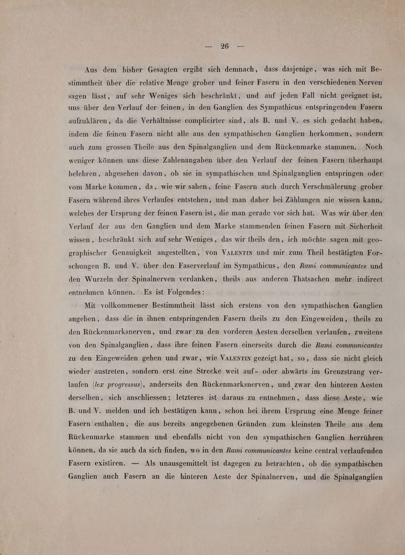 Ne Aus dem bisher Gesagten ergibt sich demnach, dass dasjenige, was sich mit Be- stimmtheit über die relative Menge grober und feiner Fasern in den verschiedenen Nerven sagen lässt, auf sehr Weniges sich beschränkt, und auf jeden Fall nicht geeignet ist, uns über den Verlauf der feinen, in den Ganglien des Sympathicus entspringenden Fasern aufzuklären, da die Verhältnisse complicirter sind, als B. und V. es sich gedacht haben, indem die feinen Fasern nicht alle aus den sympathischen Ganglien herkommen, sondern auch zum grossen Theile aus den Spinalganglien und dem Rückenmarke stammen. Noch weniger können uns diese Zahlenangaben über den Verlauf der feinen Fasern überhaupt belehren, abgesehen davon, ob sie in sympathischen und Spinalganglien entspringen oder vom Marke kommen, da, wie wir sahen, feine Fasern auch durch Verschmälerung grober Fasern während ihres Verlaufes entstehen, und man daher bei Zählungen nie wissen kann, welches der Ursprung der feinen Fasern ist, die man gerade vor sich hat. Was wir über den Verlauf der aus den Ganglien und dem Marke stammenden feinen Fasern mit Sicherheit wissen , beschränkt sich auf sehr Weniges , das wir theils den, ich möchte sagen mit geo- graphischer Genauigkeit angestellten, von VALENnTINn und mir zum Theil bestätigten For- schungen B. und V. über den Faserverlauf im Sympathicus, den Rami communicantes und den Wurzeln der Spinalnerven verdanken, theils aus anderen Thatsachen mehr indirect entnehmen können. Es ist Folgendes: Mit vollkommener Bestimmtheit lässt sich erstens von den sympathischen Ganglien angeben, dass die in ihnen entspringenden Fasern theils zu den Eingeweiden, theils zu den Rückenmarksnerven, und zwar zu den vorderen Aesten derselben verlaufen, zweitens von den Spinalganglien, dass ihre feinen Fasern einerseits durch die Rami communicantes zu den Eingeweiden gehen und zwar, wie VALENTIN gezeigt hat, so, dass sie nicht gleich wieder austreten, sondern erst eine Strecke weit auf- oder abwärts im Grenzstrang ver- laufen (lex progressus), anderseits den Rückenmarksnerven, und zwar den hinteren Aesten derselben , sich anschliessen; letzteres ist daraus zu entnehmen, dass diese Aeste, wie B. und V. melden und ich bestätigen kann, schon bei ihrem Ursprung eine Menge feiner Fasern enthalten, die aus bereits angegebenen Gründen zum. kleinsten Theile aus dem Rückenmarke stammen und ebenfalls nicht von den sympathischen Ganglien herrühren können, da sie auch da sich finden, wo in den Rami communicantes keine central verlaufenden Fasern existiren. — Als unausgemittelt ist dagegen zu betrachten, ob die sympathischen Ganglien auch Fasern an die hinteren Aeste der Spinalnerven, und die Spinalganglien