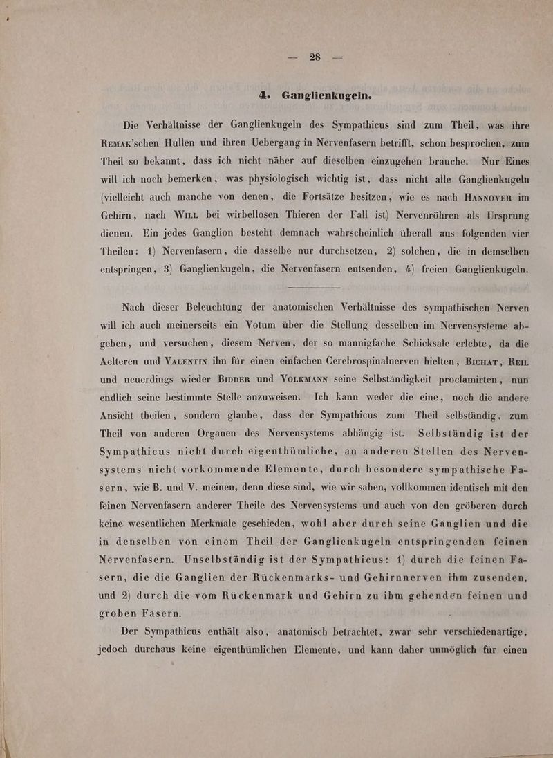 utdg Hus- 4. Ganglienkugeln. Die Verhältnisse der Ganglienkugeln des Sympathicus sind zum Theil, was ihre Remar’schen Hüllen und ihren Uebergang in Nervenfasern betrifft, schon besprochen, zum Theil so bekannt, dass ich nicht näher auf dieselben einzugehen brauche. Nur Eines will ich noch bemerken, was physiologisch wichtig ist, dass nicht alle Ganglienkugeln (vielleicht auch manche von denen, die Fortsätze besitzen, wie es nach HANnNnovER im Gehirn, nach Wırr bei wirbellosen Thieren der Fall ist) Nervenröhren als Ursprung dienen. Ein jedes Ganglion besteht demnach wahrscheinlich überall aus folgenden vier Theilen: 1) Nervenfasern, die dasselbe nur durchsetzen, 2) solchen, die in demselben entspringen, 3) Ganglienkugeln, die Nervenfasern entsenden, 4) freien Ganglienkugeln. Nach dieser Beleuchtung der anatomischen Verhältnisse des sympathischen Nerven will ich auch meinerseits ein Votum über die Stellung desselben im Nervensysteme ab- geben, und versuchen, diesem Nerven, der so mannigfache Schicksale erlebte, da die Aelteren und VALENTIN ihn für einen einfachen Gerebrospinalnerven hielten, BıcuAT, Reır und neuerdings wieder Bipper und VOLKMAnN seine Selbständigkeit proclamirten, nun endlich seine bestimmte Stelle anzuweisen. Ich kann weder die eine, noch die andere Ansicht theilen, sondern glaube, dass der Sympathicus zum Theil selbständig, zum Theil von anderen Organen des Nervensystems abhängig ist. Selbständig ist der Sympathieus nicht durch eigenthümliche, an anderen Stellen des Nerven- systems nicht vorkommende Elemente, durch besondere sympathische Fa- sern, wie B. und V. meinen, denn diese sind, wie wir sahen, vollkommen identisch mit den feinen Nervenfasern anderer Theile des Nervensystems und auch von den gröberen durch keine wesentlichen Merkmale geschieden, wohl aber durch seine Ganglien und die in denselben von einem Theil der Ganglienkugeln entspringenden feinen Nervenfasern. Unselbständig ist der Sympathicus: 1) durch die feinen Fa- sern, die die Ganglien der Rückenmarks- und Gehirnnerven ihm zusenden, und 2) durch die vom Rückenmark und Gehirn zu ihm gehenden feinen und groben Fasern. Der Sympathicus enthält also, anatomisch betrachtet, zwar sehr verschiedenartige, jedoch durchaus keine eigenthümlichen Elemente, und kann daher unmöglich für einen