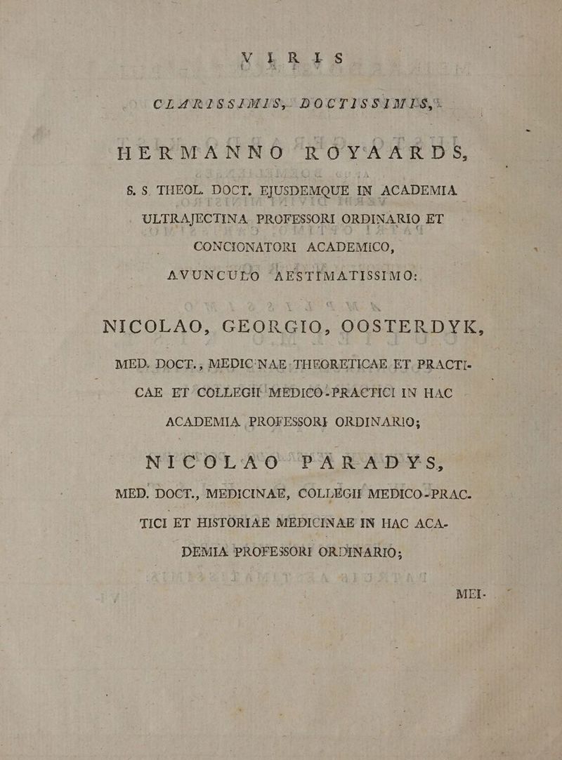 NEBGS. CLAZRISSIMIS, DOCTISSIMPS, HERMANNO ROYA ARDS, 8. S. THEOL. DOCT, EJUSDEMQUE IN ACADEMIA ULTRAJECTINA. PROFESSORI ORDINARIO ET CONCIONATORI ACADEMICO, AVUNCULO AESTIMATISSIMO: NICOLAO, GEORGIO, OOSTERDYK, MED. DOCT., MEDIC'NAE: THEORETICAE ET. PRACTI- CAE ET COLLEGH MEDICO-PRACTICI IN HAC ACADEMIA. PROFESSORE ORDINARIO; NTC OT A'O-P-A RS s MED. DOCT., MEDICINAE, COLLEGII MEDICO-PRAC. TICI ET HISTORIAE MEDPICINAE IN HAC ACA- DEMIA PROFESSORI ORDINARIO; MFEI-
