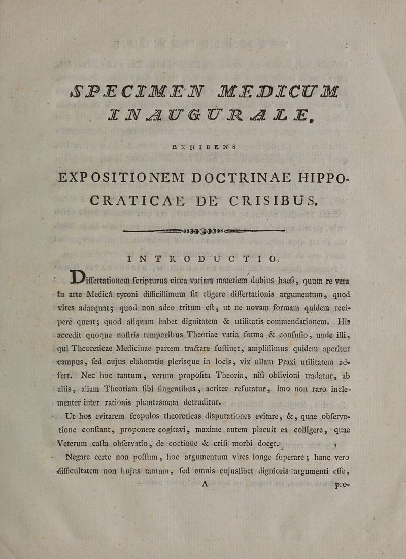 SBIDIECIMEN MEDICU/A IAN.AUGU:AR.A4Z.E, EXHIBENS EXPOSITIONEM DOCTRINAE HIPPO. CRATICAE DE CRISIBUS., 23933 $3 3995 LN TTTOU UCITO6 : Loasetcnen fcripturus circa variam materiem dubius haefi ,. quum re vera in arte Medic ryroni difficillimum fit eligere differtationis. argumentum. quod vires adaequat; quod non adeo tritum .eft, ut ne novam formam quidem reci. peré queat; quod aliquam habet dignitatem &amp; utilitatis commendationem. . His *2ccedit quoque noftris temporibus Theoriae varia forma &amp; confufio, unde illi, -qui Thcoreticae Medicinae partem tractare fuflinet, ampliffimus: quidem aperitur campus, fed eujus elaboratio plerisque in locis, vix ullam Praxi utilitatem ade fert. Nec hoc tantum, verum propofita Theoria, nifi oblivioni tradatur, ab aliis, aliam Theoriam fibi fingentibus ,- acriter. refutatur, imo non raro incle- enter inter rationis phantasmata. detruditur. Ut hos evitarem fcopulos theoreticas disputationes evitare, &amp; , quae obferva- tione conftant, proponere cogitavi, maxime autem placuit ea colligere , quae : Veterum .cafta obfervatio, de coctione &amp; crifi morbi docet. Eck Negare certe non poffum, hoc argumentum vires longe fuperare 5 hanc vero difficultatem non hujus tantüm, fed omnis cujuslibet. dienioris argumenti cffe, ERE AUN ^ pro-