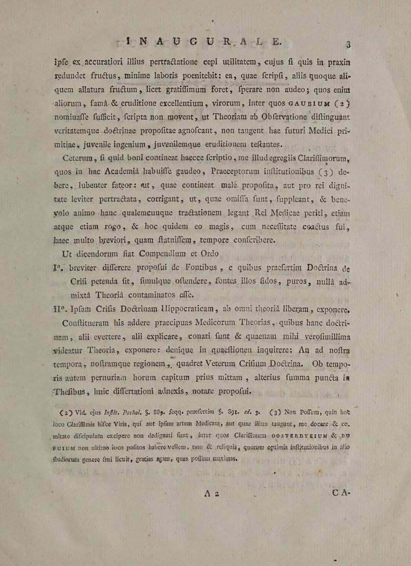 ipfe ex accuratiori illius pertracatione cepi utilitatem , cujus fi quis in praxin redundet fructus, minime laboris poenitebit: ea, quae. fcripfi, aliis quoque ali- quem allatura fru&amp;um, licet gratifimum foret, fperare non audeos quos enint aliorum , famá. &amp; eruditione excellentium , virorum, inter quos GAUBIUM (2) nomiuaffe fufficit, feripta non. movent, ut Theoriam ab Obfervatione diftinguant vcritatemque -doétrinae. propofitae agnofcant, non taugent hae futuri Medici pri- mitiae, juvenile ingenium , juvenilemque eruditionem teftantes. . Ceterum , fi quid boni coutineat haecce fcriptio , me illud egregiis Clariflimorum y quos in hac Academiá habuiffe gaudeo , Praeceptorum inílitutionibus (3) de- bere, lubenter fateor: *ut, quae contineat male propofita, aut pro rei digni- tate leviter pertractata, corrigant, ut, quae omiffa funt , fuppleant, &amp; bene- volo animo hanc qualemcunque tractationem legant ,Rei Medicae periti, etiau: atque etiam rogo, &amp; hoc quidem eo magis, cum necefltate coea&amp;us fui, haec multo breviori, quam flatuiffem , tempore, confcribere. Ut dicendorum fiat Compendium et Ordo W I breviter differere. propofui de Fontibus , € quibus praefertim Do&amp;rina. de Crifi petenda fit, fimulque oflendere, fontes illos fidos, puros, nullà db mixtà Theorid contaminatos effe. 1I^. Ipfan. Crifis Do&amp;rinam. Hippocraticam , ab omni theorià liberam , exponere, Conftitueram his addere praecipuas Medicorum Theorias ,. quibus hanc do&amp;ri- num, alii eyertere, alii explicare, conati funt &amp; quaenam mihi verofimillima wideatur Theoria, exponere: denique in quaeflioneu inquirere: An ad nofira tempora, nofiramque regionem, quadret Veterum Crifiaum Doctrina. | .Ob tempo- 'zis autem pernuriain. horum capitum prius mittam , alterius fumma puncta in Thefibus, huic differtationi adnexis, notare propofui. (2) Vid, cjus Di. Dathol, S. 989. feqq» praefertim $ 99r. ed. 9 C3) Non poffuin, quin hot Joco Clarifümis hifce Viris, qui aut ipfam artem Medicam ; aut quae ilam taugunt, me. docere «&amp; co. matate difcipulum excipere non dedignati funt, inter quos Clariffirnum OOSTERDYEIUM &amp; no PuliUM non ultimo ioco pofitos habere vellem , tum &amp; rdiquis, quorum optimis, inftitutionibus in. alio ftudiorum genere frei licuit, gratias agam, quas poflum maximas. Aa Dy C A-
