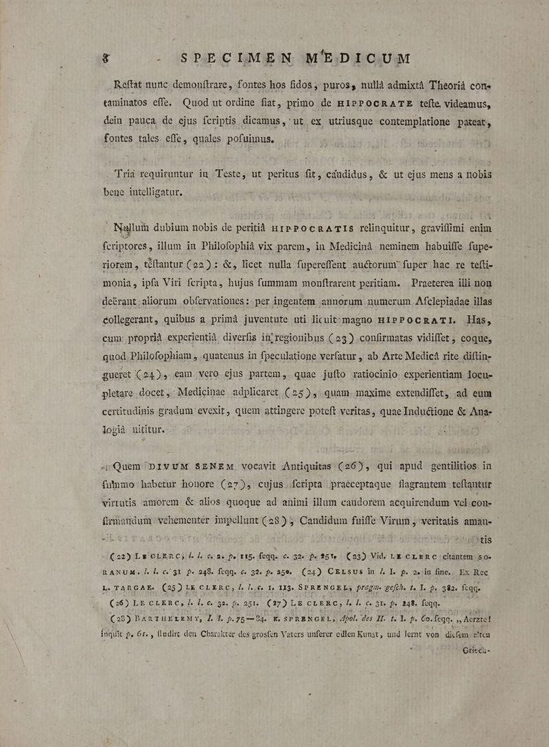Reftat nutc. demonílrare, fontes hos fidos, puros, nullà admixtá Theoriá Cons «aminatos effe. Quod ut ordine fiat, primo de HIPPOCRATE tefte, videamus, dein pauca de ejus fcriptis dicamus ,' ut ex utriusque contemplatione pateat, fontes tales. effe, quales pofuiinus. ! Trii requiruntur in Teste, ut peritus fit, cdndidus, &amp; ut ejus mens a nobis bene intelligatur. . Najluin dubium nobis de peritià urpPocRATIS relinque: gravitlimi enim fcriptores , illum in Philofophià vix parem, in Medicini neminem habuiffe fupe- riorem , téftantur (22) : &amp;, licet nulla fupereffent auctorumr fuper hac re tefti- monia, ipfa Viri fcripta, hujus fummam monftrarent peritiam. Praeterea illi non de&amp;rant;aliorum obfervationes :. per ingentem. annorum. numerum. Afclepiadae illas eollegerant, quibus a primà juventute uti licuit:magno HIPPOCRATI. Has, cum: proprid experientià diverfis in; regionibus (23) confirmatas vidiffet ; coque, quod. Philofophiam , quatenus in fpeculatione verfatur , ab Arte Medicà rite diftin- gueret (24), eam vero ejus partem ,. quae jufto ratiocinio experientiam locu- pletare. docet ,; Medicinae adplicaret (25), quam. maxime extendiffet, ad eum certitudinis gradum evexit, quem attingere poteft veritas, quae Inductione &amp; Ana- logià nititur. 4 Quem DIVUM SENEM, vocavit Antiquitas (26), qui apud gentilitios in fumo habetur honore (27), cujus fcripta praeceptaque flagrantem teftantur virtutis amorem &amp; alios quoque ad animi illum caudorem acquirendum vcl con- fimmandum vehementer impellunt (28) 5. Candidum fuiffe Virum , veritatis amanu- (22) Ls OLERC, Ld. c0. De f I5. feqq. €. 32. $« ?5'1« (23) Vid. LE CLERC citàntem S0. RANUM. 1.0.31 2- 248. feqq..c. 32. 5. 35€. (24) CELsus in 7. Il. f. 2.:in fine... Ex Rec L. TARGAE. (25) L&amp; cL Enc; 7. l.c. t. 113. SERE NGELS pragm. ge[th. t. Y. p. 382. fcq (26) L&amp; CLERC, I. d. 6.733. 9. 251. - (27) Lg CLERC, l l|. 0. 31. f. 242. feqq. (29) D ARTHELEMY, 4. 3. p. 75— 94. K. SPRENGEL, Apol. des I. t. I. f. €o. feqq. » Acrzee! inquit f. 61. , lludirt den Charakter des grosfen Vaters unferer edlen Kun; und lernt von diat az'tcu Grieci-