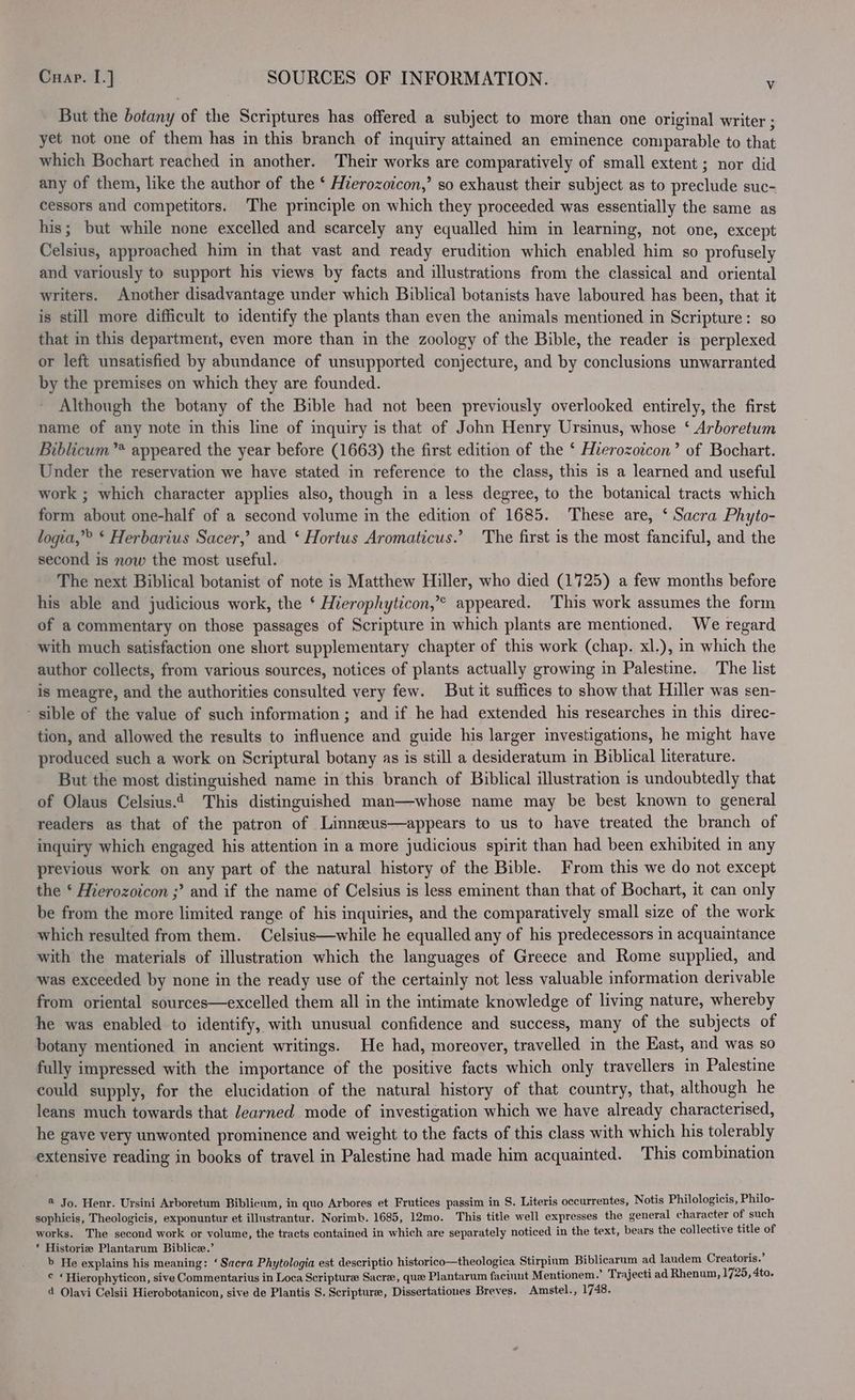 But the botany of the Scriptures has offered a subject to more than one original writer ; yet not one of them has in this branch of inquiry attained an eminence comparable to that which Bochart reached in another. Their works are comparatively of small extent ; nor did any of them, like the author of the ‘ Hierozoicon,’ so exhaust their subject as to preclude suc- cessors and competitors. ‘The principle on which they proceeded was essentially the same as his; but while none excelled and scarcely any equalled him in learning, not one, except Celsius, approached him in that vast and ready erudition which enabled him so profusely and variously to support his views by facts and illustrations from the classical and oriental writers. Another disadvantage under which Biblical botanists have laboured has been, that it is still more difficult to identify the plants than even the animals mentioned in Scripture: so that in this department, even more than in the zoology of the Bible, the reader is perplexed or left unsatisfied by abundance of unsupported conjecture, and by conclusions unwarranted by the premises on which they are founded. Although the botany of the Bible had not been previously overlooked entirely, the first name of any note in this line of inquiry is that of John Henry Ursinus, whose ‘ Arboretum Biblicum”* appeared the year before (1663) the first edition of the ‘ Hierozoicon’ of Bochart. Under the reservation we have stated in reference to the class, this is a learned and useful work ; which character applies also, though in a less degree, to the botanical tracts which form about one-half of a second volume in the edition of 1685. These are, ‘ Sacra Phyto- logia,”® ‘ Herbarius Sacer,’ and ‘ Hortus Aromaticus.’ The first is the most fanciful, and the second is now the most useful. The next Biblical botanist of note is Matthew Hiller, who died (1725) a few months before his able and judicious work, the ‘ Hierophyticon,’* appeared. This work assumes the form of a commentary on those passages of Scripture in which plants are mentioned. We regard - with much satisfaction one short supplementary chapter of this work (chap. xl.), in which the author collects, from various sources, notices of plants actually growing in Palestine. The list is meagre, and the authorities consulted very few. But it suffices to show that Hiller was sen- sible of the value of such information ; and if he had extended his researches in this direc- tion, and allowed the results to influence and guide his larger investigations, he might have produced such a work on Scriptural botany as is still a desideratum in Biblical literature. But the most distinguished name in this branch of Biblical illustration is undoubtedly that of Olaus Celsius.4 This distinguished man—whose name may be best known to general readers as that of the patron of Linnzeus—appears to us to have treated the branch of inquiry which engaged his attention in a more judicious spirit than had been exhibited in any previous work on any part of the natural history of the Bible. From this we do not except the ‘ Mierozoicon ;’ and if the name of Celsius is less eminent than that of Bochart, it can only be from the more limited range of his inquiries, and the comparatively small size of the work which resulted from them. Celsius—while he equalled any of his predecessors in acquaintance with the materials of illustration which the languages of Greece and Rome supplied, and was exceeded by none in the ready use of the certainly not less valuable information derivable from oriental sources—excelled them all in the intimate knowledge of living nature, whereby he was enabled to identify, with unusual confidence and success, many of the subjects of botany mentioned in ancient writings. He had, moreover, travelled in the East, and was so fully impressed with the importance of the positive facts which only travellers in Palestine could supply, for the elucidation of the natural history of that country, that, although he leans much towards that learned mode of investigation which we have already characterised, he gaye very unwonted prominence and weight to the facts of this class with which his tolerably extensive reading in books of travel in Palestine had made him acquainted. This combination @ Jo. Henr. Ursini Arboretum Biblicum, in quo Arbores et Frutices passim in S. Literis occurrentes, Notis Philologicis, Philo- sophicis, Theologicis, exponuntur et illustrantur. Norimb. 1685, 12mo. This title well expresses the general character of such works. The second work or volume, the tracts contained in which are separately noticed in the text, bears the collective title of * Historize Plantarum Biblice.’ ee b He explains his meaning: ‘ Sacra Phytologia est descriptio historico—theologica Stirpium Biblicarum ad laudem Creatoris. © ‘Hierophyticon, sive Commentarius in Loca Scripture Sacre, que Plantarum facinnt Mentionem.’ Trajecti ad Rhenum, 1725, 4to. d Olavi Celsii Hierobotanicon, sive de Plantis S. Scripture, Dissertationes Breves. Amstel., 1748.