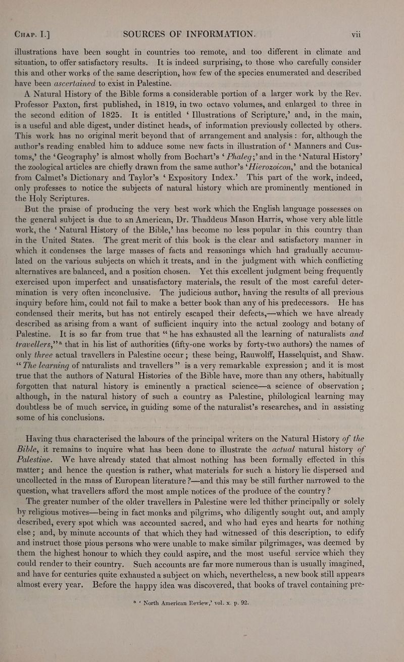 illustrations have been sought in countries too remote, and too different in climate and situation, to offer satisfactory results. It is indeed surprising, to those who carefully consider this and other works of the same description, how few of the species enumerated and described have been ascertained to exist in Palestine. A Natural History of the Bible forms a considerable portion of a larger work by the Rev. Professor Paxton, first published, in 1819, in two octavo volumes, and enlarged to three in the second edition of 1825. It is entitled ‘ Illustrations of Scripture,’ and, in the main, is a useful and able digest, under distinct heads, of information previously collected by others. This work has no original merit beyond that of arrangement and analysis: for, although the author’s reading enabled him to adduce some new facts in illustration of ‘ Manners and Cus- toms,’ the ‘Geography’ is almost wholly from Bochart’s ‘ Phaleg;’ and in the ‘Natural History’ the zoological articles are chiefly drawn from the same author’s ‘Hierozoicon,’ and the botanical] from Calmet’s Dictionary and Taylor’s ‘ Expository Index.’ This part of the work, indeed, only professes to notice the subjects of natural history which are prominently mentioned in the Holy Scriptures. But the praise of producing the very best work which the English language possesses on the general subject is due to an American, Dr. Thaddeus Mason Harris, whose very able little work, the ‘ Natural History of the Bible,’ has become no less popular in this country than in the United States. The great merit of this book is the clear and satisfactory manner in which it condenses the large masses of facts and reasonings which had gradually accumu- lated on the various subjects on which it treats, and in the judgment with which conflicting alternatives are balanced, and a position chosen. Yet this excellent judgment being frequently exercised upon imperfect and unsatisfactory materials, the result of the most careful deter- mination is very often inconclusive. The judicious author, having the results of all previous _ Inquiry before him, could not fail to make a better book than any of his predecessors. He has condensed their merits, but has not entirely escaped their defects,—which we have already described as arising from a want of sufficient inquiry into the actual zoology and botany of Palestine. It is so far from true that “he has exhausted all the learning of naturalists and travellers,”’* that in. his list of authorities (fifty-one works by forty-two authors) the names of only three actual travellers in Palestine occur; these being, Rauwolff, Hasselquist, and Shaw. “The learning of naturalists and travellers” is a very remarkable expression; and it is most true that the authors of Natural Histories of the Bible have, more than any others, habitually forgotten that natural history is eminently a practical science—a science of observation ; although, in the natural history of such a country as Palestine, philological learning may doubtless be of much service, in guiding some of the naturalist’s researches, and in assisting some of his conclusions. Having thus characterised the labours of the principal writers on the Natural History of the Bible, it remains to inquire what has been done to illustrate the actual natural history of Palestine. We have already stated that almost nothing has been formally effected in this matter; and hence the question is rather, what materials for such a history lie dispersed and uncollected in the mass of European literature ?—and this may be still further narrowed to the question, what travellers afford the most ample notices of the produce of the country ? The greater number of the older travellers in Palestine were led thither principally or solely by religious motives—being in fact monks and pilgrims, who diligently sought out, and amply described, every spot which was accounted sacred, and who had eyes and hearts for nothing else; and, by minute accounts of that which they had witnessed of this description, to edify and instruct those pious persons who were unable to make similar pilgrimages, was deemed by them the highest honour to which they could aspire, and the most useful service which they could render to their country. Such accounts are far more numerous than is usually imagined, and have for centuries quite exhausted a subject on which, nevertheless, a new book still appears almost every year. Before the happy idea was discovered, that books of travel containing pre- 4 * North American Review,’ vol. x. p. 92.