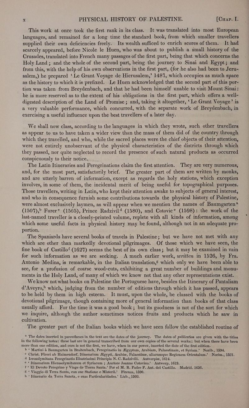 This work at once took the first rank in its class. It was translated into most European languages, and remained for a long time the standard book, from which smaller travellers supplied their own deficiencies freely. Its wealth sufficed to enrich scores of them. It had scarcely appeared, before Nicole le Huen, who was about to publish a small history of the Crusades, translated into French many passages of the first part, beg that which concerns the Holy Land ; and the whole of the second part, being the journey to Sinai and Egypt; and from this, with the help of his own observations in the first part, (for he also had been to Jeru- salem,) he prepared ‘ Le Grant Voyage de Hierusalem,’ 1487, which occupies as much space as the history to which it is prefixed. Le Huen acknowledged that the second part of this por- tion was taken from Breydenbach, and that he had been himself unable to visit Mount Sinai: he is more reserved as to the extent of his obligations in the first part, which offers a well- digested description of the Land of Promise ; and, taking it altogether, ‘ Le Grant Voyage’ is a very valuable performance, which concurred, with the separate work of Breydenbach, in exercising a useful influence upon the best travellers of a later day. We shall now class, according to the languages in which they wrote, such other travellers as appear to us to have taken a wider view than the mass of them did of the country through which they travelled, and who, while the sacred places were the chief objects of their attention, were not entirely unobservant of the physical characteristics of the districts through which they passed, nor quite neglected to record the presence of such natural products as occurred conspicuously to their notice. The Latin Itineraries and Peregrinations claim the first attention. They are very numerous, and, for the most part, satisfactorily brief. The greater part of them are written by monks, and are utterly barren of information, except as regards the holy stations, which exception involves, in some of them, the incidental merit of being useful for topographical purposes. Those travellers, writing in Latin, who kept their attention awake to subjects of general interest, and who in consequence furnish some contributions towards the physical history of Palestine, were almost exclusively laymen, as will appear when we mention the names of Baumgarten® (1507),” Furer® (1565), Prince Radzivil4 (1580), and Cotovic® (1598): the work of the last-named traveller is a closely-printed volume, replete with all kinds of information, among which some useful facts in physical history may be found, although not in an adequate pro- portion. The Spaniards have several books of travels in Palestine; but we have not met with any which are other than markedly devotional pilgrimages. Of those which we have seen, the fine book of Castillof (1627) seems the best of its own class; but it may be examined in vain for such information as we are seeking. A much earlier work, written m 1526, by Fra. Antonio Medina, is remarkable, in the Italian translation,’ which only we have been able to see, for a profusion of coarse wood-cuts, exhibiting a great number of buildings and monu- ments in the Holy Land, of many of which we know not that any other representations exist. Weknow not what books on Palestine the Portuguese have, besides the Itinerary of Pantaliam d’Aveyro, which, judging from the number of editions through which it has passed, appears to be held by them in high esteem. It must, upon the whole, be classed with the books of devotional pilgrimage, though containing more of general information than books of that class usually afford. For the time it was a good book; but its goodness is not of the sort for which we inquire, although the author sometimes notices fruits and products which he saw in cultivation. The greater part of the Italian books which we have seen follow the established routine of ® The dates inserted in parentheses in the text are the dates of the journey. The dates of publication are given with the titles in the following notes: these last are in general transcribed from our own copies of the several works; but when there have been more than one edition, and ours is not the first, we have, when in our power, inserted the date of the first edition. b © Martini 4 Baumgarten in Braitenbach, Peregrinatio in Hgyptum, Arabiam, Palaestinam, et Syriam.’ Norib., 1594. © Christ. Fireri ab Haimendorf, Itinerarium Hgypti, Arabic, Palaestine, aliarumque Regionem Orientalum.’ Norim., 1521. 4 Terosolymitana Peregrinatio Ilustrissimi Principis N.C. Radzivili. Antverpie, 1614. e * Ttinerarium Hierosolymitanum et Syriacum ; Auctore Joanne Cotovico.’ Antwerp, 1619. f « El Devoto Peregrino y Viage de Tierra Santa.’ Por el M. R. Padre F. Ant. del Castillo. Madrid. 1656. &amp; * Viaggio di Terra Santa, con sue Statione e Misterii.’ Firenza, 1590. h ‘Ttinerario da Terra Sancta, e suas Particularidades.’ Lisb., 1593.