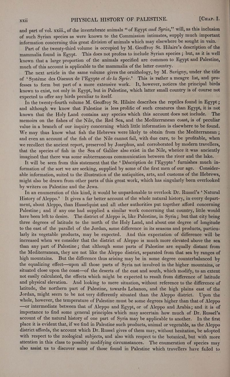 and part of vol. xxiii., of the invertebrate animals “ of Egypt and Syria,” will, as this inclusion of such Syrian species as were known to the Commission intimates, supply much important information concerning this great division of animals which may elsewhere be sought in vain. Part of the twenty-third volume is occupied by M. Geoffroy St. Hilaire’s description of the mammalia found in Egypt. This does not profess to include Syrian species ; but, as it is well known that a large proportion of the animals specified are common to Egypt and Palestine, much of this account is applicable to the mammalia of the latter country. The next article in the same volume gives the ornithology, by M. Savigny, under the title of ‘Systéme des Oiseaux de l’Egypte et dela Syrie.’ This is rather a meagre list, and pro- fesses to form but part of a more extensive work. It, however, notices the principal birds known to exist, not only in Egypt, but in Palestine, which latter small country 1s of course not expected to offer any birds peculiar to itself. In the twenty-fourth volume M. Geoffroy St. Hilaire describes the reptiles found in Egypt ; and although we know that Palestine is less prolific of such creatures than Egypt, it is not known that the Holy Land contains any species which this account does not include. The memoirs on the fishes of the Nile, the Red Sea, and the Mediterranean coast, is of peculiar value in a branch of our inquiry concerning which little information is elsewhere to be found. We may thus know what fish the Hebrews were likely to obtain from the Mediterranean ; and even an account of the fish of the Nile cannot fail, with due care, to be profitable, when we recollect the ancient report, preserved by Josephus, and corroborated by modern travellers, that the species of fish in the Sea of Galilee also exist in the Nile, whence it was anciently imagined that there was some subterraneous communication between the river and the lake. It will be seen from this statement that the ‘ Déscription de l’Egypte’ furnishes much in- formation of the sort we are seeking, supplied by some of the first men of our age. Consider- able information, suited to the illustration of the antiquities, arts, and customs of the Hebrews, might also be drawn from other parts of this great work, which has singularly been overlooked by writers on Palestine and the Jews. In an enumeration of this kind, it would be unpardonable to overlook Dr. Russel’s ‘ Natural History of Aleppo.’ It gives a far better account of the whole natural history, im every depart- ment, about Aleppo, than Hasselquist and all other authorities put together afford concerning Palestine ; and if any one had supplied a similar work concerning that country, little would have been left to desire. The district of Aleppo is, like Palestine, in Syria; but that city being three degrees of latitude to the north of the Holy Land, and about one degree of longitude to the east of the parallel of the Jordan, some difference in its seasons and products, particu- larly its vegetable products, may be expected. And this expectation of difference will be increased when we consider that the district of Aleppo is much more elevated above the sea than any part of Palestine; that although some parts of Palestine are equally distant from the Mediterranean, they are not like the Aleppo district, separated from that sea by ranges of high mountains. But the difference thus arising may be in some degree counterbalanced by the equalizing effect—upon all those parts of Syria not involved in the higher mountains, or situated close upon the coast—of the deserts of the east and south, which modify, to an extent not easily calculated, the effects which might be expected to result from difference of latitude and physical elevation. And looking to mere situation, without reference to the difference of latitude, the northern part of Palestine, towards Lebanon, and the high plains east of the Jordan, might seem to be not very differently situated than the Aleppo district. Upon the whole, however, the temperature of Palestine must be some degrees higher than that of Aleppo —or intermediate between that of Aleppo and Egypt, or of Aleppo and Arabia; and it is of importance to find some general principles which may ascertain how much of Dr. Russel’s account of the natural history of one part of Syria may be applicable to another. In the first place it is evident that, if we find in Palestine such products, animal or vegetable, as the Aleppo district affords, the account which Dr. Russel gives of them may, without hesitation, be adopted with respect to the zoological subjects, and also with respect to the botanical, but with more attention in this class to possibly modifying circumstances. The enumeration of species may also assist us to discover some of those found in Palestine which travellers have failed to