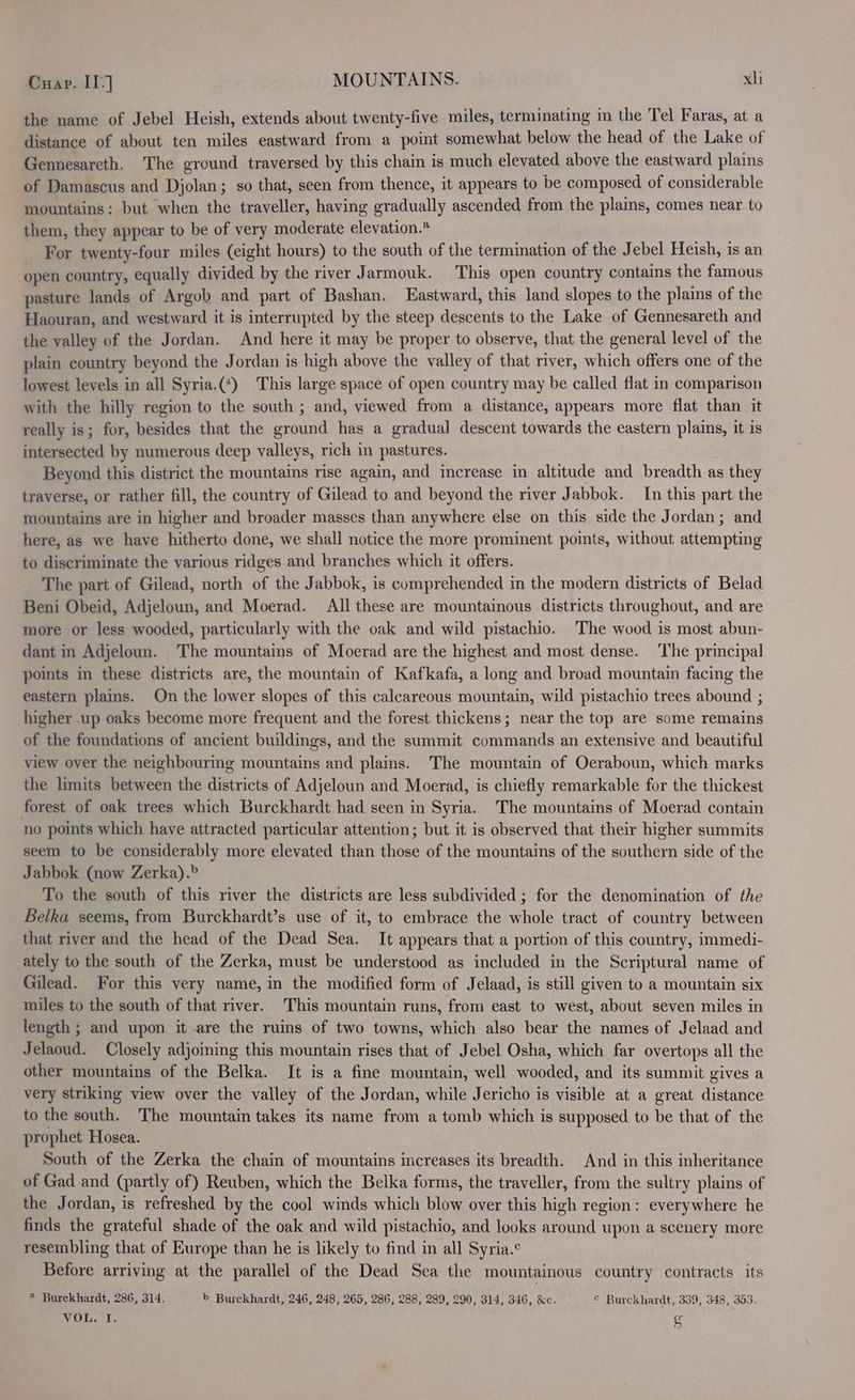 the name of Jebel Heish, extends about twenty-five miles, terminating in the Tel Faras, at a distance of about ten miles eastward from a point somewhat below the head of the Lake of Gennesareth. The ground traversed by this chain is much elevated above the eastward plains of Damascus and Djolan; so that, seen from thence, it appears to be composed of considerable mountains: but when the traveller, having gradually ascended from the plains, comes near to them, they appear to be of very moderate elevation.* For twenty-four miles (eight hours) to the south of the termination of the Jebel Heish, is an open country, equally divided by the river Jarmouk. This open country contains the famous pasture lands of Argob and part of Bashan. Eastward, this land slopes to the plains of the Haouran, and westward it is interrupted by the steep descents to the Lake of Gennesareth and the valley of the Jordan. And here it may be proper to observe, that the general level of the plain country beyond the J ordan is high above the valley of that river, which offers one of the lowest levels in all Syria.(*) This large space of open country may be called flat in comparison with the hilly region to the south ; and, viewed from a distance; appears more flat than it really is; for, besides that the ground has a gradual descent towards the eastern plains, it is intersected by numerous deep valleys, rich in pastures. Beyond this district the mountains rise again, and increase in altitude and breadth as they traverse, or rather fill, the country of Gilead to and beyond the river Jabbok. In this part the mountains are in higher and broader masses than anywhere else on this side the Jordan; and here, as we have hitherto done, we shall notice the more prominent points, without attempting to discriminate the various ridges and branches which it offers. The part of Gilead, north of the Jabbok, is comprehended in the modern districts of Belad Beni Obeid, Adjeloun, and Moerad. All these are mountainous districts throughout, and are more or less wooded, particularly with the oak and wild pistachio. The wood is most abun- dant in Adjeloun. The mountains of Moerad are the highest and most dense. The principal points in these districts are, the mountain of Kafkafa, a long and broad mountain facing the eastern plains. On the lower slopes of this calcareous mountain, wild pistachio trees abound ; higher up oaks become more frequent and the forest thickens; near the top are some remains of the foundations of ancient buildings, and the summit commands an extensive and beautiful view over the neighbourmg mountains and plains. The mountain of Oeraboun, which marks the limits between the districts of Adjeloun and Moerad, is chiefly remarkable for the thickest forest of oak trees which Burckhardt had seen in Syria. The mountains of Moerad contain no points which have attracted particular attention; but it is observed that their higher summits seem to be considerably more elevated than those of the mountains of the southern side of the Jabbok (now Zerka).» To the south of this river the districts are less subdivided ; for the denomination of the Belka seems, from Burckhardt’s use of it, to embrace the whole tract of country between that river and the head of the Dead Sea. It appears that a portion of this country, immedi- ately to the south of the Zerka, must be understood as included in the Scriptural name of Gilead. For this very name, in the modified form of Jelaad, is still given to a mountain six miles to the south of that river. This mountain runs, from east to west, about seven miles in length ; and upon it are the ruins of two towns, which also bear the names of Jelaad and Jelaoud. Closely adjoining this mountain rises that of Jebel Osha, which far overtops all the other mountains of the Belka. It is a fine mountain, well wooded, and its summit gives a very striking view over the valley of the Jordan, while Jericho is visible at a great distance to the south. The mountain takes its name from a tomb which is supposed to be that of the prophet Hosea. South of the Zerka the chain of mountains increases its breadth. And in this inheritance of Gad and (partly of) Reuben, which the Belka forms, the traveller, from the sultry plains of the Jordan, is refreshed by the cool winds which blow over this high region: everywhere he finds the grateful shade of the oak and wild pistachio, and looks around upon a scenery more resembling that of Europe than he is likely to find in all Syria.¢ Before arriving at the parallel of the Dead Sea the mountainous country contracts its @ Burckhardt, 286, 314. b Burckhardt, 246, 248, 265, 286, 288, 289, 290, 314, 346, &amp;c. © Burckhardt, 339, 348, 353, VOL. I, g
