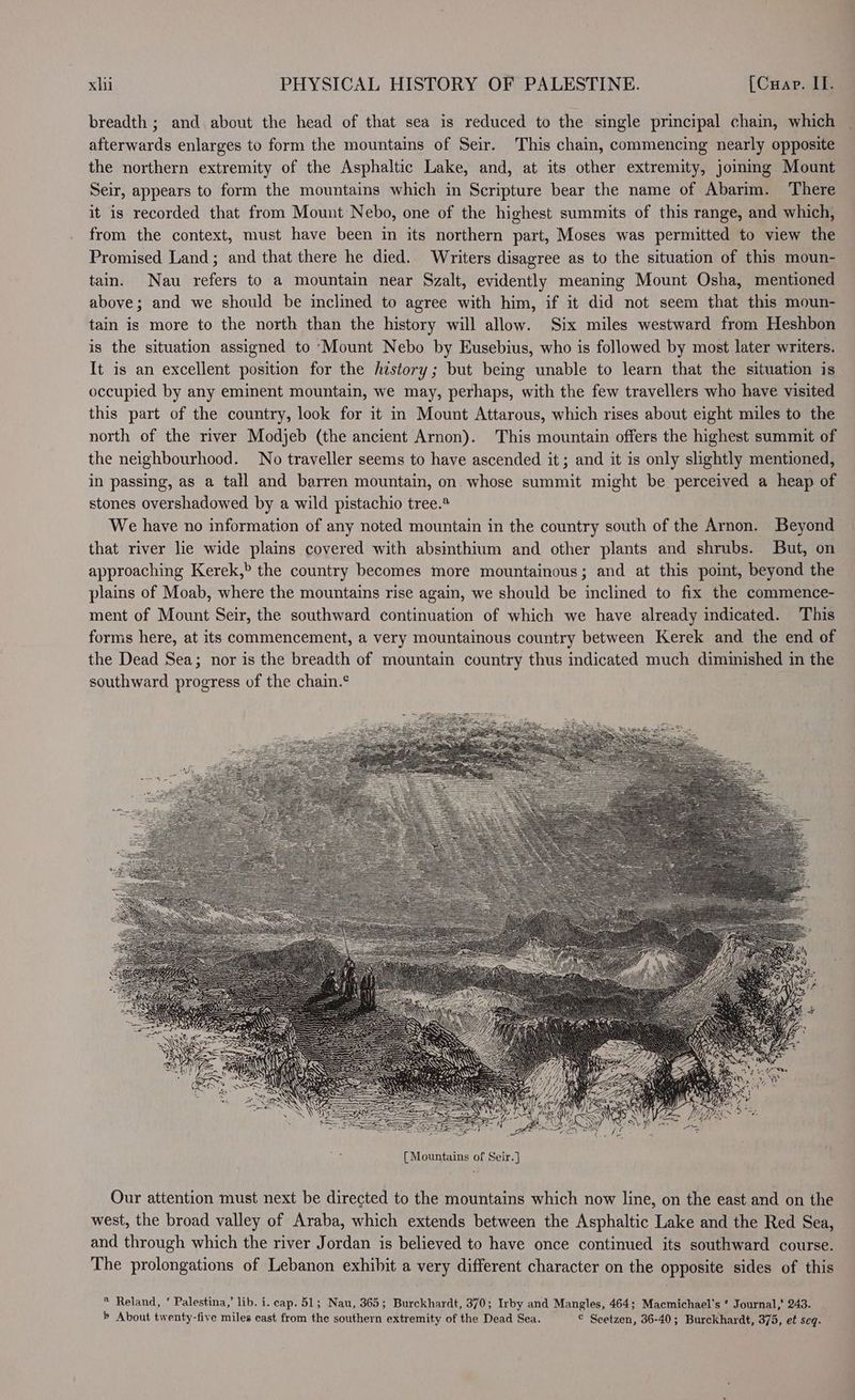 breadth ; and about the head of that sea is reduced to the single principal chain, which afterwards enlarges to form the mountains of Seir. This chain, commencing nearly opposite the northern extremity of the Asphaltic Lake, and, at its other extremity, jomimg Mount Seir, appears to form the mountains which in Scripture bear the name of Abarim. There it is recorded that from Mount Nebo, one of the highest summits of this range, and which, from the context, must have been in its northern part, Moses was permitted to view the Promised Land; and that there he died. Writers disagree as to the situation of this moun- tain. Nau refers to a mountain near Szalt, evidently meaning Mount Osha, mentioned above; and we should be inclined to agree with him, if it did not seem that this moun- tain is more to the north than the history will allow. Six miles westward from Heshbon is the situation assigned to Mount Nebo by Eusebius, who is followed by most later writers. It is an excellent position for the hzstory; but being unable to learn that the situation is occupied by any eminent mountain, we may, perhaps, with the few travellers who have visited this part of the country, look for it in Mount Attarous, which rises about eight miles to the north of the river Modjeb (the ancient Arnon). This mountain offers the highest summit of the neighbourhood. No traveller seems to have ascended it ; and it is only slightly mentioned, in passing, as a tall and barren mountain, on whose summit might be perceived a heap of stones overshadowed by a wild pistachio tree.® We have no information of any noted mountain in the country south of the Arnon. Beyond that river lie wide plains covered with absinthium and other plants and shrubs. But, on approaching Kerek,> the country becomes more mountainous; and at this point, beyond the plains of Moab, where the mountains rise again, we should be inclined to fix the commence- ment of Mount Seir, the southward continuation of which we have already indicated. This forms here, at its commencement, a very mountainous country between Kerek and the end of the Dead Sea; nor is the breadth of mountain country thus indicated much diminished in the southward progress of the chain.° Our attention must next be directed to the mountains which now line, on the east and on the west, the broad valley of Araba, which extends between the Asphaltic Lake and the Red Sea, and through which the river Jordan is believed to have once continued its southward course. The prolongations of Lebanon exhibit a very different character on the opposite sides of this * Reland, ‘ Palestina,’ lib. i. cap. 51; Nau, 365; Burckhardt, 370; Irby and Mangles, 464; Macmichael's ‘ Journal,’ 243. ® About twenty-five miles east from the southern extremity of the Dead Sea. © Seetzen, 36-40; Burckhardt, 375, et Seq.