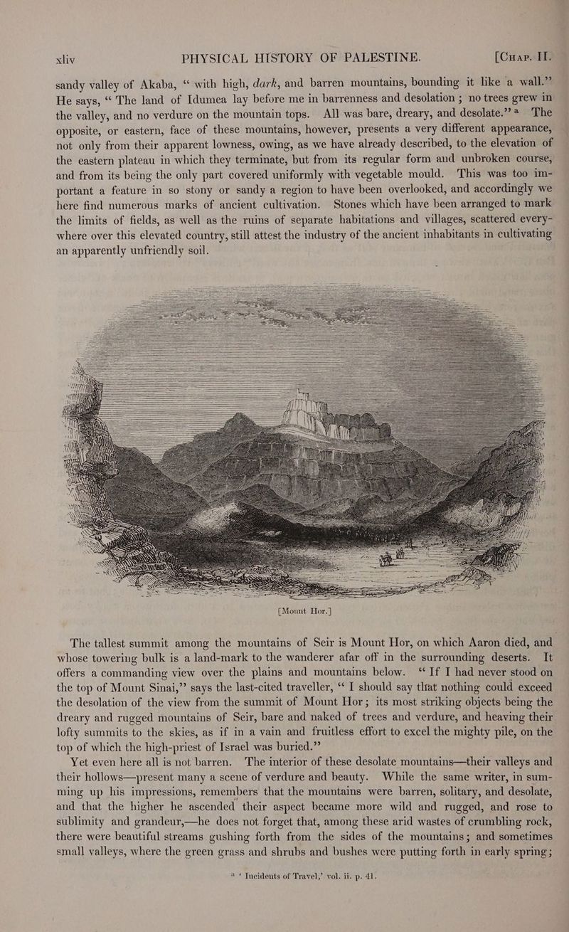 sandy valley of Akaba, “ with high, dark, and barren mountains, bounding it like a wall.” He says, “ The land of Idumea lay before me in barrenness and desolation ; no trees grew in the valley, and no verdure on the mountain tops. All was bare, dreary, and desolate.” * The opposite, or eastern, face of these mountains, however, presents a very different appearance, not only from their apparent lowness, owing, as we have already described, to the elevation of the eastern plateau in which they terminate, but from its regular form and unbroken course, and from its being the only part covered uniformly with vegetable mould. This was too im- portant a feature in so stony or sandy a region to have been overlooked, and accordingly we here find numerous marks of ancient cultivation. Stones which have been arranged to mark the limits of fields, as well as the ruins of separate habitations and villages, scattered every- where over this elevated country, still attest the industry of the ancient inhabitants in cultivating an apparently unfriendly soil. The tallest summit among the mountains of Seir is Mount Hor, on which Aaron died, and whose towering bulk is a land-mark to the wanderer afar off in the surrounding deserts. It offers a commanding view over the plains and mountains below. “If I had never stood on the top of Mount Sinai,”’ says the last-cited traveller, ‘‘ I should say tltat nothing could exceed the desolation of the view from the summit of Mount Hor; its most striking objects being the dreary and rugged mountains of Seir, bare and naked of trees and verdure, and heaving their lofty summits to the skies, as if in a vain and fruitless effort to excel the mighty pile, on the top of which the high-priest of Israel was buried.” Yet even here all is not barren. The interior of these desolate mountains—their valleys and their hollows—present many a scene of verdure and beauty. While the same writer, in sum- ming up his impressions, remembers that the mountams were barren, solitary, and desolate, and that the higher he ascended their aspect became more wild and rugged, and rose to sublimity and grandeur,—he does not forget that, among these arid wastes of crumbling rock, there were beautiful streams gushing forth from the sides of the mountains; and sometimes small valleys, where the green grass and shrubs and bushes were putting forth in early spring; “ © Tneidents of Travel,’ vol. ii. p. 41.