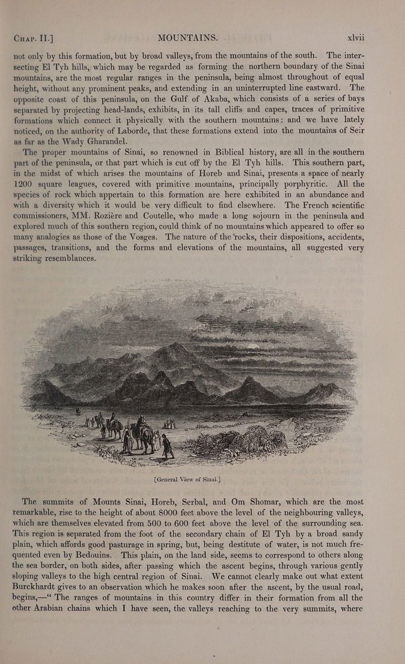 not only by this formation, but by broad valleys, from the mountains of the south. The inter- secting El Tyh hills, which may be regarded as forming the northern boundary of the Sinai mountains, are the most regular ranges in the peninsula, being almost throughout of equal height, without any prominent peaks, and extending in an uninterrupted line eastward. The opposite coast of this peninsula, on the Gulf of Akaba, which consists of a series of bays separated by projecting head-lands, exhibits, in its tall cliffs and capes, traces of primitive formations which connect it physically with the southern mountains: and we have lately noticed, on the authority of Laborde, that these formations extend into the mountains of Seir as far as the Wady Gharandel. The proper mountains of Sinai, so renowned in Biblical history; are all in the southern part of the peninsula, or that part which is cut off by the El Tyh hills. This southern part, im the midst of which arises the mountains of Horeb and Sinai, presents a space of nearly 1200 square leagues, covered with primitive mountains, principally porphyritic. All the species of rock which appertain to this formation are here exhibited in an abundance and with a diversity which it would be very difficult to find elsewhere. The French scientific commissioners, MM. Roziére and Coutelle, who made a long sojourn in the peninsula and explored much of this southern region, could think of no mountains which appeared to offer so many analogies as those of the Vosges. The nature of the ‘rocks, their dispositions, accidents, passages, transitions, and the forms and elevations of the mountains, all suggested very striking resemblances. | The summits of Mounts Sinai, Horeb, Serbal, and Om Shomar, which are the most remarkable, rise to the height of about 8000 feet above the level of the neighbouring valleys, which are themselves elevated from 500 to 600 feet above the level of the surrounding sea. This region is separated from the foot of the secondary chain of El Tyh by a broad sandy plain, which affords good pasturage in spring, but, being destitute of water, is not much fre- quented even by Bedouins. This plain, on the land side, seems to correspond to others along the sea border, on both sides, after passing which the ascent begins, through various gently sloping valleys to the high central region of Sinai. We cannot clearly make out what extent Burckhardt gives to an observation which he makes soon after the ascent, by the usual road, begins,—‘‘ The ranges of mountains in this country differ in their formation from all the other Arabian chains which I have seen, the valleys reaching to the very summits, where