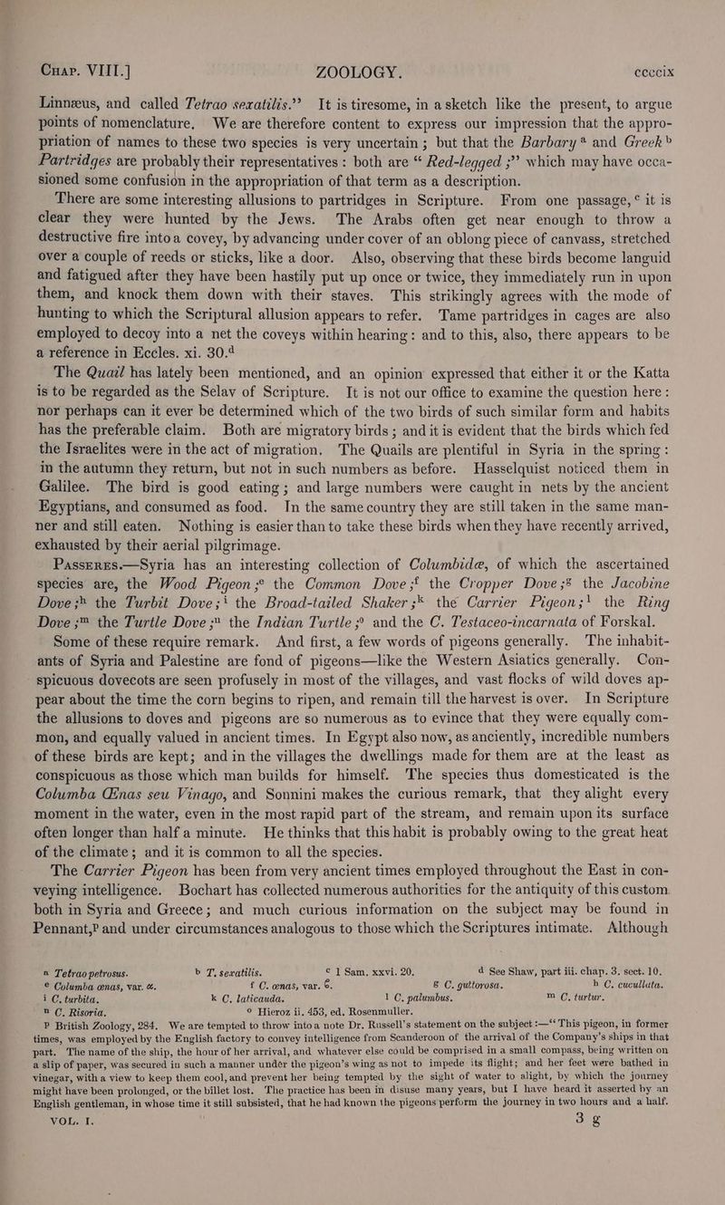 Linneus, and called Tetrao sexatilis.”’ It is tiresome, in asketch like the present, to argue points of nomenclature. We are therefore content to express our impression that the appro- priation of names to these two species is very uncertain; but that the Barbary * and Greek» Partridges are probably their representatives : both are “ Red-legged ;”? which may have occa- sioned some confusion in the appropriation of that term as a description. There are some interesting allusions to partridges in Scripture. From one passage, ° it is clear they were hunted by the Jews. The Arabs often get near enough to throw a destructive fire intoa covey, by advancing under cover of an oblong piece of canvass, stretched over a couple of reeds or sticks, like a door. Also, observing that these birds become languid and fatigued after they have been hastily put up once or twice, they immediately run in upon them, and knock them down with their staves. This strikingly agrees with the mode of hunting to which the Scriptural allusion appears to refer. Tame partridges in cages are also employed to decoy into a net the coveys within hearing: and to this, also, there appears to be a reference in Eccles. xi. 30.4 The Quail has lately been mentioned, and an opinion expressed that either it or the Katta is to be regarded as the Selav of Scripture. It is not our office to examine the question here : nor perhaps can it ever be determined which of the two birds of such similar form and habits has the preferable claim. Both are migratory birds ; and it is evident that the birds which fed the Israelites were in the act of migration, The Quails are plentiful in Syria in the spring: in the autumn they return, but not in such numbers as before. Hasselquist noticed them in Galilee. The bird is good eating; and large numbers were caught in nets by the ancient Egyptians, and consumed as food. In the same country they are still taken in the same man- ner and still eaten. Nothing is easier than to take these birds when they have recently arrived, exhausted by their aerial pilgrimage. PassERES.—Syria has an interesting collection of Columbide, of which the ascertained species are, the Wood Pigeon ;° the Common Dove ;§ the Cropper Dove ;&amp; the Jacobine Dove ;» the Turbit Dove; the Broad-tailed Shaker ;* the Carrier Pigeon;! the Ring Dove ;™ the Turtle Dove the Indian Turtle ;° and the C. Testaceo-incarnata of. Forskal. Some of these require remark. And first, a few words of pigeons generally. The inhabit- ants of Syria and Palestine are fond of pigeons—like the Western Asiatics generally. Con- - spicuous dovecots are seen profusely in most of the villages, and vast flocks of wild doves ap- pear about the time the corn begins to ripen, and remain till the harvest is over. In Scripture the allusions to doves and pigeons are so numerous as to evince that they were equally com- mon, and equally valued in ancient times. In Egypt also now, as anciently, incredible numbers of these birds are kept; and in the villages the dwellings made for them are at the least as conspicuous as those which man builds for himself. The species thus domesticated is the Columba Cinas seu Vinago, and Sonnini makes the curious remark, that they alight every moment in the water, even in the most rapid part of the stream, and remain upon its surface often longer than half a minute. He thinks that this habit is probably owing to the great heat of the climate; and it is common to all the species. The Carrier Pigeon has been from very ancient times employed throughout the East in con- veying intelligence. Bochart has collected numerous authorities for the antiquity of this custom. both in Syria and Greece; and much curious information on the subject may be found in Pennant,? and under circumstances analogous to those which the Scriptures intimate. Although a Tetrao petrosus. b T, sexatilis. ¢ 1 Sam, xxvi. 20. ad See Shaw, part iii. chap. 3. sect. 10. © Columba cenas, var. &amp;. f C. wnas, var. ©. 8 C. guttorosa. h (C, cuculluta. iC, turbita. k C, laticauda. 1 C, palumbus. m (, turtur. a C, Risoria. © Hieroz ii. 453, ed. Rosenmuller. P British Zoology, 284. We are tempted to throw intoa note Dr. Russell’s statement on the subject :—‘* This pigeon, in former times, was employed by the English factory to convey intelligence from Scanderoon of the arrival of the Company’s ships in that part. The name of the ship, the hour of her arrival, and whatever else could be comprised in a small compass, being written on a slip of paper, was secured in such a manner under the pigeon’s wing as not to impede its flight; and her feet were bathed in vinegar, with a view to keep them cool, and prevent her being tempted by the sight of water to alight, by which the journey might have been prolonged, or the billet lost. The practice has been in disuse many years, but I have heard it asserted by an English gentleman, in whose time it still subsisted, that he had known the pigeons perform the journey in two hours and a half. VOL. I. 3g