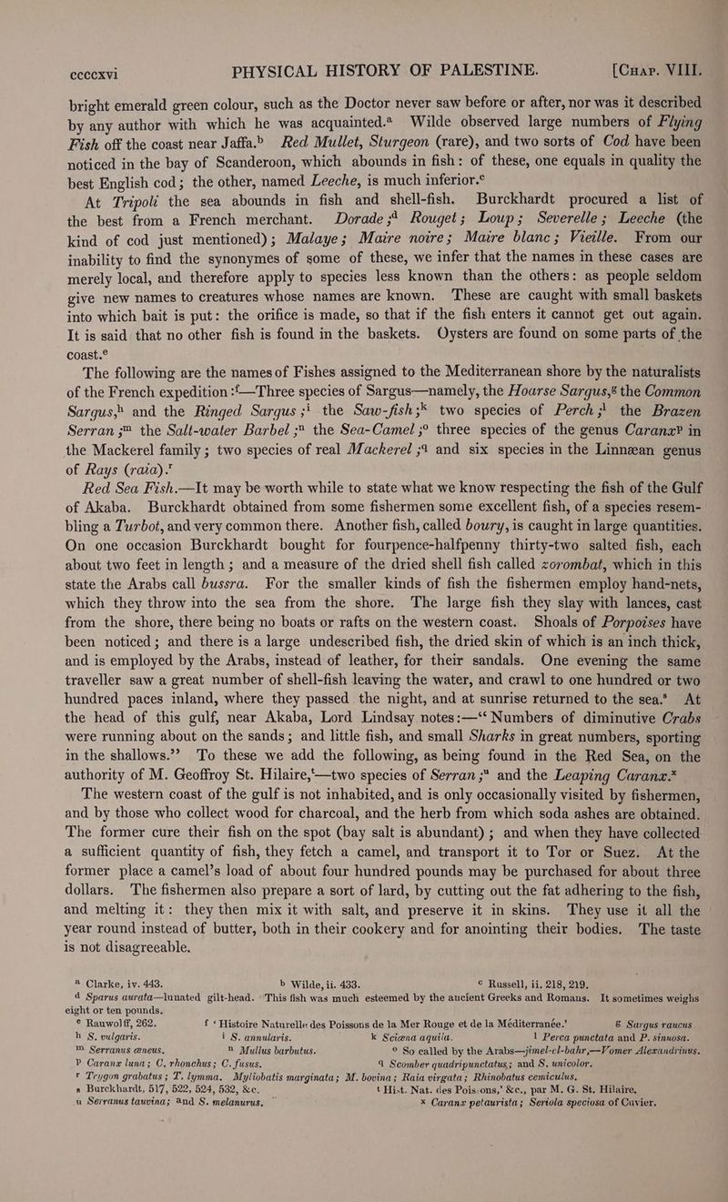 bright emerald green colour, such as the Doctor never saw before or after, nor was it described by any author with which he was acquainted.* Wilde observed large numbers of Flying: Fish off the coast near Jaffa.» Red Mullet, Sturgeon (rare), and two sorts of Cod have been noticed in the bay of Scanderoon, which abounds in fish: of these, one equals in quality the best English cod; the other, named Leeche, is much inferior.° At Tripoli the sea abounds in fish and shell-fish. Burckhardt procured a list of the best from a French merchant. Dorade ;1 Rouget; Loup; Severelle; Leeche (the kind of cod just mentioned); Malaye; Maire notre; Maire blanc; Vieille. From our inability to find the synonymes of some of these, we infer that the names in these cases are merely local, and therefore apply to species less known than the others: as people seldom give new names to creatures whose names are known. These are caught with small baskets into which bait is put: the orifice is made, so that if the fish enters it cannot get out again. It is said that no other fish is found in the baskets. Oysters are found on some parts of the coast.® The following are the names of Fishes assigned to the Mediterranean shore by the naturalists of the French expedition :'—Three species of Sargus—namely, the Hourse Sargus,’ the Common Sargus,® and the Ringed Sargus ;i the Saw-fish;* two species of Perch ;! the Brazen Serran ;™ the Salt-water Barbel > the Sea-Camel ;° three species of the genus Caranz? in the Mackerel family ; two species of real Mackerel ;1 and six species in the Linnean genus of Rays (rasa). Red Sea Fish.—It may be worth while to state what we know respecting the fish of the Gulf of Akaba. Burckhardt obtained from some fishermen some excellent fish, of a species resem- bling a Turbot, and very common there. Another fish, called bowry, is caught in large quantities. On one occasion Burckhardt bought for fourpence-halfpenny thirty-two salted fish, each about two feet in length ; and a measure of the dried shell fish called zorombat, which in this state the Arabs call bussra. For the smaller kinds of fish the fishermen employ hand-nets, which they throw into the sea from the shore. The large fish they slay with lances, cast from the shore, there being no boats or rafts on the western coast. Shoals of Porpotses have been noticed; and there is a large undescribed fish, the dried skin of which is an inch thick, and is employed by the Arabs, instead of leather, for their sandals. One evening the same traveller saw a great number of shell-fish leaving the water, and crawl to one hundred or two hundred paces inland, where they passed the night, and at sunrise returned to the sea.* At the head of this gulf, near Akaba, Lord Lindsay notes:—‘‘ Numbers of diminutive Crabs were running about on the sands; and little fish, and small Sharks in great numbers, sporting in the shallows.’’ To these we add the following, as beg found in the Red Sea, on the authority of M. Geoffroy St. Hilaire,—two species of Serran ;* and the Leaping Caranx.* The western coast of the gulf is not inhabited, and is only occasionally visited by fishermen, - and by those who collect wood for charcoal, and the herb from which soda ashes are obtained. The former cure their fish on the spot (bay salt is abundant) ; and when they have collected a sufficient quantity of fish, they fetch a camel, and transport it to Tor or Suez. At the former place a camel’s load of about four hundred pounds may be purchased for about three dollars. The fishermen also prepare a sort of lard, by cutting out the fat adhering to the fish, and melting it: they then mix it with salt, and preserve it in skins. They use it all the year round instead of butter, both in their cookery and for anointing their bodies. The taste is not disagreeable. 4 Clarke, iv. 443. b Wilde, ii. 433. © Russell, ii. 218, 219. 4 Sparus aurata—lunated gilt-head. ‘This fish was much esteemed by the ancient Greeks and Romans. It sometimes weighs eight or ten pounds. © Rauwol ff, 262. f ‘ Histoire Naturelle des Poissons de la Mer Rouge et de la Méditerranée.’ &amp; Sargus raucus h §. vulgaris. i §. annularis. k Sciana aquila. l Perca punctata and P. sinuosa. m Serranus @neus, 2 Mullus barbutus. © So called by the Arabs—jimel-el-bahr,—Vomer Alewandrinus. P Caranz luna; C. rhonchus; C. fusus. 4 Scomber quadripunctatus; and S. unicolor. r Trygon grabatus ; T. lymma. Myliobatis marginata; M. bovina; Raia virgata; Rhinobatus cemiculus, s Burckhardt, 517, 522, 524, 532, &amp;c. t Hist. Nat. des Pois-ons,’ &amp;c., par M. G. St. Hilaire.