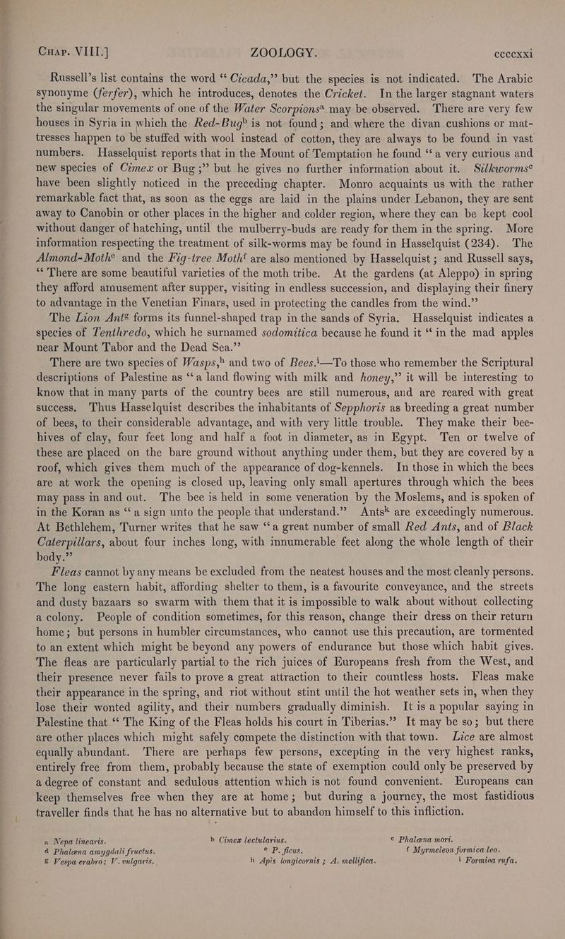 Russell’s list contains the word ‘‘ Cicada,” but the species is not indicated. The Arabic synonyme (ferfer), which he introduces, denotes the Cricket. In the larger stagnant waters the singular movements of one of the Water Scorpions* may be observed. There are very few houses in Syria in which the Red-Bug> is not found; and where the divan cushions or mat- tresses happen to be stuffed with wool instead of cotton, they are always to be found in vast numbers. Hasselquist reports that in the Mount of Temptation he found ‘a very curious and new species of Cimewx or Bug ;” but he gives no further information about it. Sz/kworms¢ have been slightly noticed in the preceding chapter. Monro acquaints us with the rather remarkable fact that, as soon as the eggs are laid in the plains under Lebanon, they are sent away to Canobin or other places in the higher and colder region, where they can be kept cool without danger of hatching, until the mulberry-buds are ready for them in the spring. More information respecting the treatment of silk-worms may be found in Hasselquist (234). The Almond-Moth® and the Fig-tree Moth‘ are also mentioned by Hasselquist ; and Russell says, “* There are some beautiful varieties of the moth tribe. At the gardens (at Aleppo) in spring they afford amusement after supper, visiting in endless succession, and displaying their finery to advantage in the Venetian Finars, used in protecting the candles from the wind.” The Lion Ant* forms its funnel-shaped trap in the sands of Syria. Hasselquist indicates a species of Tenthredo, which he surnamed sodomitica because he found it ‘‘ in the mad apples near Mount Tabor and the Dead Sea.”’ There are two species of Wasps, and two of Bees.i—To those who remember the Scriptural descriptions of Palestine as ‘‘a land flowing with milk and honey,”’ it will be interesting to know that in many parts of the country bees are still numerous, and are reared with great success. Thus Hasselquist describes the inhabitants of Sepphoris as breeding a great number of bees, to their considerable advantage, and with very little trouble. They make their bee- hives of clay, four feet long and half a foot in diameter, as in Egypt. Ten or twelve of these are placed on the bare ground without anything under them, but they are covered by a roof, which gives them much of the appearance of dog-kennels. In those in which the bees are at work the opening is closed up, leaving only small apertures through which the bees may pass in and out. The bee is held in some veneration by the Moslems, and is spoken of in the Koran as “a sign unto the people that understand.” Ants‘ are exceedingly numerous. At Bethlehem, Turner writes that he saw “‘a great number of small Red Ants, and of Black Caterpillars, about four inches long, with innumerable feet along the whole length of their body.” Fleas cannot by any means be excluded from the neatest houses and the most cleanly persons. The long eastern habit, affording shelter to them, is a favourite conveyance, and the streets and dusty bazaars so swarm with them that it is impossible to walk about without collecting acolony. People of condition sometimes, for this reason, change their dress on their return home; but persons in humbler circumstances, who cannot use this precaution, are tormented to an extent which might be beyond any powers of endurance but those which habit gives. The fleas are particularly partial to the rich juices of Europeans fresh from the West, and their presence never fails to prove a great attraction to their countless hosts. Fleas make their appearance in the spring, and riot without stint until the hot weather sets in, when they lose their wonted agility, and their numbers gradually diminish. It is a popular saying in Palestine that ‘“‘ The King of the Fleas holds his court in Tiberias.” It may be so; but there are other places which might safely compete the distinction with that town. Lice are almost equally abundant. There are perhaps few persons, excepting in the very highest ranks, entirely free from them, probably because the state of exemption could only be preserved by a degree of constant and sedulous attention which is not found convenient. Europeans can keep themselves free when they are at home; but during a journey, the most fastidious traveller finds that he has no alternative but to abandon himself to this infliction. a Nepa linearis. b Cimex lectularius. © Phalena mort. d Phalena amygdali fructus. CPP fiCUse f Myrmeleon formica leo. &amp; Vespa-erabro; V. vulgaris. , h Apis longicornis ; A. mellifica. i Formica rufa.