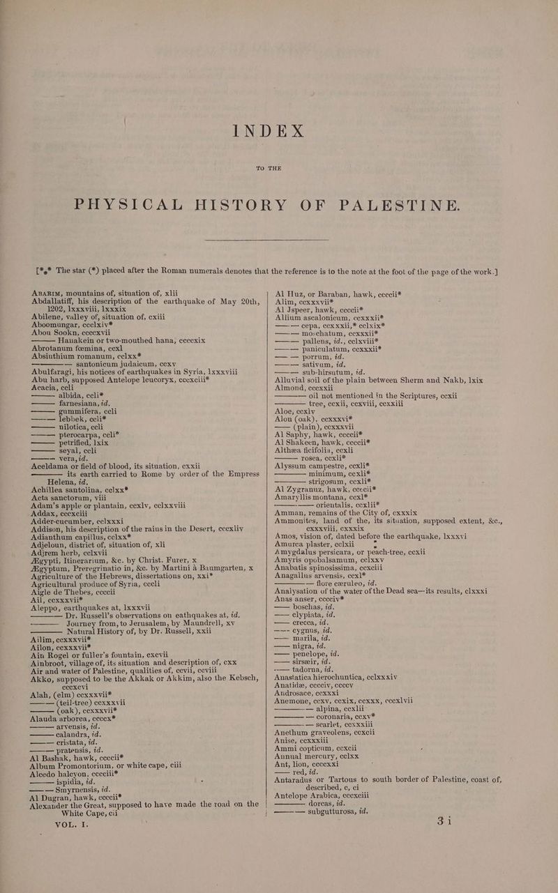 ee = ABARIM, mountains of, situation of, xlii Abdallatiff, his description of the earthquake of May 20th, 1202, Ixxxvili, lxxxix Abilene, valley of, situation of, cxiii Aboomungar, ccclxiv* Abou Sookn, cccexvii Hanakein or two-mouthed hana; ccecxix Abrotanum foemina, ccxl Absinthium romanum, cclxx* — santonicum judaicum, cexv Abulfaragi, his notices of earthquakes in Syria, 1xxxviii Abu harb, supposed Antelope leucoryx, cecxciii* Acacia, ccli albida, ccli* farnesiana, id. gummifera, ccli —-— lebbek, ccli* nilotica, ccli ——— pterocarpa, ccli* petrified, lxix seyal, ccli — vera,id. Aceldama or field of blood, its situation, cxxii its earth carried to Rome by order of the Empress Helena, id, Achillea santolina, ccelxx* Acta sanctorum, viii Adam’s apple or plantain, cexlv, eclxxviii Addax, ecexciii Adder-cucumber, cc]xxxi Addison, his description of the raius in the Desert, eccxliv Adianthum capillus, cclxx* Adjeloun, district of, situation of, xli Adjrem herb, celxvii Agypti, Itinerarium, &amp;c. by Christ. Furer, x gyptum, Preregrinatio in, &amp;c. by Martini a Baumgarten, x Agriculture of the Hebrews, dissertations on, xxi* Agricultural produce of Syria, eccli Aigle de Thebes, ccccii Ail, ccxxxvii* Aleppo, earthquakes at, Ixxxvii —_— — Dr. Russell’s observations on eathquakes at, td, Journey from, to Jerusalem, by Maundrell, xv Natural History of, by Dr. Russell, xxii Ailim, ccxxxvii* Ailon, ccxxxvii* Ain Rogel or fuller’s fountain, exevii Ainbroot, village of, its situation and description of, cxx Air and water of Palestine, qualities of, cevii, ccvili Akko, supposed to be the Akkak or Akkim, also the Kebsch, eccxevi Alah, (elm) cexxxvii* —— (teil-tree) cexxxvii oak), cexxxvii* Alauda arborea, ceccx* ——— arvensis, id. calandra, id. —— cristata, id. ——— pratensis, id. Al Bashak, hawk, ccecii* } Album Promontorium, or white cape, ciii Alcedo halcyon, cccciii* ispidia, id. . —— Smyrnensis, id. Al Dugran, hawk, ccccii* Alexander the Great, supposed to have made the road on the White Cape, cii VOL. I. | Al Huz, or Baraban, hawk, ccccii* Alim, ccxxxvii* Al Jspeer, hawk, ceccii* Allium ascalonicum, cexxxii* —— — cepa, ccx xxii,* cclxix* —— moschatum, ecxxxii* —— pallens, id., eclxviii* —— paniculatum, ccxxxii* — — porrum, id. —— sativum, id. —— sub-hirsutum, td. Alluvial soil of the plain between Sherm and Nakb, Ixix Almond, ecexxii — oil not mentioned in the Scriptures, ccxii tree, ccxii, cexviil, cexxiii Aloe, ccxlv Alon (oak), ccxxxvi* —— (plain), ecxxxvii Al Saphy, hawk, ccccii* Al Shakeen, hawk, ceccii* Altheea ficifolia, ccxli rosea, ccxli* Alyssum campestre, ccxli* minimum, ccxli* strigosum, cecxli* Al Zygranuz, hawk, ceccii* Amaryllis montana, ccxl* orientalis, ccxlii* Amman, remains of the City of, cxxxix Ammonites, land of the, its situation, supposed extent, &amp;c., CXXXVili, CXXxX1x Amos, vision of, dated before the earthquake, 1xxxvi Amurea plaster, eclxii es Amygdalus persicara, or peach-tree, ccxii Amyris opobalsamum, cclxxv Anahatis spinosissima, cexciii Anagallus arvensis, ccx]* ———— flore cxeruleo, 7d. Analysation of the water of the Dead sea—its results, clxxxi Anas anser, cccciv* —— boschas, id. — clypiata, id. — crecca, id. —~—- cygnus, id. — marila, id. —— nigra, id. — penelope, id. —— sirseir, id. --— tadorna, id. Anastatica hierochuntica, ¢clxx xiv Anatidee, eccciv, ceccv Androsace, ccxxxi Anemone, ccxv, cexix, cecxxx, ¢eccxlvii — alpina, ccxlii — coronaria, ccxv* — scarlet, ccxxxiil Anethum graveolens, cexcli Anise, ccXxxili Ammi copticum, cexcii Annual mercury, cclxx Ant, lion, ceccxxi — red, id. Antaradus or Tartous to south border of Palestine, coast of, described, ¢, ci Antelope Arabica, ¢ccxciii dorcas, id. — subgutturosa, id. 31