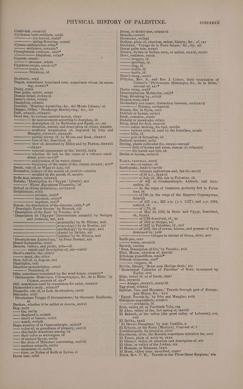 a, Cuttle-fish, eceexviii Cyclamen hederefolium, cexlii —— ivy-leaved, cexlii* —— spring flowering, ccxxxi Cynara cardunculus, cclxx* scolymus, ccxxxix* Cynoglossum creticum, c¢xli* hispidum, cclxx* Cypress, cexxiii — summer, cel xix Cyprinus carpio, ecccxviii* — nasus, 7d. Niloticus, id. DaFFODIL, cexli Dagan, sometimes translated corn, sometimes wheat, its mean- ing, cccxxiv* Daisy, ccxix Date palm, cexxiv, ccxxv Daman Israel, ecelxxvii Dame’s violet, ccxxxi Dandelion, cclxxxi Dandini, ‘Missione Apostolica, &amp;c., del Monte Libano,’ xi Dapper, Olfert, ‘ Naukerige Beschryving,’ &amp;c., xiv Date, ccelxxiii, cclxxxvi Dead Sea, its various ancient names, clxxv its measurement according to Josephus, id. —— description of, by Robinson and Smith, cx, cxi situation, extent, and description of, clxxy, clxxxix ————— southern termination of, explored by Irby and Mangles, clxxxvii, clxxxviii partial survey of, by Moore and Beek, clxxx vi tour of the, described, id. view of, described by Elliot and by Paxton, clxxxiii —clxxxv volcanic appearance at the, Ixxviii, lxxix whether its bed be the crater of a volcano consi- dered, xevi—xceviii* analysation of its water, clxxxi buoyancy of the water of the, clxxxi, clxxxiv, cciv* Death, vale of, or Waad-el-Ajal, ciii December, history of the month of, cecxlvi—cccxlix —— weather in the month of, cecxlvi Defle tree, ccxxxv, cc] xxxii Delisle, ‘ Description de 1’ Egypte’ (plants), xxi ———-_‘ Flore Aigyptiace Illustratio,’ id. Deloul or riding dromedary, ccclxxxvii Delphinium, cexli arvense, ccxli* incanum, ccxcii* —————- segetum, ccxli* Denon, his description of the simoom, cxlix,* cl* * Descriptio Terre Sancte’ by Brocard, viii ‘ Description of the East’ by Pococke, xvii ‘ Description de l’ Egypte’ (invertebrate animals) by Savigny and Audouin, xxi, xxii (mammalia) by St. Hilaire, xxii (mineralogy) by de Rosiére, xxi (ornithology) by Savigny, xxii (plants) by Delisle, xxi ——— (reptiles) by St. Hilaire, xxii ‘ Descriptiones Animalium,’ by Peter Forskal, xxi Desert tupinambis, cccxii ene —_——. a ee ———— extent. and description of, exl—cxlvii Devil’s candle, the, cclxvi meat, the, eclxv Dew, fall of, in August, ccci Diadelphia, cexl Dianthus monadelphus, ccxcii — Nazareus, id. Dibs, sometimes translated by the word honey, eccxxxiv* * Dictionnaire Historique, Chronologique, &amp;c., de la Bible,’ by Calmet, account of, xxv* Dill, sometimes used by translators for anise, cexxxiii Dioscorides’s moly., eexxxii* Ms Diospolis, city of, or Lod, its situation, cxcill Dittander, ccxli ‘ mee ‘ Divotissimo Viaggo di Gerusalemme,’ by Giovanni Zuallardo, xi Dochan, whether it be millet or dourra, cccxvi Dog, ccclv fox, ceclix shepherd’s, ecclxiii street or bazaar, ceclvi watch, ecelxiii Dogs, number of in Constantinople, ceclvii* value of, as guardians of property, eccl vit charitable donations among, id. —— their value as scavengers, td. — of ancient Egypt, ccclix a —— the dicta of Mahomet concerning, ccelviii —— unclean animals, ccelvi —— mummies of, ceclix ; river, or Nahar el Kelb or Lycus, ci Doom tree, ccliii ; CCCCXXVIL Doom, or theder tree, eclxxxvii Dorade, ceccxvi Dormouse, ccclxxi Dothan, plain of, situation, extent, history, &amp;c., of, cxv Doubdan, ‘ Voyage de la Terre Sainte,’ &amp;c., by, xii Doum palm tree, cexxvi Dourra, Syrian or Indian corn, or millet, cecxiii, eecxiv Dove, common, ceccix cropper, id. jacobine, id. ——— ring, id. turbit, id. turtle, id. Dove’s dung, eccxlv D’Oyley, Rev. S., and Rev. J. Colson, their translation of Calmet’s ‘Dictionnaire Historique, &amp;c., de la Bible,’ account of, xxv* Draba verna, ccxli* Dracocephalum Moldaviea, cexli* Drag, threshing by, cclviii Dragon-wort, ccxli Dromedary and came], distinction between, ccc]xxxvii —— Nubian, cece] xxxviii Druses, the, in Syria, cccli Dubbah or hyena, ccelxvi Duck, common, cccciv Dudaim or mandrake, celxiv Dung, dried for fuel, eccex\viii cakes, making, for fuel, ccexlix various sorts of, used by the Israelites, cccxlv hills, zd. gate of Jerusalem, id. Durham mustard, ecliii Dyeing, plants cultivated for, eeexxi—ccexxii ——— tails of horses and asses, custom of, ccelxx xiii — the hands and feet, id. Dzuba or hyena, ccclxvii EAGLE, IMPERIAL, ecccii sea,-or osprey, 7d. Earthquake, Ixxxvi—xcviili —_———— voleanic indications and, Ixxvii—xeviii of 31 B.c., Ixxxvii ——_—— of July 21, 365, felt in Palestine, id. ———— of 447 at Constantinople, Antioch, and. Alex- andria, id. ——_—— —— in the reign of Justinian, probably felt in Pales- tine, id. of 748, in the reign of the Emperor Copronymus, Ixxxvili —-—-— of 242 a.n., 552 avn. (aD. 1157), and a.p. 1034, noticed, id. ——+-——— of 1170, id. of May 20, 1202, in Syria and Fgypt, described, id., \Xxxix ——_—— of 1759 described, id., xe ————- of 1822 at Aleppo, xci —_————— of 1837 in Palestine, id., xcii of 1837, list of towns, houses, and persons of Syria destroyed by, xciii ; villages in district of Shara, ditto, xciv eee Earth-pea, cexv worm, cccexvili Earwig, eccexix *‘ East, Description of the,’ by Pococke, xvii Ebal, Mount, situation of, xxxvili Echinops grandiflora, ccxcii* Echium violaceum, ccxl* ——-———- vulgare, id. Ecklin, Daniel, ‘ Reise zum Heilige Grab,’ xiv ‘ Economical Calendar of Palestine’ of Buhl, translated by Taylor, cevi Edar, tower of, or of Jacob, cxxiv Eel, eceexviii —— Aleppo, ececxvii, ceccxvili Egg-plant, cclxxxi Egmont, Van, and Heyman, ‘ Travels through part of Europe, Asia Minor, &amp;c.,’ xvii ‘Egypt, Travels in,’ by Irby and Mangles, xviii Eleagnus augustifolia, ccxxxiv ———— orientalis, id. . Elah, valley of, or Terebinth Vale, cxx El Ahsa, valley of the, hot spring at, Ixxviii El Bekaah, or the valley (the great valley of Lebanon), evi, evii El Bekka, xxxii : ‘ El Devoto Peregrino,’ by Ant. Castillo, x El Erbayn, or the Forty (Martyrs), Convent of, 1 Eleutheropolis, its situation, exciv : Eleutherus, river, the Kasmia sometimes mistaken for, exci El Foura, plain of, wells in, cxxx El Ghoeyr, valley of, situation and description of, xlv El Ghor, or valley of the Jordan, cix El Hamam, or Emmaus, lxxvi El Hosn, valley near, described, cxxxv : Elliot, Rev. C. B., ‘ Travels in the Three Great Empires,’ xix
