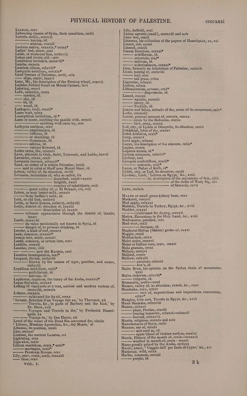 Labouring classes of Syria, their condition, ccclii Lacerta stellio, eccexiii turcica, id, scincus, cccexii Lactuca sativa, ccxxxix,* cccxx* Ladies’ bed, straw, ccx] Laish, or worn-out lion, ecclxviii Lakes and rivers, clii—cciv Lambricus terrestris, ccccexviii* Lambs, ccexcix Lamium album, celxviii* Lampyris noctiluca, ceccxix* Land breezes of Palestine, ceviii, ecix — slips, xxxiv, lxxxvi Lane, Mr., his description of the Persian wheel, ccxcvii Lapides Judaici found on Mount Carmel, lxvi Lapwing, ecccvi Lark, calandra, ececx crested, id. sky, td. tea tit, id. — wood, td. Larkspur, cexli, ccxcii* Laser wort, cclxx Laserpitium latifolium, id.* Lasso or noose, catching the gazelle with, eccxcii catching wild oxen by, cece Lathyrus ambicus, ccxv amphicarpos, id, biflorus, zd. or chichling, id. clymenum, id. sativus, id. various flowered, id. Latter rains, the, cexxxiv Lava, abounds in Gish, Safet, Tabereah, and Lubia, lxxvii Lavender, ccxxx, cexli Lawsonia inermis, cclxxxii* Lead, no notice of it within Palestine, 1xxiii said to exist at Sheff near Mount Sinai, 7d. Leban, valley of, its situation, exviii Lebanon, mountains of, why so called, lix described, xxxii—xxxiv —— heighth, xxxii —— number of inhabitants, cecli great valley of, or El] Bekaah, evi, cvii Leben, or sour butter-milk, eccxciv from buffalo’s milk, 7d. Lebi, or old lion, ccelxvii Lebia, or fierce lioness, ccclxvii, ccclxviii Ledja, district of, situation of, ]xxxiii description of, lxxxiv voleanic appearances through the district of, lxxxiv, Ixxxv Leech, cceexviii its value medicinally not known in Syria, id. ——— danger of, to persons drinking, id. Leeche, a kind of cod, cecexvi Leek, common, ccxxxii* Lemon tree, cexiii, cexxiii Lentil, common, or ervum lens, ccxy Lentiles, cccxvii Leontes, river, cliii —— now the Kasmia, exci Leontice leontapetalon, ecx]* Leopard, Syrian, ccelxviii —— known by the names of tiger, panther, and ounce, ecelxviii Lepidium latifolium, ccxli* perfoliatum, 7d. ——— sativum, td. Lepidotus, cyprinus, the binny of the Arabs, ccccxvii* Lepus Syriacus, ccclxxv Letting of vineyards at arent, ancient and modern custom of, CccxxVili, cccxxix Lettuce, cexxxix —— cultivated for its oil,cccxx ‘ Levant, Relation d'un Voyage fait au,’ by Thevenot, xii Travels, &amp;c., to parts of Barbary and the East,’ by Dr. Shaw, xvii Voyages and Travels in the,’ by Frederick Hassel- quist, xx ————. Voyage de,’ by Des Hayes, xii Level of the water of the Dead Sea accounted for, clxxix ‘ Libano, Missione Apostolica, &amp;c., del Monte,’ xi Libanus, its position, xxxii Lice, ccccxxi Liettani, the ancient Leontes, cvi Lightning, cecx Lign-aloe, cexly Lilium candidum, ccxix,* ccxli* —— martagon, ccxli* Persicum florens, ccxv Lily, ecexv, ccxix, ccexli, cexxxiii — blue, cexv VOL. I. ——— = cCCCXXX1 Limax agrestis (snail), ececxviii and note Lime tree, cexiii Linneus, his collection of the papers of Hasselquist, xx, xxi Linnet, red, ceccxi Linseed, cexciii Linum hirsutum, ecxxxi* -——— nodiflorum, id. —— orientale, ccxl* — sativum, 7d. usitatissimum, ccxxxi* i Lion, formerly an inhabitant of Palestine, ceclxvii Lions, taming of, ecclxviii leaf, ccxl tail grass, cclxx Liquorice, cclxxxi Lichen, celxix Lithospermum, arvense, ccx]* ; dispermum, id. Lizard, ecccxii aquatic, eccexili ——— starry, id. Turkish, id, Loaves and fishes, miracle of the, scene of its occurrence, cxiv* Loche, eccexviii Locust, general account of, cecexix, ccccxx eaten by the Bedouins, ccccxx bird, ceccx, ccccxx Lod, city, or Lydda or Diospolis, its situation, cxcili Lotophagi, lotus of the, eexxxv Lotus Arabicus, ccxli* Loup, cccexvi Love apple, cclxxxi Lucan, his description of the simoom, cxlix* Lupins, cccxix Lupinus termis, id.* Lycium spinosum, cclxviii* Lychnis, ccx] Lycopsis confertiflora, cexcii* vesicaria, ccx]* Lycus, or Nahar el Kelb, ci* Lydda, city, or Lod, its situation, exciii Lyndsay, Lord, ‘ Letters on Egypt,’ &amp;c., xviii his description of the mountains of Seir, xliii — of the defile of Wady Sig, xlv of Samaria, cxvii Lynx, ccclxix MAASH or small green kidney bean, cexv Mackerel, cecexvi Mad apple, cclxxxi Madden, Travels in Turkey, Egypt, &amp;e., xviii Madder, cexxxi “cultivated for dyeing, cccxxil F Madox, Excursions in the Holy Land, &amp;c., xviii Madrepores, petrified, lxix Mad-wort, cexli — German, id. 4 Magharat Esdim (Sdédim) grotto of, exxxi Magpie, ccccii Maiden-hair, cclxx Maire noire, ccccxvi Maize or Indian corn, ccexv, ccexiv Mala granata, cccxi Malaye, cccexvi Mallard, cecciv Mallow, cclxvili ——— esculent, celxxxi Jew’s, id. f ; ‘ Malte Brun, his opinion on the Syrian chain of mountains, Xxxi Malva ruderum, cclxviii* vulgaris, zd. Mammalia, cccliv—cccci Mamre, valley of, its situation, extent, &amp;c., cxxv Mandrake, ecexv, cclxiv , e. : root of, superstitions and impositions concerning, eclxv* oe Mangles, Irby and, Travels in Egypt, &amp;c., xviii Mann Shemma, celxxviii ‘ Manna, celxxvi | - plant, Persian, cexcilL ‘ bearing tamarisk, cclxxvi—cclxxvil harvest, celxxvili Mantis, religious, ccccxix and note Manufactures of Syria, ccclii Manure, use of, cccxlv salt used as, id. : spare blood of victims used as, ceexlvi_ March, History of the month of, cexix—ccxxxiii ——— weather in month of, ccxix—ccxxii Mares greatly prized by the Arabs, ccclxxx . } Mariti, Abate, ‘ Viaggio dell’ per Isola di Cypro,’ &amp;e., xvi Marjoram, wild, cclxx _ Martin, common, ccccxl -——— purple, id. 3k