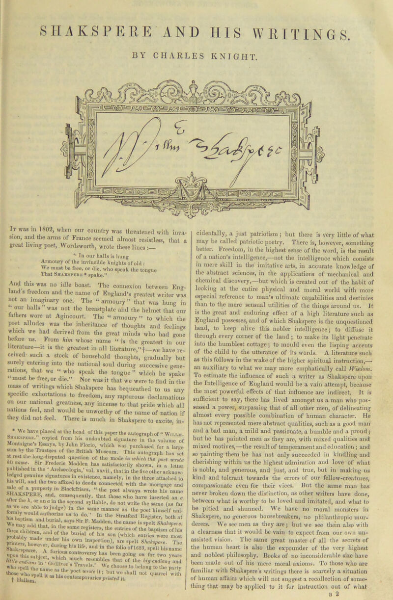 BY CHARLES KNIGHT. It was iii 1802, when our country was tlueateued with inva- sion, and the arms of France seemed almost resistless, tliat a great living poet, Wordsworth, wrote these lines ; ** In our halls is hung Armourj* of the invincible knights of old ; Wo must be free, or die, who speak tlie tongue ITiat Shakspere* spake.” And this was no idle boast. The connexion between Eng- land's freedom and the name of England's greatest writer was not an imaginary one. The “armoury” tliat was hung iii “ our halls ” was not the breastplate and the helmet that our lathers wore at Agincourt. The “ armourj- ” to whicli the pwt alludes was the inheritance of thoughts and feelings which we had derived from the great minds who had gone before us. From him whose name “ is the greatest in our literature—it is the greatest in all literature,”t—we have re- ceived-such a stock of household thoughts, gradually but surely entering into the national soul during successive gene- rations, tliat we “ who speak the tongue” which he spake ‘ must be tree, or die.” Nor was it that we were to find in the mass of writings which .Shakspere has bequeathed to us any speciHc exhortations to freedom, any rapturous declamations on our national greatness, any incense to that pride which all lations feel, and would be unworthy of the name of nation if tliey did not feel. There is much in Sliaks[ierc to excite, in- We have placed al the head of tliis paper the autograpli of -• Wiolm hHAKsPKas. copied from Ids undouliled signature in tlie volume o Montaigne’s hisaays, by John Klorio, wliich was purcliaai-d for a lari sum by the Trustees of the liritisli Museum, 'nds autograph lias su at rest the long dispuUid question of tlie mode in which the poet wruU Sir name. Sir Frederic Madden lias satisfactorily shown, in a lettei publUhcdin the • Arehamlogin,'vol. xivii., that in Uie Bve other acknow liMged genuine signatures in cilstcnce. namely, in the three attached tc his will, and Uic two aflixed to deeds connected with the mortgage ami “'''■“y ■rote his name SHAKSPLItt, and, consequently, that those who have inserted an c ^r the k. or an a in the sgeond syllable, do not write the same (as fat formlv'*woun‘' “““ manner as the poet himself uni- tormly would authorise us to do.” In the Stratford lleeistcr both at t XTdd^iit thrrwv i ^ register#, tlie entries of the baptism of hi# pXl W ^:.“:nd“'f -re mlisl printers’^ iTT* msi’ection), are spelt Shakspere. Thu Shakr.ileurc a’ ‘f'' >‘isname “PonUiissuiiiem “‘“'“'''y'■» been going on for two vears i»lu) «p„u ^ * Tmui#. \Vc choose to belong to the party llwie who spellit 04 111-U ; but we shull not iiuarrul with t IluUumV * ^ contcmpororiw p, inted it. cidenfally, a just patriotism j hut there is very little of what may he called patriotic poetry. There is, however, something better. Freedom, in the highest sense of the word, is the result of a nation's intelligence,—not tlie intelligence which consists in mere skill in the imitative ai^ts, in accurate knowledge of the abstract sciences, in the applications of mecliaiiical and chemical discovery,—but which is created out of the habit of looking at the entire physical and moral world with more especial reference to man's ultimate capabilities and destinies than to the mere sensual utilities of the things around us. It is the great and enduring efifect of a high literature such as England possesses, and of which Shakspere is the unquestioned head, to keep alive this nobler intelligence; to dilluse it through every corner of the land ; to make its light penefrate into the humblest cottage; to mould even the lisping accents of the child to the utterance of ils words. A literature sucli os this follows ill the wake of the higher spiritual instruction,— an auxiliary to what we may more emphatically call IVisdom, To estimate the influence of such a writer as Shakspere upon the Intelligence of England would be a vain attempt, because the most powerful eflects of that influence are indirect. It is sufficient to say, there has lived amongst us a man who pos- sessed a power, surpassing tliat of all other men, of delineating almost every possible combination of human character. He has not represented mere abstract qualities, such as a good man and a bad man, a mild and passionate, a humble and a proud; but he lias painted men os they are, with mixed qualities and mixed motives,—the result of temjicrament and education; and so painting them he has not only succeeded in kindling and cherishing within us the highest admiration and love of wliat is noble, and generous, and just, and true, but in making us kind and tolerant towards the errors of our fellow-creatures, compassionate even for their vices. But the same man has never broken down the distinction, os other writers have done, between what is worthy to he loved and imitated, and what to be pitied and shunned. We have no moral monsters in Shakspere, no generous housebreakers, no philanthropic mur- derers. We see men os they are; but we see them also with a clearness that it would be vain to expect from our own un- assisted vision. The same great master of all the secrets of the human heart is also the expounder of the very highest and noblest philosophy. Books of no iuconsidciahle size have been made out of his mere moral axioms. To those who are familiar with Shakspere*s writings there is scarcely a situation of human nlVairs which will not suggest a recollection of some- thing that mav be applied to it for instruction out of what U 2