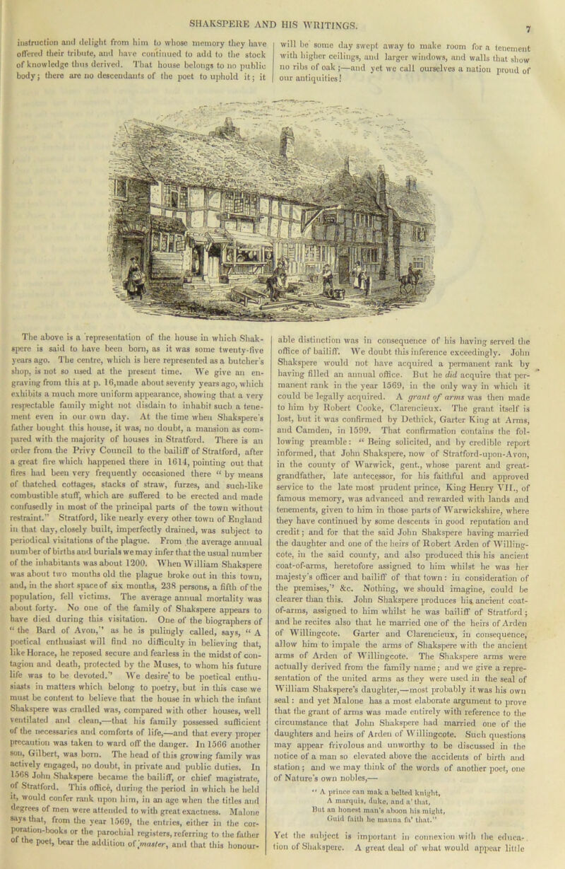 iiistnictiuii aiiil delight from him to whoac memory they Imvc offered their tribute, ami have coiiiiiiucd to add to the stock of knowledge thus derived. That house belongs to no public body; there arc no descendants of the poet to uphold it; it will be some day swept away to make room for a tenement with higher ceilings, and larger windows, and walls (hat show no ribs of oak ;—and yet we call ourselves a nation proud of our antiquities! The above is a representation of the house in which Shak- spcre is said to have been bom, as it was some twenty-five years ago. The centre, which is here represented as a butcher's shop, is not so used at the present time. We give an en- graving from this at p. 16,made about seventy years ago, which exhibits a much more uniform appearance, showing that a very resjwctable family might not disdain to inhabit such a tene- ment even in our own day. At the time when Shakspere's father bought this house, it was, no doubt, a mansion as com- IKired with the majority of houses in Stratford. There is an order from tlie Privy Council to the bailiff of Stratford, after a great fire which happened there in 1611, pointing out that fires had been very frequently occasioned there “ by means of thatched cottages, stacks of straw, furzes, and such-like combustible stuff, which are sutfered to be erected and made confusedly in most of the principal parts of the town without restraint.” Stratford, like nearly every other town of England in that day, closely built, imperfectly drained, was subject to periodical visitations of the plague. From the average annual number of births and burials we may infer that the usual number of the inhabitants was about 1200. When William Shakspere was about two months old the plague broke out in this town, and, in the short space of six mouths, 238 persons, a fifth of the population, fell victims. The average annual mortality was about forty. No one of the family of Shakspere appears to have died during this visitation. One of the biographers of “ the Bard of Avon,” as he is pulingly called, says, “ A poetical enthusiast will find no difficulty in believing tliat, like Horace, he reposed secure and fearless in the midst of con- tagion and death, protected by the Muses, to whom his future life was to be devoted.’’ We desire' to be poetical enthu- siasts in matters which belong to poetry, but in this case we must be content to believe that the house in which the infant Shakspere was cnulled was, compared with other houses, well ventilated and clean,—that his family possessed sufficient of the necessaries and comforts of life,—and that every pro|)er precaution was taken to ward off the danger. In 1566 another son, Gilbert, w'as bom. Tlie head of this growing family was actively engaged, no doubt, in private and public duties. In 1568 John .Shakspere became the bailiff, or chief magistrate, of Stratford. This office, during the period in which he held It, would confer rank upon him, in an age when the titles and degrees of men were attended to witli great exactness. Malone •ays that, from tlie year 1569, the entries, either in the cor- poration-books or the parochial registers, referring to the father or the poet, bear the addition of .'master, and that this honour- able distinction was in consequence of his having served the office of bailin'. We doubt this inference exceedingly. John Shakspere would not have acquired a permanent rank by having filled an annual office. But he did acquire th.at per- manent rank in the year 1569, in the only way in wliich it could be legally acquired. A grant of arms was then made to him by Robert Cooke, Clarencieux. The grant itself is lost, but it was confirmed by Dethick, Garter King at Arms, and Camden, in 1599. That confirmation contains the fol- lowing preamble: “Being solicited, and by credible report informed, that John Shakspere, now of Stratford-upon-Avon, in the county of Warwick, gent., whose parent and great- grandfather, late antece_ssor, for his faithful and approved service to tlie late most prudent prince, King Henry'\'II., of famous memory, was advanced and rewarded with lands and tenements, given to him in those parts of Warwickshire, where they have continued by some descents in good reputation and credit; and for that the said John Shakspere having mairied the daughter and one of the heirs of Robert Arden of Willing- cote, in (he said county, and also produced this his ancient coat-of-arms, heretofore assigned to him whilst he was her majesty's officer and bailiff' of that town: in consideration of the premises,'’ &c. Nothing, we should imagine, could be clearer than this. John Shakspere produces hia ancient coat- of-arms, assigned to him whilst he was bailiff of Stratford; and he recites also that he married one of the heirs of Arden of Willingcote. Garter and Clarencieux, iu consequence, allow him to imp.alc the arms of Shakspere witli the ancient arms of Arden of Willingcote. The Shak.spere arms were actually derived from the family name; and we give a repre- sentation of the united arms as they were used iu the seal of William Shakspere's daughter,—most probably it was his own seal: and yet Malone has a most elaborate argument to prove that the grtuit of arms was made entirely with reference to tlie circumstance that John Shakspere had married one of (he daughters and heirs of Arden of Vl'illiugcote. Such questions may appear frivolous and unworthy to be discussed in (he notice of a man so elevated above the accidents of birth and station; and we may think of the words of another poet, one of Nature's own nobles,—  A Jirliico can rank a belted kniglit, A marquis, duke, and a' tliat, But an tionCHt man's aiioon ids miglit, Ciuiil faitli lie inauna fa’ that. Yet the subject is important in connexion with (he educa- tion of Shakspeic. A great deal of what would appear little
