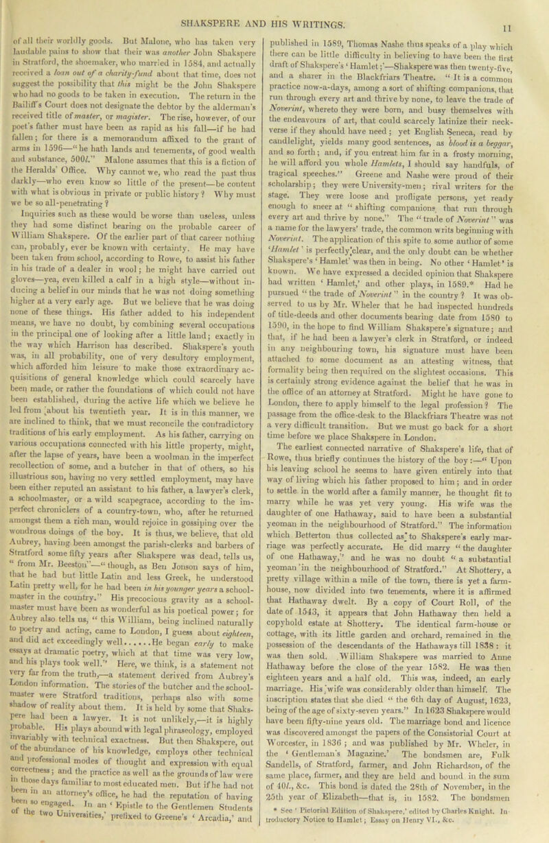 of all tlii’ir worldly gooils. But Malone, wlio lias taken very laudable i«uns to show that their was another .lohn Sliaksiicrc ill Stratford, the shoenmker, who married in 1584, and actually received a loan out of a chariti/fiiml about that time, does not suggest the possibility that this might he the John Shakspere who had no goods to be taken in execution. The return in the Bailiff’s Court does not designate the debtor by the alderman's received title of master, or magister. The rise, however, of our poet's father must have been as rapid as his fall—if he had fallen; for there is a memorandum affixed to the grant of arms in 1596 “he hatli lands and tenements, of good wealth and substance, 500/. Malone assumes that this is a fiction of the Heralds' Office. Why cannot we, who read the past thus darkly who even know so little of the present—be content with what is obvious in private or public history? Why must we be so all-penetrating ? Inquiries such as these would be worse than useless, unless they had some distinct bearing on the probable career of \\ illiam Shakspere. Of the earlier part of that career nothing can, probably, ever be known with certainty. He may have been taken from school, according to Rowe, to assist his fatlier in his trade of a dealer in wool; he might have carried out gloves—yea, even killed a calf in a high style—without in- ducing a belief in our minds that he was not doing something higher at a very early age. But we believe that he was doing none of these things. His father added to his independent means, we have no doubt, by combining several occupations in the principal one of looking after a little land; exactly in the way which Harrison has described. Shakspere's youth was, in all probability, one of very desultory employment, which afi'orded him leisure to make those extraordinary ac- quisitions of general knowledge which could scarcely have been made, or rather the foundations of which could not have been established, during the active life which we believe he led from ^about his twentieth year. It is in this manner, we are inclined to think, that we must reconcile the contradictory traditions of his early employment. As his father, carrying ou various occu]xitions connected with his little property, might, after the lapse of years, have been a woolman in the imperfect recollection of some, and a butcher in that of others, so his illustrious son, having no very settled employment, may have been either reputed an assistant to his father, a lawyer’s clerk, a schoolmaster, or a wild scapegrace, according to the im- perfect chroniclers of a country-town, who, after he returned amongst them a rich man, would rejoice in gossiping over the wondrous doings of the boy. It is thus, we believe, that old Aubrey, having been amongst the parish-clerks and barbers of Stratford some fifty years after Shakspere was dead, tells us, from Mr. Beestou —“ though, as Ben Jonson says of him, that he had but little Latin and less Greek, he understood Latin pretty well, for he had been in his younger gears a sc\\oo\- masler in the country.” His precocious gravity as a school- master must have been as wonderful as his poetical power; for Aubrey aUo tells us, “ this William, being inclined naturally to poetry and acting, came to Loudon, I guess about eighteen and did act exceedingly well He began early to make essays at dramatic poetry, which at that time was very low and his jilays took well. Here, we think, is a statement not very far from the truth,—a statement derived from Aubrey’s London information, nie stories of the butcher and the school- master were Stratford traditions, perhajis also with some shadow of reality about them. It is held by some that Shaks- pere had been a lawyer. It is not unlikely,—it is highly Iirolmble. His plays abound with legal phraseology, employed iwariably with technical exactness. But then Shakspere, out 0 the abundance of bis knowledge, employs other technical a«i professional modes of thought and expression with equal Mrrectness; and the practice as well as the grounds of law were m tbcBedays familiar to most educated men. But if he had not wn in an attorney’s office, he had the reputation of having leeii so engageil. In an « Epistle to the Gentlemen Studei.U wo Universities,’ jirefixed to Greene’s ‘ Arcadia,’ and published in 1580, Thomas Nashe thus speaks of a play which there can be little difficulty in believing to have been the first draft ol Shakspere’s ‘ Hamlet;’—.Shaksperewas then twenty-five .and a sharer in the Blackfriars Theatre. “ It is a common practice now-a-days, among a sort of shifting companions, that run through every art and thrive by none, to leave the trade of Noverint, whereto they were born, and busy themselves with the endeavours of art, that could scarcely latinize their neck- verse if they should have need ; yet English Seneca, read by candlelight, yields many good sentences, as blood is a beggar, and so forth; and, if you entreat him far in a frosty morning, he will afford you whole Hamlets, I should say handfuls, of tragical siieeches.” Greene and Nashe w>ere proud of their scholarship; they were University-men; rival writers for the stage. Ihey were loose and profligate persons, yet ready enough to sneer at “ shifting companions that run through every art and thrive by none.” The “ trade of Noverint ” was a name for the lawyers’ trade, the common writs beginning with Noverint. The apiilication of this spite to some author of some ‘Hamlet ’ is perfectlylclear, and the only doubt can be whether Shakspere’s ‘ Hamlet’ was then in being. No other ‘ Hamlet ’ is known. We have expressed a decided opinion that Shakspere had written ‘ Hamlet,’ and other plays, in 1589.’» Had he pursued “ the trade of Noverint ” in the country ? It was ob- served to us by Mr. Wheler that he had inspected hundreds of title-deeds and other documents bearing date from 1580 to l.)90, in the hope to find William Shakspere’s signature; and that, if he had been a lawyer's clerk in Stratford, or indeed in any neighbouring town, his signature must have been attached to some document as an attesting witness, that formality being then required on the slightest occasions. This is certainly strong evidence against tlie belief that he was in the office of an attorney at Stratford. Might he have gone to London, there to apply himself to tlie legal profession ? The passage from the office-desk to tlie Blackfriars Theatre was not a very difficult transition. But we must go back for a short time before we place Shakspere in London. The earliest connected narrative of Shakspere’s life, that of Rowe, thus briefly continues the history of tlie boy:—“ Upon his leaving school he seems to have given entirely into that way of living which his fatlier proposed to him; and in order to settle in the world after a family manner, he thought fit to marry while he was yet very young. His wife was the daughter of one Hathaway, said to have been a substantial yeoman in the neighbourhood of Stratford.” The information which Betterton thns collected as to Shakspere’s early mar- riage was perfectly accurate. He did marry “ the daughter of one Hathaway,’’ and he was no doubt “ a substantial yeoman’in the neighbourhood of Stratford.” At Shottery, a pretty village witliin a mile of the town, there is yet a farm- house, now divided into two tenements, where it is affirmed that Hathaway dwelt. By a copy of Court Roll, of the date of 1543, it appears that John Hathaway then held a copyhold estate at Shottery. The identical farm-house or cottage, with its little garden and orchard, remained in the possession of the descendants of the Hath.aways till 18.38 : it was then sold. William Shakspere was married to Anne Hathaway before the close of the year 1582. He was then eighteen years and a half old. This was, indeed, an early marriage. His,wife was considerably older than himself. The inscription states that she died “ the 6th day of August, 1623, being of the age of sixty-seven years.’’ In 1623 Shakspere would have been fiRy-nine years old. The marriage bond and licence was discovered amongst the papers of the Consistorial Court at Worcester, in 1836 ; and was jmblished by Jlr. Wheler, in the ‘ Gentleman’s Magazine.’ The bondmen are. Folk Sandclls, of Stratford, farmer, and John Richardson, of the same place, ftumer, and they are held and bound in the sum of 10/., &c. This bond is dated the 28th of November, in the 2.5th year of Elizabeth—tliat is, in 1582. The boiidsineii • See ' Pictorial Edition of Shakspere.’ edited hy diaries Knight. In troductory Notice to llamlct; Essay on Henry VI., &e.