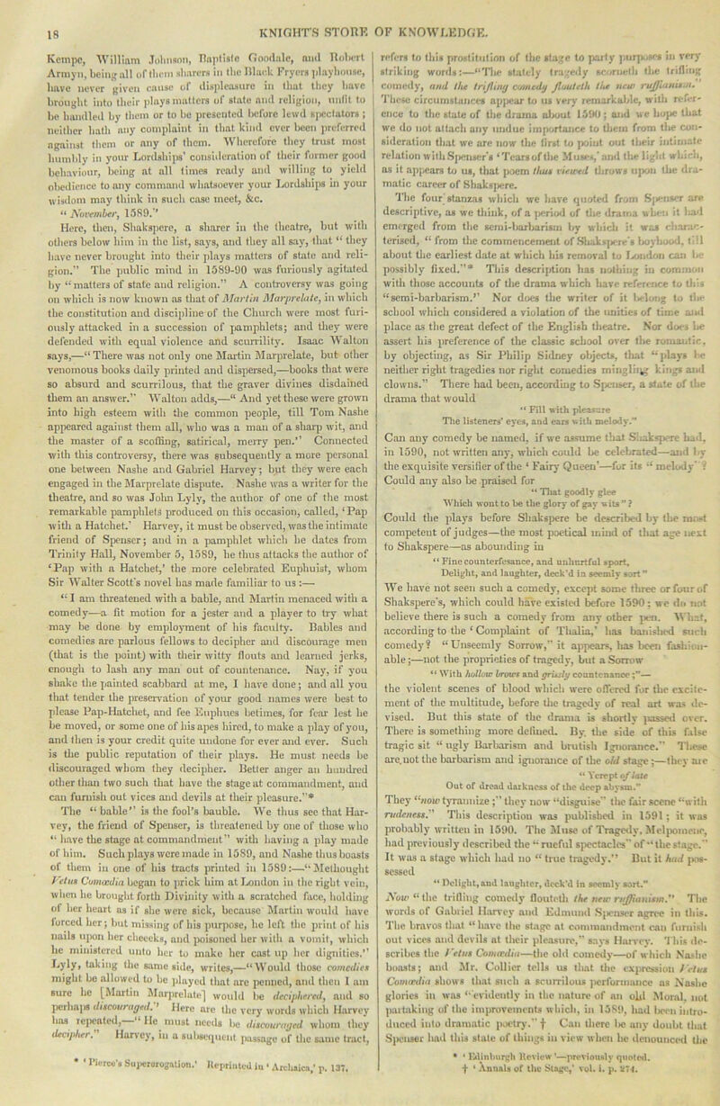 Kcmpc, William Johnson, Haplislo Goodale, nml TIoIktI Armyii, being all of tlu'in sharers in the niar.k Fryers playhouse, have never given cause of disjdeasurc in timt they have brought into their plays matters of state and religion, unlit to | be luuidled by them or to be presented l)eforc lewd spectators ; neither hath any complaint in that kind ever l>ecn preferred against them or any of them. Wherefore they trust most humbly in your Lordships’ consuleration of their former good behaviour, being at nil limes ready and willing to yield obeilience to any command whatsoever your Lordships uj your wisdom may think in such case meet, &c. “ 1589,'* Mere, tlicn, Shakspere, a sharer in the theatre, but with Olliers below him in the list, says, and they all say, that ‘‘ they have never brought into tlieir plays matters of state and reli- gion.” The jiublic mind in 1589-90 was furiously agitated by‘‘matters of state and religion.” A controversy was going on which is now known as that of Alartin Marprelutcy in which the constitution and discipline of the Church were most furi- ously attacked in a succession of pamphlets; and they were defended with equal violence and scun-ility. Isaac Walton says,—“There was not only one Mai*tin I\Iarj)relate, but other venomous books daily printed and dispersed,—books that were so absurd and scurrilous, that the graver divines disdained them an answer.” Walton adds,—“ And yet these were grown into high esteem with tlie common people, till Tom Nashe appeared against them all, who was a man of a slior^j wit, and tlie master of a scoffing, satirical, meiry pen.” Connected witli this controveray, there was subsequently a more personal one between Nashe and Gabriel Harvey; but they were each engaged in the Marprelate dispute. Nashe was a writer for the theatre, and so was Jolm Lyly, the author of one of tiie most remarkable pamphlets produced on this occasion, called, ‘Pap with a Hatchet.’ Harvey, it must be observed, was the intimate friend of Spenser; and in a pamphlet which he dates from Trinity Hall, November 5, 1589, he thus attacks tlie autlior of ‘Pap with a Hatchet,* the more celebrated Euphuist, whom Sir Walter Scott's novel has made familiar to us :— “ I am tlircatcued with a bable, and Martin menaced with a comedy—a fit motion for a jester and a player to try what may he done by emplojmaent of his faculty. Babies and comedies arc parlous fellows to decipher and discourage men (that is the pointj with their witty llouts and learned jerks, enough to lash any man out of countenance. Nay, if you shake the painted scabbard at me, I have done; and all you that tender the preser\'ation of your good names were best to jileasc Pap-Hatchet, and fee Enpbucs betimes, for fear lest lie be moved, or some one of his apes hired, to make a jilay of you, and then is your credit quite undone for ever and ever. Such is tlie public reputation of their plays. He must needs be discouraged whom they decipher. Better anger an handled otliertlian two such that have the stage at commandment, and can furnish out vices and devils at their pleasure.”* The “ bable*’ is tlie fool*s bauble. We thus sec that Har- vey, the friend of Spenser, is threatened by one of those who “ have the stage at commandment” with having a play made of him. Such plays were made in 1589, and Nashe thus boasts of them in one of his tracts printed in 1589:—‘‘Methougbt I'etuB Comcedia began to prick him at London in the right vein, when be brouglit forth Divinity with a scratched face, liulding of her heart os if she were sick, because i^Iartin would have forced her; but missing of bis purpose, he left the print of bis nails ujwn her chceeka, and poisoned her witli a vomit, which he ministered unto her to make her cast up her dignities.” Lyly, taking the same side, writes,—“Would those comedUx might be allowed to be pliiyed that are penned, and (ben I am sure be [Martin Marjirelate] would be decipUrvedy and so I)crbni« diicouragtd:^ Here ore the very words which Harvey has lejwated, “ He must needs Iw discouraged whom they lUcipher. Hurvcy, in a sulisetpient jiussage of the same tract, Tiercu’s Suiicrorogation.' Jtepriiitcd in ‘ Arclisic.!,* p. 137. refers to this prostitution of the 8ta;,'e to paify purj>.>w:*f in very striking words:—“The sUitcly tra^'eily scornetli the trifling comedy, and tiu trijlimj comctl^ jlouteth ti^e new rujjiams.n, 'i'iieic circumstances apjiear to us very remarkaJde, wilii rer-r- cnee to the state of the drama ol>out 1590 ; and we bojie Uiat we do not attach any undue importance to tliein from the con- sideration that we arc now the first to point out their intimate relation with Sjieuser's ‘Tears of tlie Muse*,'and the light whlrri, os it ap{)cars to us, tliat poem thus vietred tlirows ii|x>n tiie dra- matic career of Bhaks|)erc. The four stanzas wliicli wc have quoted from S|)enscr are descriptive, as we tliink, of a jicriod of tiie drama when it liad emerged from the semi-barbarism by wbicli it was t barar- terised, “ from the commencement of .Sliakfcj>ere*s IjovIukhI, till about tlie earliest date at which his removal to I^iidon can l> ‘ possibly fixed.”* This description has iiolhing in common with those accounts of tlie drama w hich have reference to tliis “semi-barhansm.’’ Nor does the writer of it l#elong to flu* school which considered a violation of the unities of time and place as tlie great defect of the English tJieatre. Nor does l>e assert his preference of the classic school over tlie romantic, by objecting, as Sir Philip Sidney objects, lliat “plays 1m; neither right tragedies nor right comedies minglii^; kings and clowns.” Tliere had been, according to .SpeuK'r, a state of the drama that would “ Fill with pleasnre Tlic listeners’ eyes, and cars with melody.’* Can any comedy he named, if w'e assume that .Sliakspere bad, in 1590, not written any, which could be celebrated—ajid by the exquisite versilier of the ‘ Fair}’ Queen’—for its “ melody Could any also be praised for “ Tliat goodly glee Which wont to be the glory of gay w its ” ? Could the plays before Shakspere lie described by the mnsl competent of judges—the most poetical mind of that age next to Shakspere—as abounding in “ Finecounterfesance, and nnlmrtful sport. Delight, and laughter, deck'd in seemly sort ** We have not seen such a comedy, except some three or four of Shakspere's, which could have existcil before 1590: wc <lo not believe there is such a comedy from any other pim. What, according to the ‘ ConipLiint of Thalia,’ lias banished such comedy? “Unseemly Sorrow,” it appears, lias been fasliittn- ahle;—not the proprieties of tragedy, but a Som>w ** With hollow hrowf and ffrudy countenance— the violent scenes of blood whicli were oflered for the excite- ment of the multitude, before Uie tragedy of real art wa<? de- vised. But tliis state of the drama is shortlv ^lassetl over. Tliero is something more delined. By the side of this false tragic sit “ ugly Barbarism and brutish Ignorance.” Those are.not the barbarism and ignorance of the o/d stage;—they aic “ Ycrept fi/late Out of dread darkness of the deep abysm.” They “«ou» t}Tamiize they now “disguise  tlie fair scene “with rudeness,'^ This description was published in 1591; it was probably written in 1590. The Muse of IVagtsly, Mel|x»mene, had previously described the “rueful spectacles' of “the stage.” It was a stage which had no “ true tragedy.” But it had jios- scssed “ Delight,and laughter, deck’d in seemly sort.” Ao«'“the trifling comedy floutctli the new rt/ffianism.'* The words of Gahiiel Harvey and Edmund .Sjienst'r agree in this. The bravos tliat “have the st.age at conmiandmont can furnish out vices and devils at their jileasure,” says Hanxy. 'J his de- scribes the reins Conardia—the old comeily—of which Nashe boosts; and Mr. Collier tells us tliat the expression retus Comictlia shows (hat such a scurrilous ]>crforinajice as Nashe glories ill was ‘‘ evidently in the nature of an ohl Moral, not paitaking of the improvements which, in 1589, had Ikxh intro- duced into dramatic piictr)’.” f Can Uierc lie any doubt that Spenser had this state of things in view when he ilonouiiced Uic • ‘ Ikltnburgh Review ’—previously quotcil. f ‘ .Vnnals of the Stage,’ vol. I. p. :t74.