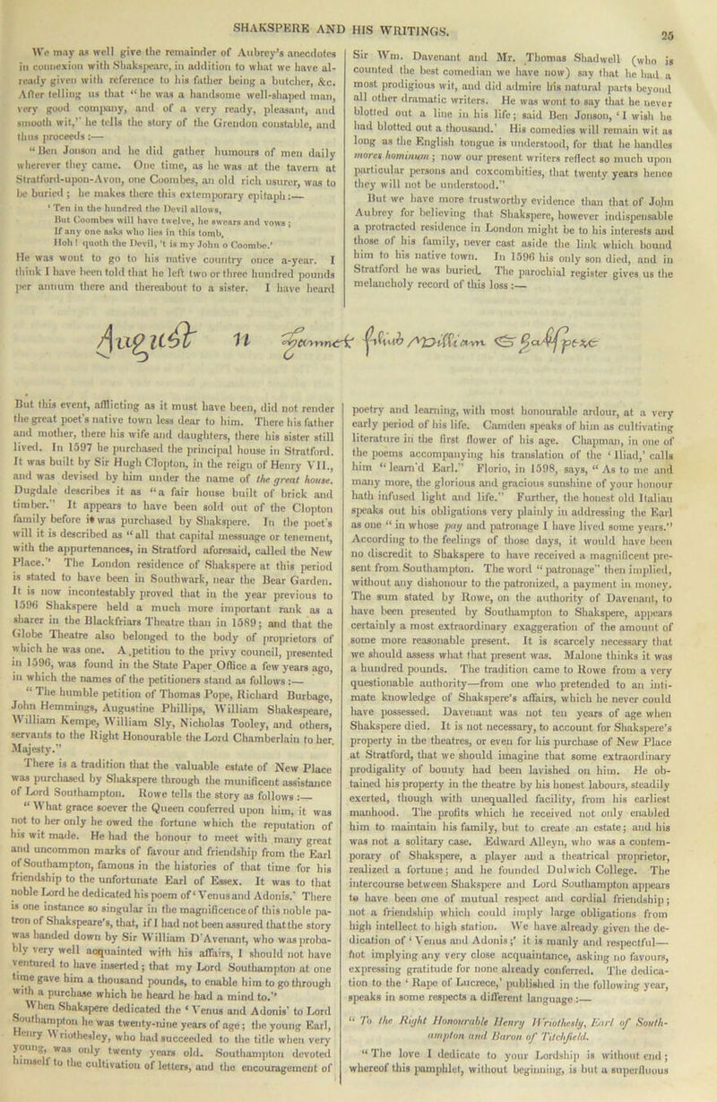 25 \V« may ns well give the remainder of Aubrey’s anecdotes in connexion with Shaks|x>aro, in n<Idition to what we have al- ready given with reference to his father being a butcher, &c. After telling us that “he was a handsome well-shaped man, very good comixuiy, and of a very ready, pleasant, and smooth wit,’’ he tells the story of the Grendon constable, and thus proceeiis:— “Ren Jonsoti and he ilid gather humours of men daily wherever they came. One time, as he was at the tavern at Stratford-upon-Avon, one Coombes, an old rich usurer, was to be buried ; he makes there this extemporary epitaph: ‘ Ten in Uie htmtinsl llto Devil allows. Hut Coombes will liave twelve, he swears and vows ; If any one asks who lies in this tomb. Iloh! quoth the Devil, ’t is my John o Coomlie.' He was wont to go to his native country once a-year. 1 tliink I have been told that he left two or three hundred pounds per annum there and thereabout to a sister. I liave heard Sir Wm. Davenant and Mr. Thomas Shadwell (who is counted the best comedian we have now) say that he Imd a most jtrodigious wit, and did admire his natural parts beyond all other dramatic writers. He was wont to say that he never blotted out a line in his life; said Ben Jonson, ‘I wish ho liad blotted out a thousand.’ His comedies will remain wit as long as the English tongue is understood, for tliat he handles mores homiiium; now our present writers reflect so much upon particular persons and coxcombities, that twenty years hence they will not be understood. But we have more trustworthy evidence than that of Jojin Aubrey for believing that Shakspere, however indispensable a protmeted residence in London might be to his interests and those of his family, never cast aside the link which bound him to his native town. In 1596 his only son died, and in Stratford he was buriecL Tlie parochial register gives us tlie melancholy record of this loss :— But this event, afflicting as it must have been, did not render the great poet’s native town less dear to him. There his father and mother, tliere his wife and daughters, there his sister still lived. In 1597 he ])urchased the principal house in Stratford. It was built by Sir Hugh Clopton, in the reign of Henry VII., and was devised by bim under the name of the great house. Dugdale describes it as “a fair house built of brick and timlier.” It appears to have been sold out of the Clopton family before i* was purchased by Shakspere. In the poet's will it is described as “all that capital messuage or tenement, with the appurtenances, in Stratford aforesaid, called the New Place. ’ The London residence of Shaksi)ere at this jieriod is stated to have been in Southwark, near the Bear Garden. It is now incontestably provetl that in the year previous to 1596 Shakspere held a much more important rank as a sharer in the Blackfriars Theatre than in 1589; and that the Globe Tlieatre also belonged to the body of proprietors of which he was one. A .petition to the privy council, presented in 1596, was found in the State Paper Office a few years ago, in which the names of the petitioners stand as follows: “ The bumble petition of Thomas Pope, Richard Burbage, John HemmingS’ Augustine Phillips, William Shakespeare, M illiam Kempe, \V illiam Sly, Nicholas Tooley, and others, servants to the Right Honourable the Lord Chamberlain to her. Majesty.” There is a tradition that the valuable estate of New Place was purchased by Sliakspere through the munificent assistance of Lord Southampton. Rowe telU the story as follows “ What grace soever the Queen conferreil upon him, it was not to her only he owed the fortune which the reputation of his wit made. He had the honour to meet with many great and uncommon marks of favour and friendship from the Earl of .Southampton, famous in the histories of tliat time for his friendship to the unfortunate Earl of Essex. It was to that noble Lord he dedicated his poem of‘Venus and Adonis.' There is one instance so singular in the magnificence of this noble pa- tron of Shakspeare’s, that, if 1 liad not been assured that the story was handed down by Sir W illiam D'Avenant, who was proba- bly very well acquainted with his affairs, 1 should not have ventured to have inserted; that my Lord Southampton at one time gave him a thousand pounds, to enable him to go through with a purchase which he heard he had a mind to.” When Shakspere dedicated the ‘ Venus and Adonis’ to Lord «outliampton he was twenty-nine years of age; tlie young Earl, eiiry \V riothesley, who had succeeded to the title when very young was only twenty years old. Southampton devoted iinise 1 to the cultivation of letters, and the encouragement of poetry and learning, with most honourable ardour, at a very early period of his life. Camden speaks of him as cultivating literature iii the first flower of his age. Chapmmi, in one of the poems accompanying his translation of the ‘ Iliad,’ calls him “leam’d Earl.” Florio, in 1598, says, “ As to me and many more, the glorious and gracious sunshine of your honour hath infused light and life.” Further, the honest old Italian speaks out his obligations very plainly in addressing the Earl as one “ in whose jmg and patronage I have liveil some years.” According to the feelings of those days, it would have been no discredit to Sliakspere to have received a magnificent pre- sent from Southampton. The word “ patronage then imidied, witliout any dishonour to the patronized, a payment in money. The sum stated by Rowe, on the autliority of Davenant, to have been presented by Soutliampton to Shaksjiere, apjieai's certainly a most extraordinary exaggeration of the amount of some more reasonable present. It is scarcely necessary that we should assess what that present was. Malone thinks it was a hundred pounds. The tradition came to Rowe from a very questionable authority—from one who pretended to an inti- mate knowledge of Shakspere’s afl'airs, which he never could liave possessed. Davenant was not ten years of age when Shakspere died. It is not necessary, to account for Shakspere’s property in the theatres, or even for his purchase of New Place at Stratford, that we should imagine tiiat some extraordinary prodigality of bounty had been lavished on him. He ob- tained his property in the theatre by his honest labours, steadily exerted, though witli unequalled facility, from his earliest manhood. The jirofits wliich he received not only enabled him to maintain his family, but to create an estate; and his was not a solitary case. Edward Alleyn, who was a contem- porary of Shakspere, a player and a theatrical proprietor, realized a fortune; and he I’oundeil Dulwich College. The intercourse between Shakspere and Lord Southampton appears to have been one of mutual respect and cordial friendship; not a friendship which could imply large obligations from high intellect to high station. \Vc have already given the de- dication of ‘ A'enus and Adonis;’ it is manly and respectful hot implying any very close acquaintance, asking no favours, expressing gratitude for none already conferreil. The dedica- tion to the ‘ Rape of Lucrece,’ published in tlie following year, speaks in some rosjiects a dill’ercnf language: “ To the Right Honourable Henrg U'riothcslg, Earl of South- ampton aufl Huron of Tilchfteld. “Tho love 1 dedicate to your Lordship is without end; whereof this iiamphlet, without beginning, is but a superfluous