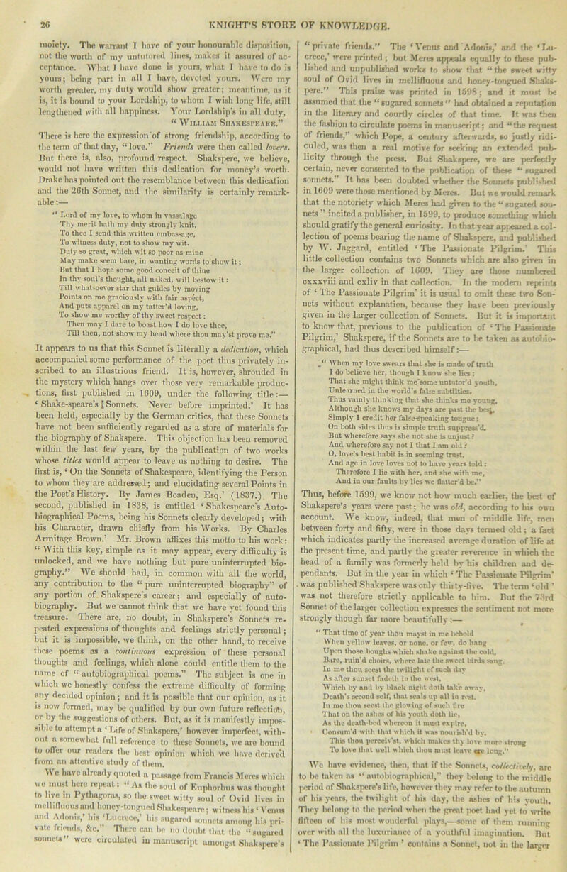 moiety. The warrant I have of your honoiimble dinposilion, not the worth of my unlulored line*, makes it assured of ac- ceptance. What I have done is yours, wliat I liave to do is youra; being part in all I have, devoted yours. \V'crc my worth greater, my duty would show greater; meantime, as it is, it is bound to your Lordship, to whom I ivish long life, still lengthened svith all happiness. Your Lordship's in all duly, “ Wit.UAM SlIAKESPEAIlE.” There is here the expression of strong friendship, according to the term of that day, “ love.” Friends were then called /overt. lint there is, also, profound resi)cct. Shaksperc, we believe, would not have written this dedication for money’s worth. Jlrake has pointed out the resemblance between this dedication and the 26th Sonnet, and the similarity is certainly remark- able :— *' r.nnl of my love, to whom in vassalage Thy merit hath my duty strengly knit. To thee I send this written embassage, To witness duty, not to show my wit. Duty so gre.at, which wit so poor ns mine May make seem bare, in wanting words to show it; lint that I hope some good conceit of thine In thy soul’s thought, all naked, will bestow it; Till whatsoever st,ar that guides by moving Points on me graciously with fair aspect. And puts apparel on my tatter’d loving. To show me worthy of thy sweet respect; Then may I dare to boast how 1 do love thee. Till then, not show my head whore thou may'st prove mo. It appears to us that this Sonnet fs literally a dedication, which accompanied some performance of the poet thus privately in- scribed to an illustrious friend. It is, however, shrouded in the mystery which hangs over those very remarkable produc- tions, first published in 1609, under the following title:— ‘ Shake-speare’s J Sonnets. Never before imprmted.’ It has been held, especially by the German critics, that these Sonnets have not been sulHciently regarded as a store of materials for the biography of Shakspere. This objection has been removed within the last few years, by the publication of two works whose titles would appear to leave us nothing to desire. The first is, ‘ On tlie Soimets of Shakespeare, identifying tire Person to whom they are addressed; and elucidating several Points in the Poet's History. By .Tames Boaden, Esq.' (1837.) The second, published in 1838, is entitled ‘ Shakespeare's Auto- biographical Poems, being his Sonnets clearly developed; with his Character, drawn chiefly from his Works. By Charles Armitage Brown.’ Mr. Brown affixes this motto to his work: “ With this key, simple as it may appear, every difficulty is unlocked, and we have nothing but pure uninterrupted bio- graphy.” We should hail, in common with all the world, any contribution to the ” pure uninterrupted biography” of any portion of Shaksperc’s career; and especially of auto- biography. But we cannot think tliat we have yet found tliis treasure. Tliere are, no doubt, in Shakspere's Sonnets re- peated expressions of tlioughts and feelings strictly personal; but it is impossible, we think, on tire other hand, to receive these poems as a continuous expression of these personal thoughts and feelings, which alone could entitle them to the name of “ autobiographical poems.” The subject is one in which we honestly confess the extreme difficulty of forming any decided opinion; and it is possible that our opinion, as it is now formed, may be qualified by our owit future rcllectidli, or by the suggestions of others. But, as it is manifestly impos- sible to attempt a ‘ Life of Sbaksperc,’ however imperfect, with- out a somewhat full reference to these .Sonnets, we ore bound to ofl'er mu- readers the best opinion which we have derive’d from an attentive study of them. IV e have already quoted a passage from Francis Meres which we must here repeat: As the soul of Kuphorhus was thought to live III I’ytliagoras, so the sweet witty soul of Ovid lives in mell.tluous and honey-tongued .Shakespeare; witness his ‘ I'enus and Adonis,’ his ‘Lncreee,’ bis sugared sonnets among his pri- vate friends, .tc. There can be no doiilit that the “sugared sonnets were circulated in manuscript amongst Shaks]ierc’s “ private friemU.” The ‘ Venus and Adonis,’ and the ‘ Iai- crece/ were j)rinteJ ; hut Meres ajrpeals erjualiy to llicse pub- lished and uijpiihlislied works to sliow tliat ‘*die sweet witty soul of Ovid lives in mellinuous and honey-tnngned Sliaks- fierc.” This praise was printed in 1598; and it must l»e assumed that the “sugarecl sonnets ** liad obtained a reputation in tlie literar)' and courtly circles of that time. It was tlien tlie fashion to circulate poems in manuscript; and “tiie request of friends,’’ which Pope, a century afti^wards, so justly ridi- culed, was then a real motive for seeking an extended jiuh- licity through the press, Ihit .Slxakspere, we are j>erfect]y certain, never corisented to tiie publication of Oiese sugared suniiets. It lias been doubted wliether the Sonnets published in 1(509 were those mentioned by Meres. IJut we would remark tliat the notoriety which ifercs liad given to the ** sugare<i son- nets ” incited a publisher, in 1599, to produce something which should gratify the general curiosity. In tliat year apjieared a col- Ipction of iioems bearing the name of Sliakspcre, and publishc*! by W. Jaggard, entitlerl ‘ Tlie Passionate Pilgrim.' This little collection contains two Sonnets which are also given in tlie larger collection of 1609. *llicy are those numbered cxxxviii and cxliv in that collection. In the modem reprints of ‘ The Passionate Pilgrim* it is usual to omit tliese two Son- nets without explanation, because tJiey have been previously given in the larger collection of Sonnets, But it is impcrtaiit to know that, previous to the publication of ‘ The Pasrionate Pilgrim,’ Shakspere, if the Sonnets are to b*e taken as autobio- graphical, had thus descrlljed himself:-— Wlicn my love swears that she is made of truth I do believe lier, though I kaow she lies ; Tliat she might think me'some nnt»itor’d youth. Unlearned in tlic world’s false subtilUcs. Tims vainly thinking that she thinks me young, Although she kno\\*s ray days are past the Simply I credit her false-speaking tongue; On both sides Urns is simple truth suppress'd. But wherefore says she uot she is unjust ? And wherefore say not I that I am old ? O, love’s best habit is in seeming trust, And age in love loves not to have years told : Therefore I lie with her, and she with me. And in our faults by lies we Oatter’d be.” Thus, before 1599, we know not how much earlier, the best of Shakspere’s years were past; lie was old, according to his own account. We know, indeed, that men of middle life, men between forty and fifty, were in those days termed old; a fact which indicates partly the increased average duration of life at the present time, and partly the greater reverence in which (he head of a family was formerly held hy his children and de- pendants. But in the year in which ‘ The Passionate Pilgrim' . was published Shakspere was only thirty-five. The term ‘ old ’ was not therefore strictly applicable to him. But the 73nl Somiet of the larger collection expresses the sentiment not more strongly though far more beautifully;— “ That time of year thou mayst in me i»ehold ^Micn yellow leaves, or none, or few, do hang Ui>on those boughs which shake against the cold, Bure, ruin’d choirs, where late the sweet birds sang. In me thou soost the twilight of such day As after sunstd fadrth iu the ucs»t. Which by and by black night doih Lake away, Death's second self, that seals up all in n'st. In roe thou soesl the glowing of ^uch lire That on the ashes of his youth doth lie, As the dealh’lied whereon it must expire. Consum'd with that which it was nourish’d by. This thou iK*rcci>’st. which makes thy love mor.' strong To love that well which thou must leave ere long.” IVc tiave evidence, tlieii, that if (lie Sonnel*, col/ectiirhj. are (o be lakcn as “ autoliiograpbieal, they belong to the middle period of Sliakapere’s life, however tlicy may refer to the autumn of bis years, the twilight of liis day, the ashes of his youth. They belong to the periml when the great jioet had yet to write fifleen of his most wonderful plays,—some of them rumiiiig over with all the luxuriance of a youthful imagination. But ‘ The Passioiiatc I’ilgriui ’ contains a Sonnel, uot in Uie larger