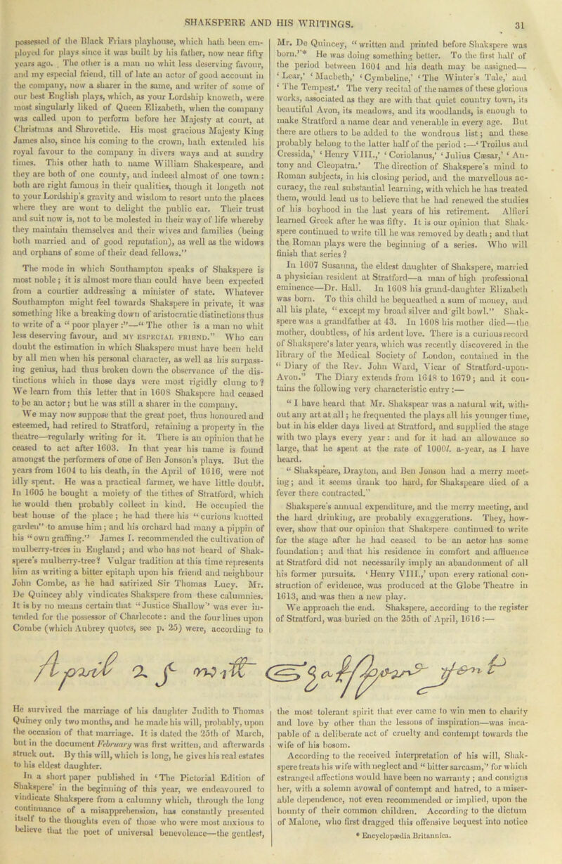 possessed of the Rlack Fiiais playhouse, which hath hecii citi- ployed for plays since it was built by his futlier, now near tifty years ago. , The other is a man no whit less deserving favour, and my especial friend, till of late on actor of good account in the company, now a sharer in tlie same, and writer of some of our best Eiiglish plays, which, as your Lordship knowelli, were most singularly liked of Queen Elizabeth, when tlie company was called upon to perform before her Majesty at court, nt Christmas and Shrovetide. His most gracious Majesty King James also, since his coming to the crown, hath extended his royal favour to the company in divers ways and at sundry times. This other Iiatli to name William Sliakespearc, and they are both of one county, and indeed almost of one town : both are right famous in their qualities, thougli it longcth not to your Lordship s gravity and wisdom to resort unto tlie places wlicre they arc wont to delight the public ear. Their trust and suit now is, not to be molested in their way of life whereby they maintain themselves and their wives and families (being both married and of good reputation), as well as the widows and orphans of some of their dead fellows.*’ The mode in which Southampton speaks of Shakspere is most noble; it is almost more than could have been expected from a courtier addressing a minister of state. Whatever Southampton might feel towards Shakspere in private, it was something like a breaking down of aristocratic distinctions thus to write of a ” poor player The other is a man no whit less deser\dng favour, and my especial rniENu.” Who can doubt the estimation in which Shakspere must have been held by all men when his personal character, as well as his surpass- ing genius, had thus broken down the observance of the dis- tinctions which in those days were most rigidly clung to? We learn from this letter that in 1608 Shakspere bad ceased to.be an actor; but he was still a sharer in the company. We may now suppose that the great poet, thus honoured and esteemed, bad retired to Stratford, retaining a property in the theatre—regularly >vriting for iL There is an opinion that he ceased to act after 1603. In that year his name is found amongst the performers of one of Ren Jonson's plays. Rut tlie years from 160-1 to his death, in the April of 1616, were not idly sjient. He was a practical farmer, we have little doubt. In 1605 he bought a moiety of the tithes of Stratforil, which he would then probably collect in kind. He occupied tlie licst house of the place; he had there his “ curious knotted garden” to amuse him; and his orchard had many a pippin of his “ omi grafling.’^ James I. recommended the cultivation of mulberry-trees in England; and who has not beard of Shak- 8|)eres mulberry-tree? Vulgar tradition at this time represents him as writing a bitter epitaph uj>on his friend and neighbour John Combe, as he had satirized Sir Tliomas Lucy. Mr. l)e Quincey ably vindicates Shaksjiere from these calumnies. It is by no means certain tliat “Justice Shallow* was ever in- tended for the posscMor of Charlecote: and the four lines upon Combe (which Aubrey quotes, see p, 25) were, according to Mr. Do Quincey, “written and printed before Shakspere was born.* * He was doing something bcUer. To the that half of tlie period between 1001 and his death may he assigned— ‘Lear,* ‘Macbeth,’ ‘Cymbeline,’ ‘The Winter’s Tale,’ and ^ riie Tempest.' The very recital of the names of these glorious works, associated os they are with that quiet country town, its beautiful Avon, its meadows, and its woodlands, is enough to make Stratford a name dear and venerable in every age. Rut there are others to be added to the wondrous list; and these probably belong to the latter half of the period :—‘Troilus and Cressida/ ‘Henry VIII.,* ‘ Coriolanus,' ‘Julius Caisar,’ * An- tony and Cleopatra.’ The direction of Sbakspere's mind to Roman subjects, in his closing period, and the marvellous ac- curacy, the real substantial learning, with ■which he has treated them, would lead us to believe that he had renewed the studies of his boyhood in the lost years of his retirement Alfieri learned Greek after he was fifty. It is oiu: opinion that Shak* spere continued to write till he was removed by death; aud that the Roman plays were tlie beginning of a series. Who will finish that series ? In 1607 Susanna, the eldest daughter of Shakspere, married a physician resident at Stratford—a man of high professional eminence—Dr. Hall. In 1608 his grand-daughter Elizabclli was born. To this child he bequeathed a sum of money, ami all his plate, “ except my broad silver and gilt bowl.” Shak- spere was a grandfather at 43. In 1608 Ins mother died—the mother, doubtless, of his ardent love. There is a curious record ol Sbakspere’s later years, which was recently discovered in the library of the Medical Society of London, contained in the “ Diary of the Rev. John Ward, Vicar of Stratford-upon- Avon.” The Diary extends from 1618 to 1679; and it con- tains the following very cliaractcristic entry :— “ I have heard that Mr. Shakspear was a natural wit, with- out any art at all; he frequented the plays all his younger time, but in his elder days lived at Stiatford, and supplied the stage with two plays every year: and for it had an allowance so large, tliat he spent at the rate of 1000/. a-year, os I have heard. “ Sliakspeare, Drayton, aud Ren Jonson liad a merry meet- ing; and it seems drank too hard, for Shukspeare died of a fever tliere contracted.” Sbakspere’s annual expenditure, and the merry meeting, and the hard drinking, are probably exaggerations. They, how- ever, show that our opinion that Shakspere continued to write for the stage after he had ceased to be an actor has some foundation; and that bis residence in comfort and atliuence at Stratford did not necessarily imply an abaudonmciit of all his former pursuits. ‘Henry VIII.,’ upon every rational con- struction of evidence, was produced at the Globe Theatre in 1613, and was then a new play. We approach the end. Sliakspere, according to the register of Stratford, was buried on the 25tli of April, 1616 :— p He survived the marriage of bis daughter Judith to Thomas Quincy only two months, and he made his will, probably, upon the occasion of that marriage. It is dated the 25th of March, but in the document Vthruartj yias first written, and afterwards struck out. By this will, whicb is long, he gives his real estates to his eldest daughter. In a short jiaper published in ‘ Tlie Pictorial Edition of SliaksjK're in the beginning of this year, we endeavoured to Vindicate Shakspere from a calumny which, through tlic long continuance of a misapprehension, has constantly jircscnted itself to tlie thoughts even of tiiosc who were most anxious to believe tliat the i>oet of universal benevolence—the gentlest, the most tolerant spirit that ever came to win men to charity and love by other tliiui the lessons of inspiration—was inca- pable of a deliberate act of cruelty and contempt towards the wife of his bosom. According to the received interpretation of his will, Sliak- spcrc treats his wife witli neglect and “ bitter sarcasm,’* for which estrangcil affections would have been no warranty; and consigns licr, with a solemn avowal of contempt and hatred, to a miser- able dependence, not even recommended or implied, upon the bounty of their common children. According to tlie dictum of Malone, who first dragged this oflensive bequest into notice * EncyclopoMU.'i Britannica.