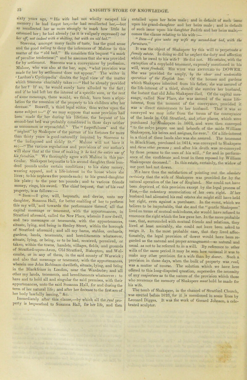 sixty years ago, HU wife liad not wholly escaped his memory; ho hud forgot lier,—he had recollected her,—hut so recollected her as more strongly to mark how little he esteemed her; he had already (ns it is vulgarly expressed) cut her off^ not intleeil with a shilling, but with nn old bed.'' Steevens, amongst many faults of taste, has the good sense and the good feeling to deny the inferences of Malone in tliis matter of the “ old bed.” He considers this bequest “a mark of peculiar tendernessand he assumes that she was ])rovided for by settlement. Steevens was a conveyancer by profession. Malone, who was also at the bar, says, what jtrovisioii was mnile for her by settlement does not appear.” The writer in ‘ lairdner's Cyclop.'pdia’ doubts the legal view of the matter which Steevens charitably takes “ Had he already provided for her? If so, he would surely have alluded to the fact; and if he had left her the interest of a specific sum, or the rent of some messuage, there would, we think, have been a stipu- lation for the reversion of the property to his children after her decease.” Boswell, a third legal editor, tlms writes upon the same subject: If we may suppose that some provision had been made for her during his lifetime, the bequest of his second-best bed was probably considered in those days neither as uncommon or reproachful.” The “ forgetfulness” and tlie “ neglect by Shakspere of the partner of his fortunes for more than tliirty years is good-naturedly imputed by Steevens to “ the indisposed and sickly fit. Malone will not have it so :—“ The various regulations and provisions of our author's will show that at the time of making it he had the entire use of his faculties. We thoroughly agree with Malone in this par- ticular. Shakspere bequeaths to his second-daughter three hun- dred pounds under certain conditions; to his sister money, wearing apparel, and a life-interest in the house where she lives; to his nephews five pounds each; to his grand-daughter his plate; to the jjoor ten pounds; and to various friends money, rings, his sword. The chief bequest, that of his real property', is as follows:— Item I give, ivill, bequeath, and devise, unto my daughter, Susanna Hall, for better enabling of her to perform this my will,'; and towards the performance thereof, all that capital messuage or tenement, with tlie appurtenances, in Stratford aforesaid, called the New Place, wherein I now dwell, and two messuages or tenements, with the appurtenances, situate, lying, and being in Henley Street, within the borough of Stratt'ord aforesaid; and all my barns, stables, orchards, gardens, lands, tenements, and hereditaments whatsoever, situate, lying, or being, or to be had, received, perceived, or taken, within the towns, hamlets, villages, fields, and grounds of Stratford-upon-Avon, Old Stratford, Bishopton, and Wel- combe, or in any of them, in the said county of Warwick ; and also that messuage or tenement, with the appurtenances, wherein one John Robinson dwelleth, situate, lying, and being in the Blackfriars in London, near tlie ^Vardrobe; and all other my lands, tenements, and hereditaments whatsoever: to liave and to hold all and singular the said premises, with their appurtenances, unto the said Susanna Hall, for and during tlie term of her natural life; and after her decease to the first son of her body lawfully issuing,” &c. Immediately after this clause,—by which all tlie real jiro- perty is bcqueatlied to Susanna Hall, for her life, and then entailed upon her heirs male; and in default of such issue upon his grand-daughter and her heirs male; and in default of such issue uixin his daugliter Judith and her heirs male,— comes the clause relating to his wife :— “ Item—I givt unto mg wife mg second-best bed, with the furniture. It was the object of .Shakspere by this will to perpetuate a famihj estate. In doing so did he ne-glect tlie duty and affection which he owctl to his wife? He did not. His estates, with the exception of a copyhold tenement, expressly mentioned in his will, were freehohl. His wife was e.stitleo to DOWER. ■She was provided for amply, bg the clear and undeniable operahon of the hngtish law. Of tlie houses and gardens which Shakspere inherited from his fatlier, slie was assured of the life-interest of a third, should slie survive her husband, the instant that old John .Sliakspere died. Of the capital mes- suage, called New Place, she was assured of the same life- interest, from the moment of the conveyance, provided it was a direct conveyance to her husirand. Tliat it was so conveyed we may infer from the terms of tlie convevauce of the lands in Old .Stratford, and other places, which were purchased by'^'filiakspere in 1602, and were then conveyed to the only'e projier use and behoofe of the saide William Sliakespere, his heires and assignes, for ever.” Of a life-interest in a third of these lands also was she assured. Tlie tenement in Blackfriars, purchased in 1611, was conveyed to Shakspere and three other persons ; and after his death was re-conveyed by those persons to the uses of his will, “ for and in perform- ance of the confidence and trust in tliem reposed by William Shakespeare deceased.” In this estate, certauily, tlie widow of our poet liad not dower. We have thus the satisfaction of ]>ouitmg out the absolute certaintg tliat the wife of Shakspere was provided for hy the natural operation of the law of England. She could not hare been deprived of this provision except by the legal process of Fine,—tlie voluntarg renunciation of her own right. Iflier husband had alienated his real estates she might still have held her right, even against a purcliaser. In the event, which we believe to be improbable, that she and the “gentle Shakspere’’ lived on terms of mutual mikindness, she would have refused to renounce tlie right which the law gave her. In the more probable case, that, surrounded with mutual friends and relations, they lived at least amicably, she could not have been asked to resign it. In the most probable case, that they lived affec- tionately, tlie legal provision of dower would have been re- garded as tlie natural and proper arrangement—so natural and usual as not to be referred to in a will. By reference to other wills of the same iieriod it may be seen how unusual it was to make any other provision for a wife tlian by dower. Such a provision in those days, when the bulk of jirojterty was real, was a matter of course. The solution which we liave here ofl’ered to this long-disputed question, sujiersedes the necessitv of any conjecture as to the nature of the provision which those who reverence the memory of Shaksjicrc must hold he made for his wife. The tomh of Shaksiiere, in the clianccl of Stratford Church, was erected before 16M, for it is mentioned in some lines bv Leonard Digges. It was the work of Gerard Joluisoii, a cele- brated sculptor;