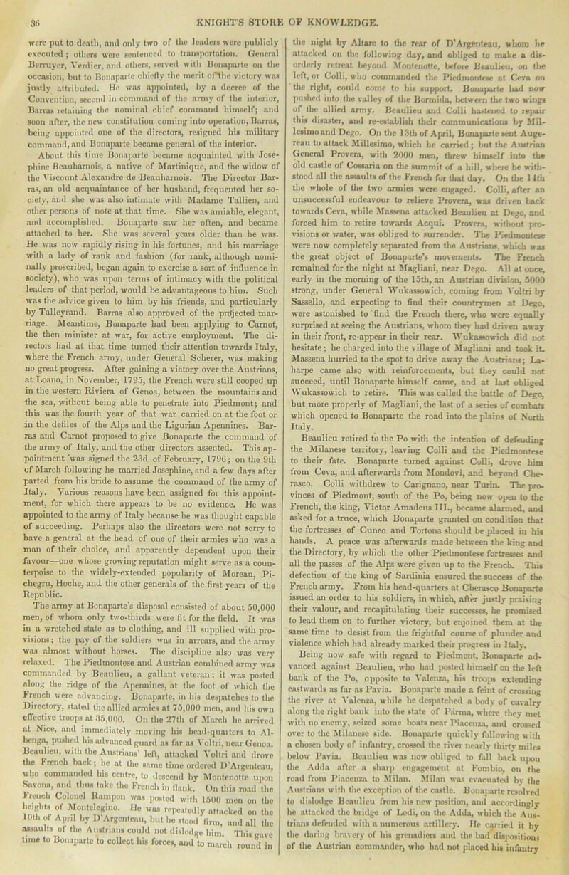 were put to dentil, and only hco of the leaders were publicly executed; oUiers were sentenced to transportation, (general Berruyer, Venlier, and otliers, served wUIi Bonaparte on the occasion, but to Bonaparte chiefly the merit of^lie victory was justly attributed. He was appointed, by a decree of the Convention, second in commaml of the army of the interior, Barras retaining the nominal chief command himself; and soon after, the new constitution coming into operation, Barras, being appointed one of the directors, resigned his military commaml, and Bonaparte became general of the interior. About tins time Bonaparte became acqtiainted with Jose- phine Beauharnois, a native of Martinique, and the widow of the Viscount Alex'andre de Beauharnois. The Director Bar- ras, an old acquaintance of her husband, frequented her so- ciety, and she was also intimate with Madame Tallien, and other persons of note at that time. She was amiable, elegant, and accomplished. Bonaparte saw her often, and became attached to her. She was several years older than he was. He was now rapidly rising in his fortunes, and his marriage with a lady of rank and fashion (for rank, although nomi- nally proscribed, began again to exercise a sort of influence in society), who was upon terms of intimacy with the political leaders of tliat period, would be advantageous to him. Such was the advice given to him by his friends, and particularly by Talleyrand. Barras also approved of the pr<^ected mar- riage. Meantime, Bonaparte bad been applying to Carnot, the then minister at war, for active employment. The di- rectors had at that time turned their attention towards Italy, where the French army, under General Scherer, was making no great progress. After gaining a victory over the Austrians, at Loano, in November, 1795, the French were still cooped up in the western Riviera of Genoa, between tlie mountains and the sea, without being able to penetrate into Piedmont; and this was the fourth year of tliat war carried on at the foot or in the defiles of the Alps and the Ligurian Apemiincs. Bar- ras and Carnot proposed to give Bonaparte the command of the army of Italy, and the other directors assented. This ap- pointment 'was signed the 23d of February, 179G; on (he 9th of March following he married Josephine, and a few days after parted from his bride to assume the command of the army of Italy. Various reasons have been assigned for this appoint- ment, for which there appears to be no evidence. He was appointed to the army of Italy because be was thought capable of succeeding. Perhaps also the directors were not sorry to have a general at the head of one of their armies who was a man of their choice, and apparently dependent upon tlieir favour—one whose growing reputation might serve as a coun- terpoise to the widely-extended popularity of Moreau, Pi- chegTu, Hoche, and the other generals of the first years of the Republic. The army at Bonaparte’s disposal consisted of about 50,000 men, of whom only two-thirds were fit for the field. It was in a wretched state as to clothing, and ill supplied with pro- visions; the pay of the soldiers was in arrears, and the army was almost without horses. Tlie discipline also was very relaxed. The Piedmontese and Austrian combined army was commanded by Beaulieu, a gallant veteran : it was posted along the ridge of the Apennines, at the foot of which the French were advancing. Bonaparte, in his desi)atches to the Directory, stated the allied armies at 75,000 men, and Ins own effective troops at 35,000. On the 27th of March he arrived at Nice, ami immediately moving liis liead-qiiaiters to Al- benga, pushed his advanced guard as far os ^’oltri, near Genoa. Beaulieu, with the Ausirians’ left, attacked Voltri and drove the 1‘rench back; be at the same lime ordered D'Argcntcaii, who commanded his centre, to descend by Moiitcnottc upon Savona, and thus take tlie French in fiank. On tliis road the >rench Colonel Rampon was posted with 1500 men on the heights of Montelegino. He was repeatedly attacked on the 10th of Apr. by D Argenteau, but be stood (inn, and all the assaults of (be Austrians could not dislodge him. This rave Umc to Bonaparte to collect his forces, and to march round in the niglit by Allare to tlie rear of D'Argenleau, whom be attacked on the following day, and obliged to make a dis- orderly retreat beyond Moiitenutle, Ijefore Beaulieu, on (be left, or Colli, wlio commanded the Piedmontese at Cera on tlic right, could come to his sup|>orf. Boiiajiarte bad now piislied into the valley of the Bormida, Ixrtweeu the two wings of tiift allied army. Beaulieu aiid Colli ba*U'iied to rejiair this disaster, and re-establish Uieir communications by Mil- Icsimoand Dego. On tlie 13th of April, Bonaparte sent Auge- rcau to attack Millesimo, which be carried; but tlie Austrian General Provera, with 2A00 men, threw himself into the old castle of Cossaria on the summit of a hill, where he with- stood all the assaults of the French for tliat day. On tlie 1 llh the whole of tlie two armies were engaged. Colli, after an unsuccessful endeavour to relieve Provera, was driven l;ack towards Ceva, while Massena attacked Beaulieu at Dego, and forced him to retire towards Acqui. Provera, without jiro- visions or water, was obliged to surrender. The Piedmontese were now completely separated from tlie Austrians, which was the great object of Bonaparte's movements. The French remained for the night at Magliani, near Dego. All at once, early in the morning of the 15th, an Austrian division, 5000 strong, under General Wukassowich, coming from ^'oltri by Sassello, and expecting to find their countrymen at D^o, were astonished to find the French tliere, who were equally surprised at seeing the Austrians, whom they liad driven away in their front, re-appear in their rear. Wukassowich did not hesitate; he charged into the village of Magliani and took it- Massena hurried to the spot to drive away the Austrians; La- harpe came also with reinforcements, but they could not succeed, until Bonaparte himself came, and at last obliged Wukassowich to retire. This was called the battle of Dego, but more properly of Magliani, the last of a series of combats which opened to Bonaparte the road into the plains of North Italy. Beaulieu retired to the Po with the intention of defending the Milanese territory, leaving Colli and the Piedmontese to their fate. Bonaparte turned against Colli, drove him from Ceva, and afterwards from Mondovi, and beyond Che- rasco. Colli withdrew to Carlgnano, near Turin. The pro- vinces of Piedmont, south of the Po, being now ojien to tlie French, the king, Victor Amadeus III., became alarmed, and asked for a truce, which Bonaparte grouted on condition that the fortresses of Cuneo and Tortona should be placed in his hands. A peace was afterwards made between the king and the Directory, by which the other Piedmontese fortresses and all the passes of the Alps were given up to tlie French. This defection of tlie king of Sardinia ensured the success of the French army. From his head-quarters at Cherasco Bonaparte issued an order to his soldiers, in whicli, after justly praising their valour, and recapitulating their successes, he promist?d to lead them on to further victory, but enjoined them at the same time to desist from the frightful course of plunder and violence which had already marked their progress in Italy. Being now safe with regard to Pieilmont, Boiia]iarte ad- vanced against Beaulieu, who liad |x>sted himself ou the left bank of the Po, opposite to ^■alcnza, his troojis extending easUvards as far as Pavia. Bonaparte made a feint of crossing tlie river at A'alenza, while he despatched a body of cavalry along the right bank into (he state of Parma, where they met with no enemy, seised some boats near Piacenza, and crossed over to the Milanese side. Bonaiiartc quickly following witli a chosen body of infantry, crosses! the river nearly fliirtv miles below Pavia. Beaulieu was now obligeil to fall back upon the Adda after a sharp engagement at Fombio, on the road from Piacenza to Milan. Milan was evacuated by (be Austrians with the exception of the castle. Bonajxirtc resolved to dislodge Beaulieu from his new position, and accordingly he attacked the bridge of I^di, on the Adda, which (he Aus- trians defended with a immcrous artillery. He c^ied it by the daring bravery of his grenadiers and (he bad disiwsitiom of the Austrian commander, who had not placed his infantry