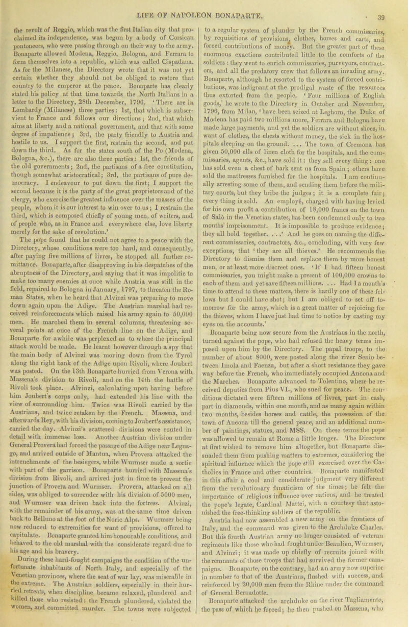 fhe reroU of Heggio, which was (he first Italian city that pro- claimed its independence, was begun by a body of Corsican ]H)ntoneer8, who were passing through on their way to the army. I)oiia|mrte allowed Modena^ Reggio, Rologna, and Ferrara to form themselves into a republic, which was called Cispadana. As for the Milanese, the Directory wrote that it was not yet certain whetlier they should not be obliged to restore that country to the emperor at the peace. Ronaixirte has clearly stated his policy at that time towards the North Italians in a letter to the Directory, 28th December, 179G. ‘ Tliere are in Lombardy (Milanese) three ptirties : 1st, that which is subser- vient to France and follows our directions; 2nd, that wliich aims at liberty and a national government, and that with some degree of im|)atience ; 3rd, the party friendly to Austria and hostile to us. 1 support the first, restrain the second, and put down the third. As for the states south of the Po (Modena, Bologna, &c.), there are also three parties: 1st, the friends of the old governments; 2nd, the ixirtisons of a free constitution, though somewhat aristocratical; 3rd, the partisaiis of pure de- mocracy. I endeavour to put down tlie first; I support the second because it is the party of the great proprietors and of the clergy, who exercise the greatest influence over the masses of the j)eople, whom it is our interest to win over to us; I restrain tlie third, which is composed chiefly of young men, of writers, and of people who, os in France and everywhere else, love liberty merely for the sake of revolution.’ The jKJpc found that be could not agree to a peace with the Directory, whose conditions were too hard, and consequently, after jiaying five millions of livres, he stopped all furtlier re- mittance. Bonaj)arte, after disaj)proving in his despatches of the abruptness of the Directory, and saying that it was impolitic to make too many enemies at once while Austria was still in the field, repaired to Bologna in January, 1797, to tlireaten the Ro- man States, when he heard that Alvinzi was prepai ing to move down again upon the Adige. The Austrian marshal had re- ceived reinforcements which raised his army again to 50,000 men. He marclied them in several columns, threatening se- veral points at once of the French line on the Adige, and Bona|>arte for awhile was jicrplexed as to wliere the jirincipal attack would be made. He learnt however tlirough a spy that the main body of Alvinzi was moving down from the Tyrol along llic right bank of the Adige upon Rivoli, where Joubert was i>ostcd. On the 13th Bonaj)ai*te hurried from Verona with. Massena's division to Rivoli, and on the 14th tiie battle of Rivoli took place. Alvinzi, calculating upon having before him Joubert 8 corps only, had extended )iis line with the view of surrounding him. Twice was Rivoli carried by the Austrians, and twice retaken by the French. Mossena, and afterwards Rey, with his division, comingto Joubert’s assistance, carried the day. Alvinzi’s scattered divisions were routed in detail with immense loss. Another Austrian division under General Provera had forced the passageof the Adige near Lcgiia- go, and arrived outside of Mantua, wlien Provera attacked tlic intrcnclimcnts of the besiegers, while Wurmser made a sortie with jKirt of the garrison. Bona])arte hurried with Mussena s division from Rivoli, and arrived just in time to prevent the junction of Provera and Wurmser. Provera, attacked on all sides, was obliged to surrender with his division of 5000 men, and Wurmser was driven back into tlie fortress. Alvinzi, with tlie remainder of his army, was at the same time driven l>ack to Belluno at the foot of the Noric Al[>s. Wurmser being now reduced to extremities for want of provisions, oflered to capitulate. Bonaparte granted him honourable conditions, and heliaved to the old marslial with the considerate regard due to his age and his bravery. During these hard-fought campaigns the condition of tlie un- fortunate inhabitants of North Italy, and especially of the Venetian provinces, where the seat of war lay, was miseratile in the extreme. The Austrian soldiers, especially in llicir Imr- ried retreats, when discipline became relaxed, ])lundcrcd and killecl those who resisted; the French plundered, violated Uic women, and committed murder. The towns were subjected | to a regular system of plunder by tlie French commissaries, by requisitions of provisions^ cloUics, horses ami carts, and lorccd contributions of money. But the greater part of these enormous exactions contributed little to the comforts of ibe soldiers : they went to enrich commissaries, purveyors, contract- ors, and all the predatory crew that follows an invading anny. Bonaparte, although he resorted to the system of forced contri- butions, was indignant at the prodigal waste of the resources thus extorted from the people. ‘ Four millions of Englisli goods,’ he wrote to the Directory in October and November, 179(>, from Milan, ‘have been seized at Leghorn, the Duke of Moileua has paid two millions more, Ferrara ami Bologna have made liuge jiayments, and yet the soldiers are witliout shoes, in want of clothes, the chests without money, the sick in the hos- pitals sleeping on the ground. ... The town of Cremona has given 50,000 ells of linen cloth for the hospitals, ami the com- missaries, agents, &c.,have sold it: they sell every thing: one has sold even a chest of bark sent ns from Spain ; others have sold tlie mattresses furnished for the hospitals. I am coiitiim- ally arresting some of them, and sending them before the mili- tary courts, but they bribe the judges; it is a complete fair; every thing is.soUl. An employ^, charged with having levied for his own profit a contribution of 18,000 francs on the town of Sal5 in the Venelian states, has been condemned only to two months'imprisonment. It is impossible to produce evidence; they all hold together. . . ,* And he goes on naming the dillc- reiit commissaries, contractors, &c., concluding, with very few exceptions, that ‘ they are all thieves.’ He recommends the Directory to dismiss them and replace them by more honest men, or at least more discreet ones. ‘If I had fifteen honest commissaries, you might make a present of 100,000 crowns to each of them and yet save fifteen millions. . .. Had I a month s time to attend to tliese matters, there is hardly one of these tel- lows but I could have shot; but I am obliged to set otV to- morrow for the army, which is a great matter of rejoicing for the tliieves, whom 1 have just had time to notice by casting my eyes on the accounts.’ Bonaparte being now secure from the Austrians in the north, turned against the pope, who had refused the heavy terms im- posed upon him by the Directory. The papal troops, to the number of about 8000, were posted along the river Senio be- tween Imola and Faenza, but after a short resistance they gave way before the French, whoimmetliately occupied Ancona and the Marches. Bonaparte advanced to Tolentino, where he re- ceived deputies from Pius VI., who sued for peace. The con- ditions dictated were fifteen millions of livres, part in cash, part in diamonds, within one month, and as many again within two months, besides horses and cattle, the possession of the town of Ancona till the general peace, and an additional num- ber of paintings, statues, and MSS. On tliese terms tlie pope was allowed to remain at Rome a little longer. The Directors at first wished to remove him altogether, but Bonajiarte dis- suaded them from jiushing matters to extremes, considering the spiritual influence which the poiie still exercised over the Ca- tholics in France and other countries. Bonaparte manifested in this aflair a cool and considerate judgment very diflerciit from the revolutionary fanaticism of the times; he felt the importance of religious influence over nations, and he treated the pope’s legate, Cardinal ]\lattci, with a courtesy tliat asto- nished tlie free-thinking soldiers of tlie republic. Austria had now assembled a new army on the frontiers of Italy, and tlie command was given to the Archduke Charles. But this fourth Austrian army no longer consisted of veteran regiments like those wliohad fought under Beaulieu,'Wurmser, and Alvinzi; it was made up chielly of recruits joined with the renmauts of those troops that had survived the former cam- paigns. Bona]>ai te, on the contrary, had an army now superior in number to that of the Austrians, flushed with success, and reinforced by 20,000 men from tlie Illiiiic under the command of General Beruadotte. Bonaparte alhicked the archduke on the river Tnglianicnfp, the pass of whicli he foycedj |ie then pushed on Mossena, who