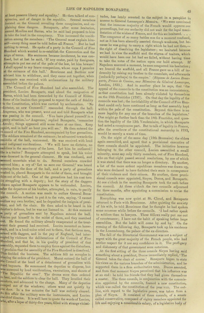 at least prcsenc liberty .nul equality.’ He llieti talked of con- •|)inu-ies, ami of danger to tlic republic. Several members insisted on the (I'eneral revealing these conspiracies, and ex- plaining tliese dangers. Bonaparte, after some hesitation, named Moulins and Barras, who he said had proposed to him to take the Icail in the conspiracy. This increased the vocife - ration among the members : ‘ The General must explain liira- telf—every thing must be told before all France.’ But he had nothing to reveal. He spoke of a party in the Council of Five Hundred which wanted to re-estahlish the Convention and the reign of terror. His sentences became incoherent, he was con- fused, but at last be said, ‘Jf any orator, paid by foreigners, attempts to put me out of the pale of the law, let him beware! I shall apj>eal to my brave comjjanions, whose caj)s I perceive at tlie entrance of tliis hall.’ Bourieune and Bertliier now advised him to withdraw, and they came out together, when Bonaparte was received with acclamations by the military assembled before the palace. The Council of Five Hundred had also assembled. The president, Lucien Bonaparte, read aloud the resignation of Barras, which had been forwarded by the Council of Elders. Some of the leaders then proposed to repeat the oath of fidelity I to the Constitution, which was carried by acclamation. ‘ No • dictator, no new Cromwell!’ resounded through the hall. Augereau, who was present, went out and told Bonaparte what was passing in the council. * You have placed yourself in a pretty situation.’—‘Augereau,’ replied Bonaparte, ‘remember .Arcole; things appeared still worse there at one time. Keep bquiet, and in half an hour you will see.’ He then entered the hCouncil of the Five Hundred, accompanied by four grenadiers, rThe soldiers remained at the entrance; he advanced towards the ^middle of the hall, uncovered. He was received with loud Hand indignant vociferations. ‘We will have no dictator, no nioldiers in the sanctuary of the laws. Let him be outlawed! Ihe is a traitor!’ Bonaparte attempted to speak, but his voice nwas drowned in the general clamour. He was confused, and ■eemed uncertain what to do. Several members crowded oaiound him; a cry of‘Let us save our General!* was heard looming from the door of the ball, and a party of grenadiers n-uihed in, placed Bonaparte in the midst of them, and brought cliim out of the liall. One of the grenadiers had his coat tom ■ in struggling with a deputy ; but the story of the daggers alrawn against Bona])artc apjjears to be unfounded. Lucien, laller tlie departure of his brother, attempted, in vain, to pacify dhe counciL A motion was made to outlaw General Bona- eparte. Lucien refused to put it to the vote, saying, ‘ I cannot nutlaw my own brother,' and he deposited the insigtiia of presi- *lent, and left the cliair. He then asked to be heard in his obrothcr’s defence, but he was not listened to. At this moment B party of grenadiers sent by Napoleon entered the hall. Raicien put himself in the midst of them, and they inarched •out. He found the military already exasperated at the treat- ■nent their general had received. Lucien mounted on horse- «back, and in a loud voice cried out to them, that factious men, •armed with daggers, and in the pay of England, had iuter- wupted by violence the deliberations of the Council of Five dlundred, and that he, in his quality of president of that assembly, reciuesled them to employ force against the disturbers. ‘ I proclaim that the assembly of the Five Hundred is dissolved.’ This decided the business. The soldiers felt no scruples in •obeying the orders of the president. Murat entered tlie hall of tthe Council at the head of a detachment of grenadiers with diied bayonets. He summoned the dejiufies to disperse, but •w'as answered by loud vociferations, execrations, and shouts of ‘The Republic for ever!’ The drums were then ordered *0 beat, and the soldiers to clear the hall. Tliey levelled their •nuskets, and advanced to the charge. Many of the deputies jumped out of the windows; others went out quietly by tie door. In a few minutes the hall was entirely cleared. n tins atfair the military were the instruments, and Lucien * e c nc director. It is well here to quote the words of Lucien, 0, a cr a lapse of thirty-five years, filled witli strange vicissl- 45 tudes, has lately reverted to the subject in a pamphlet in answer to General Lamarque’s Memoirs. ‘ We were convinced that tlie immense majority of the French would iqiprove our proceedings, but our audacity did not wait for the legal maiii- festation of the wishes of France, and for this we hesitated. . . . The conqueror of so many battles was for a moment confused, not as it has been absurdly asserted through weakness, but be- cause he was going to usurp a right which he had not then,— the right of dissolving the legislature; we hesitated because we had in view the scatlbld and the stigma of traitors, which would have been our lot had we failed, without having time to take the votes of the nation upon our bold attempt. If Napoleon wavered a moment, he soon conquered his hesitation ; we braved the scatVold, .and all France gave us a bill of in- demnity by raising my brother to the consulate, and afterwards (unluckily perhaps) to the empire.’ {Riponse de Lucien Bona- parte, Prince de Canino, aux Memoires du General Lamarque, London, 1835.) And in another place he says, that ‘the appeal of the councils to the constitution was an inconsistency, as that constitution had been already violated by themselves on the 18th Fructidor (1797). On that day the legality of the councils was lost; the inviolability of the Council of Five Hun- dred could only have continued as long as that assembly kept within the pale of the constitution. Beyond this there is no more legality for any one of the branches of the legislature.’ One might go further back than the 18th Fructidor, and ques- tion the legality of the 13th A endemiaire, in which Bonaparte had acted a conspicuous part. But to talk of legality in France, after the overthrow of the constitutional monarchy in 1792, would be merely a waste of time. On the night of the same day (19th Brumaire) the elders again assembled, and agreed that a provisional executive of three consuls should be appointed. The initiative however belonging to the other council, Lucien assembled a smaU minority, some say only thirty members, out of Five Hundred, who on that night passed several resolutions, by one of which it was stated that there was no longer a directory. By another, a list of the more ardent republican members was drawn up, who were declared to have forfeited their seats in consequence of their violence and their crimes. By another, three provi- sional consuls were appointed, Sieyes, Ducos, and Bonaparte. At one o’clock in the morning Bonaparte took the oath before the council. At three o'clock the two councils adjourned for three months, after appointing a commission to revise the constitution. Everything was now quiet at St. Cloud, and Bonaparte returned to Paris with Bourienne. After quieting the anxiety of his wife, he told Bourienne that he thought he had spoken some nonsense while before tlie councils. ‘ I had rather speak to soldiers than to lawyers. These fellows really put me out of countenance; I have not the habit of speaking before large assemblies. But the habit will come by and by.’ On the evening of tlie following day, Bonaparte took up his residence in the Luxembourg, (he palace of the ex-directors. The fall of the Directorial Government was not a subject of regret with the great majority of the French people, who had neither respect for it iior any confidence in it. Tlie profiigacy and dishonesty of that government were notorious. At the first sitting of the three consuls Sieyes having said something about a president, Ducos immediately replied, ‘ The General takes the chair of course.’ Bonaparte began to state his views on the various branches of (he administration, and he supported them in a firm authoritative tone. Ducos assented, and from that moment Sieyes perceived that his influence was at an end : he tidd his friends that they had given themselves a master. The three consuls, in conjunction with the commis- sion appointed by the councils, framed a new constitution, which was called the constitution of the year viii. The out- line, with regard to the legislative power, was taken from a plan of Sieyes. It consisted of three consuls, of a senate called conservative, composed of eighty members appointed for life and enjoying a considerable salary, of a legislative body of
