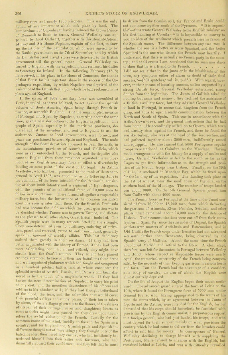 military store ami nearly 1200 pi Isonorj. This was the only nctioii of any importance which took place hy lanil. The b inibanlmcnt of Copenhagen having imlnced the Crown Prince of Denmark to listen to terms, General Wellesley was ap- pointed hy Lord Cathcart, together with Lieutenant-Colonel Murray and Sir Home Popham, captain of the licet, to draw up the articles of the capitulation, which were agreed to' hy the Danish government on the 7th of September, ami by which the Danish fleet and naval stores were delivered to the British government till the general pence. General Wellesley re- turned to England with the expedition, and resumed his duties as Secretary for Ireland. In the following February (1808) he received, in his place in the House of Commons, the thanks of that House for his important share in the success of the Co- peidiagen expedition, by which Napoleon was deprived of the assistance of the Danish fleet, upon which he bad reckoned in his plans against England. In the spring of 1808 a military force was assembled at Cork, intended, as it was believed, to act against the Spanish colonies of South America, Spain being, through French in- tluence, at war with England. But the unprincipled invasion of Portugal and Spain by Napoleon, occurring about the same time, gave a new destinittion to the English expedition. The people of Spain, especially in the maritime provinces, de- clared against the invaders, and sent to England to ask for assistance. Juntas, or local governments, were formed, and peace was proclaimed between Spain and England. The main strength of the Spaiush patriots appeared to be in the north, in the mountainous provinces of Asturias and Gallicia, which were as yet untouched by the French, and the deputies who came to England from those jiroviuces requested the employ- ment of an English auxiliary force to efl'ect a diversion by landing on some point of the coast of Portugal. Sir Arthur Wellesley, who had been promoted to the rank of lieutenant- general in April 1808, was appointed in the following June to the command of the force intended for the Peninsula, consist- ing of about 9000 infantry and a regiment of light dragoons, with the promise of an additional force of 10,000 men to follow in a short time. These formed altogether a respectable military force, but the Importance of the occasion warranted exertions even greater than these, fur the Spanish Peninsula had now become the Held on which the great question was to be decided whether France was to govern Europe, and dictate as she pleased to all other states. Great Britain included. The Spaiush people were in many respects lilted for the struggle. They were determined even to obstinacy, enduring of priva- tion, proud and reserved, prone to enthusiasm, and, generally speaking, ignorant of worldly all'airs. This last deficiency assisted them greatly in their resistance. If they had been better acquainted with the history of Europe, if they had been more calculating, commercial, and refined, they might have shrunk from the fearful contest. They might have paused ere they attempted to face with tlieir raw liattalions those tierce and well-appointed phalanxes which had fought and conquered in a hundred pitched battles, and at whose encounter the splendid armies of Austria, Russia, and Prussia had been dis- solved as by the touch of a magician's wand. If they had known the stem determination of Na))oleon to carry his point at any cost, and the merciless dcvolcdness of his ofiicers and soldiers to his absolute will; if they had thought beforehand of the blond, the tears, ami the calamities that would cover llieir peaceful valleys ami sunny plains, of their towns taken hy storm, of their villages given up to the llames, of the shrieks of desimir of their outraged wives and daughters; hearts ns stout as theirs might have paused ere they drew upon them- selves the awful visitation of the French. Luckily for the common cause of mankind, luckily in the end for Spain ns a country, and for England too, Sjianish piide and .Spanish in- dilTerencc thought not of these things; they thought mdyofihe hated invader, their hereditary enemy, who had insidiously in- troduced himself into their cities 'and fmlreases, who’had shamefully abused their confidence; and they felt that he must Ik* (Irivnti from the Spaiiuh toil, for France and Spain could not commune together south of U»e Pyrenees. It is iinpussi- hle'’—thus wrote fieneral Wellesley to the KnglUh niiuister on his first landing at Coruna—“ it is impossible to convey to you an idea of llie sentiment which prevails here in favour of tlic Spanisli cause. The difference l>etween any two men is whether the one is a l^etter or worse Spaniard, aj»d the Ixflter Sfjaniard is the one who detests the French most heartily. 1 understand that there is actually no French jjarly in the coun- try; and atall events I am convinced that no man now da:^! to show that he is a friend to tlie French. ••••.« I did not gee, either in the junta or in the inlmbitants of this town, any symptom either of alarm or doubt of their fimil success,**—(* Dispatches,* vol. iv. p. 38.) ^^'^th regard, how- ever, to their means of insuring success, unless supported by a strong British force. General Wellesley entertained strong doubts from the beginning. The JuTita of Gallicia ashed fur notliing but arms and money; they declined the assistance of a British auxiliary force, but they advised General Wellesley to land in Portugal, to rescue lliat kingdom from the French grasp, and thus to open a ready communication between the North and South of Spain. This was in accordance with Sir Arthur’s own views, and the general instructions that lie had from home. , He accordingly sailed on to Ojwrto, which town bad already risen against the French, and there he found the warlike bishop, wlio was at the head of tlje insurrection, and had gathered together about 3000 men, indifferently armed and equipped. He also learned tliat 5000 Portuguese regular troops were stationed at Coimbra, on the ilondego. Having made arrangements with the bishop for a supply of mules and horses, General Wellesley sailed to the south as far as the 1'agus to get fresh information as to the strength and posi- tion of the French troops near Lisbon. Finally, on the30ih of July, lie anchored in Mondego Bay, which be fixed upon for the landing of the ex})odition. Tlie landing took place on the 1st of August, near the small town of Figtieira, on the southern bank of the iUondego. The number of troojw landed was about 9000. On the 5th General Spencer joined Kim from Cadiz with about 4000 more. The French force in Portugal at tlie time under Junot con- sisted of from 16,000 to 18,000 men, from which deducting the garrisons of Almeida, Klvas, Peniche, Setubal, and other places, there remained about 14,000 men for the defence of Lisbon. Their communications were cut off from tlicir coun- trymen in Spain, for, since the surrender of Dupont, the Sjjanish ])atriots were masters of Andalusia and Estremadura, and in Old Castile the French corps under Bessieres had not advanced westward farther than Beuavente, being obsen*ed by ilie Spanish army of Gallicia. Alwiit the same time the French abandoned Madrid and retired to the Ebro. A clear stage, therefore, was left for tlie contest in Portugal between Wellesley and Junot, whose resj)eclive disposable forces were neaily equal, the iiumcrical superiority of the French being com|>cn- sated by tlie necessity of their keeping garrisons in various towns and forts. But the Fronch lind the advantage of a consider- able body of cavalry, an arm of winch tlie Knglisli were almost entirely deprived. On the 9th of .Vugust the English l>egan their march south- ward. The advanced guard cntere<l the town of I.<eiria on the 10th, where it found llic Portuguese force of 5000 men under General Freiro, who, having ajiproprialcd to the wants of his men the stores winch, by an agreement between the Junta of Oporto and Sir Arthur, wero inlemlcd for the English, further demanded lliat his corjw should henceforth be fumislied with ])iovisions hy the English conimissariat, a jirepostcrous request to a foreign general, w Iio had just landed his (roojis, and w ho must depend for their support mainly on what provisions the country wliich lie had come to deliver from the invaders coultl aflbnl to sell him for money. lii consequence of General ^Vellesh‘y declining to charge himself with sujiplying the Porliigueso, Freirc refused to advance with the English, but remained behind at I.<ciria, and was with difficulty prevailed