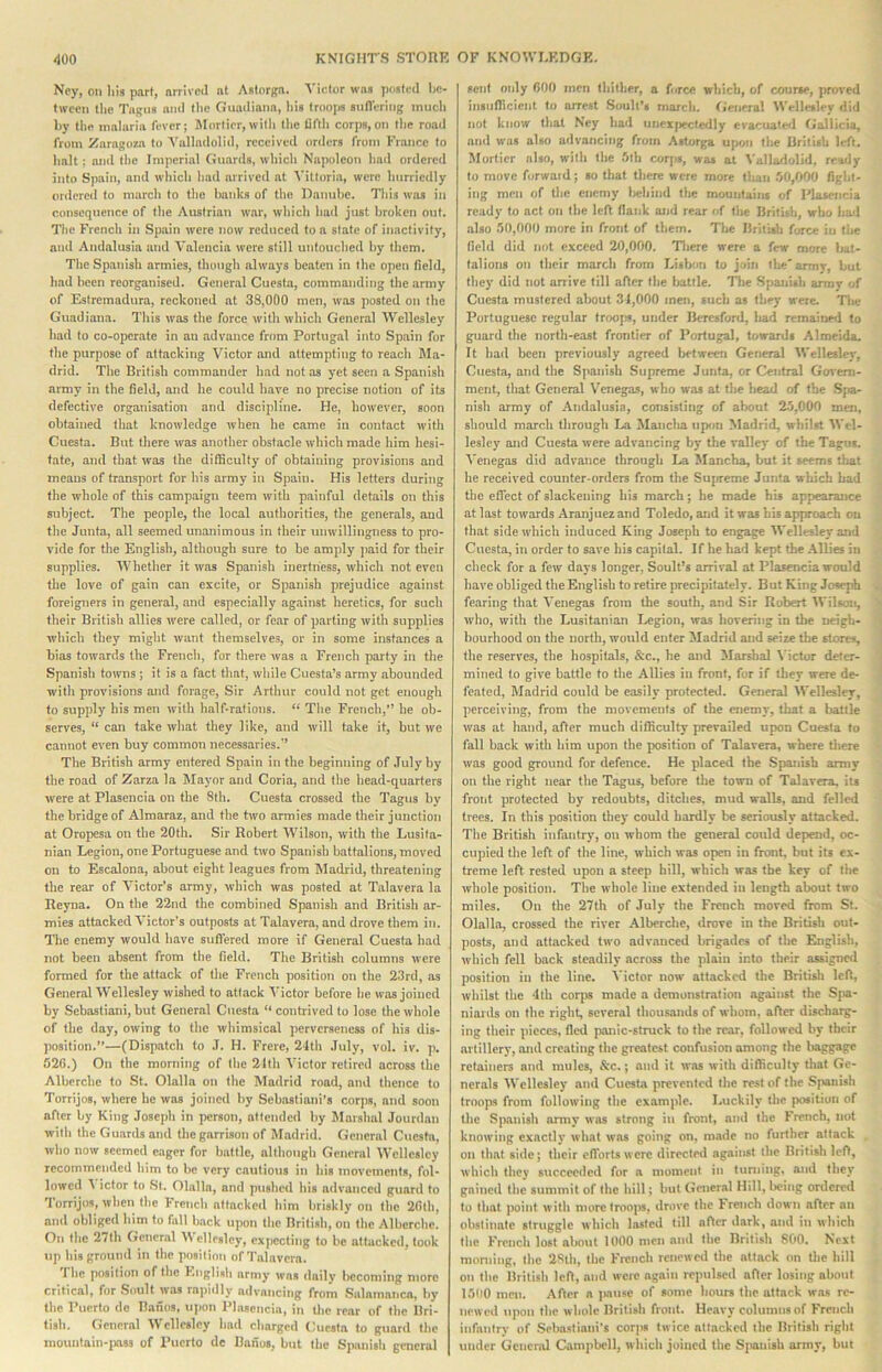 Ney, on liia part, nrrivod at Astorga. S'lcfor was pos(i?tI bo- fweon the Tagus ami tl>o Guadiana, his frooj« siifl'ering mucli l>y thft malaria fever; Morfior,willi tlie Ufth corps,on the road from Zaragoza to Yalladolid, received orders from France to halt; and the Imperial Guards, which Napoleon had ordered into Spain, and which Imd arrived at Vittoria, were hurriedly ordered to march to tlie banks of the Danube. This was in consequence of the Austrian war, which had just broken out. The French in Spain were now reduced to a state of inactivity, and Andalusia and Valencia were still untouched by them. Tlie Spanish armies, though always beaten in the open field, liad been reorganised. General Cuesfa, commanding the army of Esfremadura, reckoned at 38,000 men, was posted on the Guadiana. This was the force with which General Wellesley had to co-operate in an advance from Portugal into Spain for the purpose of attacking Victor and attempting to reach Ma- drid. The British commander had not as yet seen a Spanish army in the field, and he could have no precise notion of its defective organisation and discipline. He, however, soon obtained that knowledge when he came in contact with Cuesta. But there was another obstacle which made him hesi- tate, and that w'as the difficulty of obtaining provisions and means of transport for his army in Spain. His letters during the whole of this campaign teem with painful details on this subject. The people, the local authorities, the generals, and the Junta, all seemed unanimous in their unwillingness to pro- vide for the English, although sure to be amply paid for their supplies. Whetlier it was Spanish inertness, which not even the love of gain can excite, or Spanish prejudice against foreigners in general, and especially against heretics, for such their British allies were called, or fear of parting with supplies which they might want themselves, or in some instances a bias tow.ards the French, for there was a French party in the Spanish towns j it is a fact that, wiule Cuesta’s army abounded with provisions and forage, Sir Arthur could not get enough to supply his men with half-rafious. “ The Fretich,” he ob- serves, “ can take what they like, and will take it, but we cannot even buy common necessaries.’’ The British army entered Spain in the beginning of July by the road of Zarza la Mayor and Coria, and the head-quarters were at Plasencia on the 8th. Cuesta crossed the Tagus by the bridge of Almaraz, and the hvo armies made their junction at Oropesa on the 20th. Sir Robert Wilson, wdth the Lusifa- nian Legion, one Portuguese and two Spanish battalions, moved on to Escalona, about eight leagues from Madrid, threatening the rear of Victor’s army, which was posted at Talavera la Reyna. On the 22nd the combined Spanish and British ar- mies attacked Victor’s outposts at Talavera, and drove them in. Tlie enemy would have suffered more if General Cuesta had not been absent from the field. The British columns were formed for the attack of the French position on the 23rd, as General Wellesley wished to attack ATctor before be was joined by Sebastian!, but General Cuesta contrived to lose the whole of the day, owing to the whimsical ])ervcr8encss of his dis- position.—(Dispatch to ,T. H. Frerc, 24th July, vol. iv. p. 526.) On the morning of the 21th Victor retired across tlie Alberchc to St. Olalla on the Madrid road, and thence to Torrijos, where he was joined by Sebastiani's corps, and soon after by King .Toseph in person, attended by Marshal Jourdan with the Guards and the garrison of Madrid. General Cuesta, who now seemed eager for battle, allbough General Wellesley recommended him to be very cautious in bis movements, fol- lowed A ictor to .St. Olalla, and pushed his advanced guard to Torrijos, when the French attacked him briskly on the 26th, and obliged him to full back upon the British, on (he Alberche. Oil tlie 27th General W cllesloy, expecting to be attacked, took up bis ground in the position of Talavera. 1 he position of the Knglifiii army was daily becoming more critical, for Soult was rapidly advancing from Salamaiica, by the Puerto de Banos, upon Plasencia, in tlie rear of (he Bri- tish. General Wellesley had charged Cuesta to guard the mouiitain-iioss of Puerto dc Banos, but the Spanish general sent only 600 men tliither, a force which, of course, proved insufficient to arrest .Soult’s march. Cieneral Wellesley did not know that Ney had unex|)ectedly evacuated Gallicia, and was also advancing from Astorga u|>on the British left. Morticr also, with the 5lh corps, was at Valladolid, reaily to move forward; so tliat there were more than .50,000 fight- ing men of tlie enemy liehind the mountains of Phuencia ready to act on the left flank and rear of the Britisli, who liatl also 50,000 more in front of them. The British force in the field did not exceed 20,000. Tliere were a few more bat- talions on their march from Lisbon to join ihe'annr, but they did not arrive till after the battle. Tlie Spanish annv of Cuesta mustered about 31,000 men, such as they were. Tl»e Portuguese regular troops, under Beresford, liad remained to guard the north-east frontier of Portugal, towards Almeida. It had been previously agreed between General Welleslev*, Cuesta, and the Spanish Supreme Junta, or Central Goveni- ment, that General Venegas, who was at the liead of the Spa- nish army of Andalusia, consisting of about 25,000 men, should march through La Manclia upon Madrid, whilst ^Vel- leslcy and Cuesta were advancing by the valley of the Tagus, ^'cnegos did advance through La Mancha, but it seems that he received counter-orders from the Sujjreme Junta which bad the effect of slackening his march; he made his appearance at last towards Aranjuez and Toledo, and it was hb approach on that side which induced King Joseph to engage Wellesley and Cuesta, in order to save his capital. If he had kept the Allies in check for a few days longer, Soult’s arrival at Plasencia would have obliged the English to retire precipitately. But King Joseph fearing that Venegas from the south, and Sir Robert IVilson, who, with the Lusitanian Legion, was hovering in tlie neigh- bourhood on the north, would enter ^ladrid and seize tlie stores, the reserves, the hospitals, &c., he and Marshal \'ictor deter- mined to give battle to the Allies in front, for if they were de- feated, Madrid could be easily protected. General Wellesley, perceiving, from the movements of the enemy, that a battle was at hand, after much difficulty prevailed upon Cuesta to fall back with him upon the position of Talavera, where there was good ground for defence. He placed the Spanbh army on the right near the Tagus, before the town of Talavera, its froiit protected by redoubts, ditches, mud walb, and felled trees. In this position they could hardly be seriously attacked. The British infantry, on whom the general could depend, oc- cupied the left of the line, which was open in front, but its ex- treme left rested upon a steep hill, which was the key of the whole position. Tlie whole line extended in length about two miles. On the 27th of July the French moved from St. Olalla, crossed the river Alberche, drove in the British out- posts, and attacked two advanced brigades of the English, which fell back steadily across the plain into their assigne<l position in the line. Victor now attacked the British left, whilst tlie 4th corjis made a demonstration against the Spa- niards on the right, several tliousands of whom, after discharg- ing their pieces, fled panic-struck to the rear, followed by their artillery, and creating the greatest confusion among the baggage retainers and mules, &c.; and it was with difficulty that Ge- nerals Wellesley and Cuesta prevented the rest of the Spanish troops from following the example. Luckily Uie position of the Spanbh army was strong in front, and the French, not knowing exactly what was going on, made no further attack on that side; their efforts were directed against the British left, which they succeeded for a moment in luniiiig, and they gained the summit of the hill; but General Hill, being ordered to that point with more trooiw, drove the trench down after nii obstinate struggle which lasted till after dark, and in which the French lost aliout 1000 men and the British 800, Next raoniing, the 2Sth, the French renewed the attack on tlie hill on the British left, and were again repulsed after losing about 1500 men. After a jiause of some hours the attack was re- newed upon the whole British front. Heavy columns of French infantry of Sebastiani’s corps twice attacked the British rigid under General Campbell, which joined the S|uuibh army, but