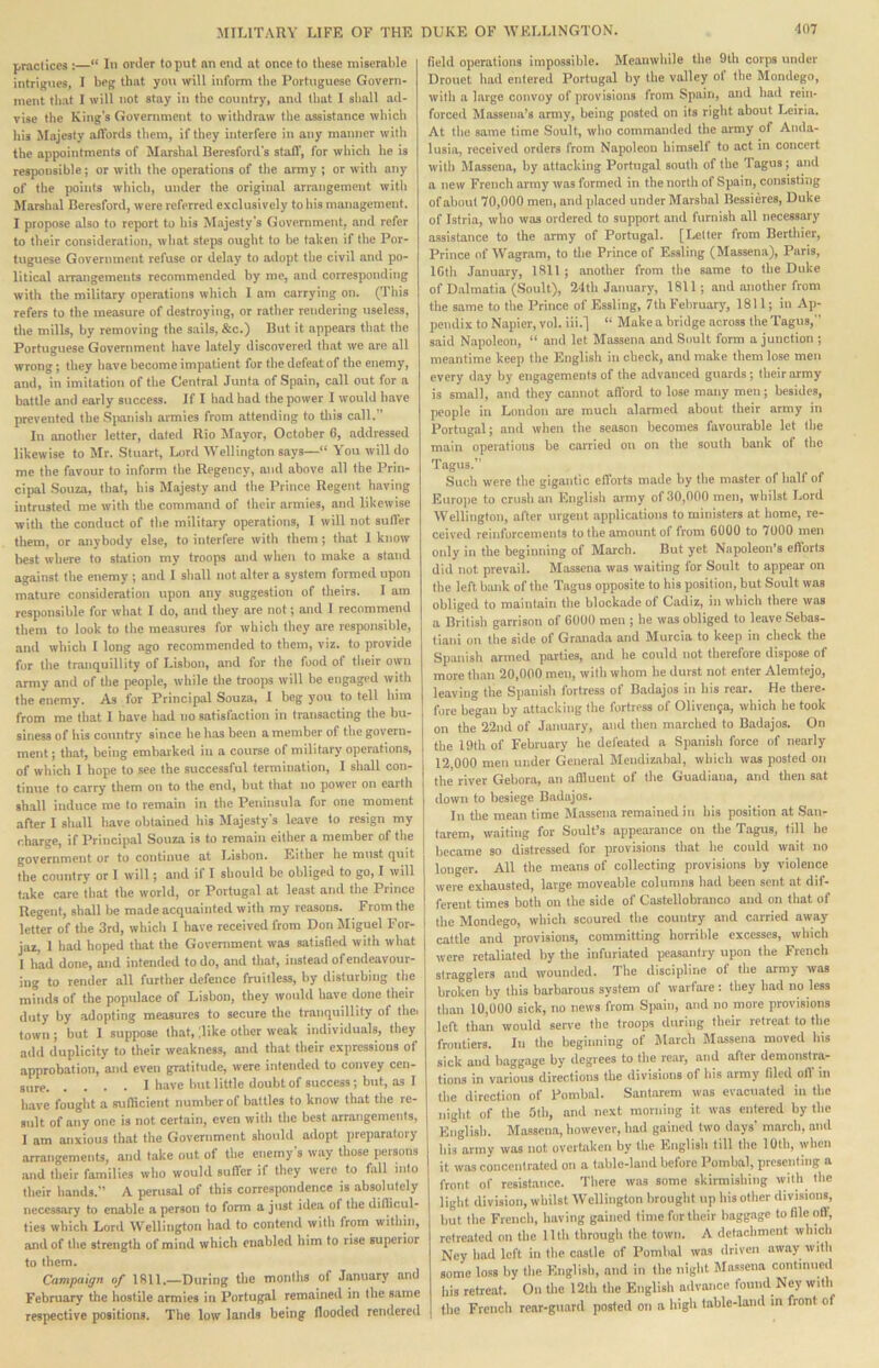 praclicca :—“ In order to put im end at once to these miserable intrigues, I beg that you will inform the Portuguese Govern- ment that I will not stay in the country, and that I shall ad- vise the King's Government to withdraw the assistance which his Majesty affords them, if they interfere in any manner with the appointments of Marshal Beresford's staff, for which he is responsible; or with the operations of the army ; or with any of the points which, under the original arrangement with Marshal Beresford, were referred exclusively to his management. I propose also to report to his Mrijesty's Government, and refer to their consideration, what steps ought to be taken if the Por- tuguese Government refuse or delay to adopt the civil and po- litical arrangements recommended by me, and corresponding with the military operations which I am carrying on. (This refers to the measure of destroying, or rather rendering useless, the mills, by removing the sails, &c.) But it appears that the Portuguese Government have lately discovered that we are all wrong; they have become impatient for the defeat of the enemy, and, in imitation of the Central Junta of Spain, call out for a battle and early success. If I had had the power I would have prevented the S])anish armies from attending to tliis call. In another letter, dated Rio Mayor, October 6, addressed likewise to Jlr. Stuart, Uml Wellington says—“ You will do me the favour to inform the Regency, and above all the Prin- cipal Souza, that, his Majesty and the Prince Regent having intrusted me with the command of their armies, and likewise with the conduct of the military operations, I will not suffer them, or anybody else, to interfere with them; that 1 know best where to station my troops and when to make a stand against the enemy ; and I shall not alter a system formed upon mature consideration upon any suggestion of theirs. I am responsible for what I do, and they are not; and I recommend them to look to the me.-i8ures for which they are responsible, and which I long ago recommended to them, viz. to provide for the tranquillity of Lisbon, and for the food of their own army and of the people, while the troops will be engaged with the enemy. As for Principal Souza, I beg you to tell him from me that I have had no satisfaction in transacting the bu- siness of his country since he has been a member of the govern- ment; that, being embarked in a course of military operations, of which I hope to see the successful termination, I shall con- tinue to carry them on to the end, but that no power on earth shall induce me to remain in the Peinnsnla fur one moment after I shall have obtained his Majesty's leave to resign my charge, if Principal Souza is to remain either a member of the government or to continue at Lisbon. Either he must quit the country or I will; and it I should be obliged to go, I will t.ake care that the world, or Portugal at least and the Prince Regent, shall be made acquainted with my reasons. From the letter of the 3rd, which I have received from Don Miguel For- jaz, 1 had hoped that the Government was satisfied with what 1 had done, and intended to do, and that, instead of endeavour- ing to render all further defence fruitless, by disturbing the minds of the populace of Lisbon, they wnulil have done their duty by adopting measures to secure the tranquillity of thei town; but I suppose that, ;1 ike other weak individuals, they add duplicity to their weakness, and that their expressions of approbation, and even gratitude, were intended to convey cen- gure I hove lint little doubt of success; but, as I have fought a sufficient number of battles to know that the re- sult of any one is not certain, even with the best arrangements, 1 am anxious that the Government should adopt preparatory arrangements, and take out of the enemy's way those persons .and their families who would suffer if they were to fall into their hands.” A perusal of this correspondence is absolutely necessary to enable a person to form a just idea of the difficul- ties which Lord Wellington had to contend with from within, and of the strength of mind which enabled him to rise superior to them. Campaign of Ifill.—During the months of January and February the hostile armies in Portugal remained in the same respective positions. The low lamls being flooded rendered field operations impossible. Meanwhile the 9th corps under Dronet had entered Portugal by the volley of the Mondego, with a large convoy of provisions from Spain, and had rein- forcerl Massena’s army, being posted on its right about Leiria. At the same time Soult, who commanded the army of Anda- lusia, received orders from Napoleon himself to act in concert with IMassena, by attacking Portugal south of the Tagus; and a new French army was formed in the north of Spain, consisting of about 70,000 men, and placed under Marshal Bessieres, Duke of Istria, who was ordered to support and furnish all necessary assistance to the army of Portugal. [laitter from Berthier, Prince of Wagram, to tlie Prince of Essling (Massena), Paris, ICth .lanuary, 1811 ; another from the same to the Duke of Dalmatia (Soult), 21th January, 1811; and another from the same to the Prince of Essling, 7th February, 1811; in Ap- pendix to Napier, vol. iii.] “ Make a bridge across the Tagus, said Napoleon, “ and let Massena and Soult form a junction ; meantime keep the English in check, and make them lose men every day by engagements of the advanced guards; their army is small, and they cannot afi'ord to lose many men; besides, people in London are much alarmed about their army in Portugal; and when the season becomes favourable let Ihe main operations be carried on on the south bank of the Tagus.” Such were the gigantic efforts made by the master of half of Europe to crush an Flnglish army of 30,000 men, whilst Lord Wellington, after urgent applications to ministers at home, re- ceived reinforcements to the amount of from 6000 to 7000 men only in the beginning of March. But yet Napoleon’s eflorts did not prevail. Massena was waiting for Soult to appear on the left bank of the Tagus opposite to his position, but Soult was obliged to maintain the blockade of Cadiz, in wbicb there was a British garrison of 6000 men ; he was obliged to leave Sebas- tiani on the side of Granada and Murcia to keep in check the Spanish armed parties, and he could not therefore dispose of more tlmn 20,000 men, with whom he durst not enter Alemtejo, leaving the Spanish fortress of Badajos in his rear. He there- fore began by attacking the fortress of Olivenja, which he took on the 22nd of January, and then marched to Badajos. On the 19th of February he defeated a Spanish force of nearly 12,000 men under General Mendizabal, which was posted on the river Gebor.a, an afiluent of the Guadiana, and then sat down to besiege Badajos. In the mean time M.assena remained in his position at San- tarem, waiting for Soult’s appearance on the Tagus, till he became so distressed for provisions that be could wait no longer. All the means of collecting provisions by violence were exhausted, large moveable columns bad been sent at dif- ferent times both on the side of Castellobranco and on that of the Mondego, which scoured the country and carried away cattle and provisions, committing horrible excesses, which were retaliated by the infuriated peasantry upon the French stragglers and wounded. The discipline ot the army was broken by this barbarous system of warfare: they had no less than 10,000 sick, no news from Spain, and no more provisions left than would serve the troops iluring their retreat to the frontiers. In the beginning of Jlarch Massena moved his sick and baggage by degrees to the rear, and after demonstra- tions in various directions the divisions of his army filed off m the direction of Fombal. Santarem was evacuated in the night of the 5th, and next morning it was entered by the English. Massena, however, had gained two days' march, and his army was not overtaken by the English till the lOtb, when it was concentrated on a table-land before Fombal, presenting a front of resistance. There was some skirmishing with the light division, whilst Wellington brought up his other divisions, but the French, having gained time for their baggage to file oft, retreated on the 11th through the town. A detachment which Ncy had left in the castle of Fombal was driven away with some loss by the English, and in the night Massena continued his retreat. On tlie 12th the English advance found Ney with the French rear-gnard posted on a high table-land in front of