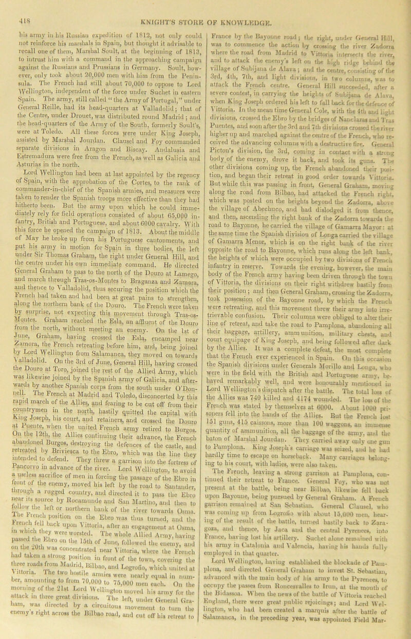 •118 his army ill ilia Itiiiismii i'iL|icililioii ol' 1812, not only couhl not reinl'orco his amrslmls in Spain, but thought it advisable to recall one of ttivm. Marshal Soult, at the beginning of 1813, to intrust him with a command in the approaching campaign against the llussians and Prussians in Germany. Soult, how- ever, only took about 20,01)0 men with him from the Penin- sula. The French had still about 70,000 to oppose to laird Wellington, independent of the force under Suchet iti eastern Spain. The army, still called “ the Army of Portugal,’’ under General Reille, had its head-quarters at Valladolid; that of the Centre, under Drouet,was distributed round Madrid; atid the head-quarters of the Army of the Soutli, formerly Souk’s, were at Toledo. All these forces )vcre under King Joseph, assisted by Marshal Jourdan. Clausel and Foy commanded separate divisions in Aragon .and Biscay. Andalusia and Estremadura were free from the French, as well as Galicia and Asturias in the north. Lord Wellington had been at last appointed by the regency of Spain, with the approbation of the Cortes, to the rank of commander-in-chief of the Spanish armies, and measures were tnken to render the Spauisli troops more effective than they had hitherto been. But the army upon which he could imme- diately rely for field operations consisted of about 65,000 in- fantry, British and Portuguese, and about 6000 cavalry. With this force he opened the campaign of 1813. About the middle of May he broke up from his Portuguese cantonments, and put his army in motion for Spain in three bodies, the left under Sir Thomas Grahanp, the right under General Hill, and the centre under his oiyn immediate command. He directed General Graham to pass to the nortii of the Douro at loimego, and march through Tras-os-Motites to Braganza and Zamora’ and thence tp \ alladolid, thus securing the position whicii the 1'rench had taken and had been at great pains to strengthen, along the northern bank of the Douro. The French were taken by surprise, not e.xpecting this movement through Tras-os- Mpiites. Graliam reached the Esla, an aflluent of the Dopru from the north, without uieefing an enemy. On the 1st ol June, Graham, having crossed the Esla, encamped near Zamora, the French retreating before him, and, being joined by Lord Wellington from Salamanca, they moved on towards \ alladolid. On the 3rd of June, General Hill, having crossed the Douro at Toro, joined the rest of the Allied Army, which was likewise joined by the Spanish army of Galicia, and after- wards by another Spanish corps from the soutli under O’Don- nell. The French at Madrid and Toledo, disconcerted by this rapid march of the Allies, gud fearing to be cut oft’ from their pouiitrymeii in the nortlp hastily quitted the capital with King Joseph, his coqrt, and retainers, and crossed the Douro ■at Puente, when the united French army retired to Burgos. On the 12tli, the Allies continuing their advance, the French abandoned Burgos, destroying the defences of the castle and relreateil by Briviesca to the Ebro, which was the line they nitended to defend. Tliey threw a garrison into the fortress of Pancorvo m advance of the river. Lord Wellington, to avoid a pscless sacrifice of men in forcing the passage of the Ebro in tent Ot the enemy, moved bis left by the road to Santander, tlirougli a rugged country, and directed it to jiass the Ebro near its source by llocamnnde and Sail Martino, and then to (o low the lett or iiorthern bank of Ibe river towards Osina. 1 he Irene .position on the Ebro was tl.iis turned, and the trench fell back upon \’ittoria, after an engagement at Osma, ... which lliey were worsterl. The whole Allied Army, l.aving passed m Ebro on the 15th of June, followed the enemy, ...M on 'I'e^Oth was concentrated near Villoria, where the French had taken “ position in front of the low.., covering the three roads fro... Madrid Bilbao, and Logrono, wl.icb unkedat illoria. riie two Inwlile armies were nearly equal in num- ber, amounlmg to from ,0,000 to 75,000 men each. On the morning o the 21st Urd Wellington moved his army for the atback ... tliree great . .vision,. The left, under General Gra- ham, was ilirected by a circuitous movement to turn the enemy s right across the Bilbao road, and cut off his retreat to trance by the Bayonne road; the right, under General Hill, was to commence tlie action by crossing the river Zadorra where the road from Madrid to Vittoria intersect, the river, and to attack the enemy’s left on the high ridge behind the village of .Siibijana de Alava ; and the centre, consisting of the 3rd, 1th, 7th, and light divisions, in two columns, was to attack the French centre. General Hill succeeded, after a severe cotitest, in carrying the heights of Subijana d’e Alava, when King Joseph ordered his left to fall liack for the defence of I’ittoria. In the mean time General Cole, with the 1th aud li-ht divisions, crossed the Ebro by the bridges of Nanclarasaud I’las Puentes, and soon after the .3rd and 7th divisions crossed tl.e river higher up and marched against the centre of the French, w ho re- ceived the advancing columns with a destructive tire. General Picton’s division, tlie 3rd, coming in contact with a strong body of the enemy, drove it back, and took its guns. T.ie other divisions coming up, the French abandoned their posi- tion, and began their retreat in good order tow ard, 3’ittoria. But while this was passing in front. General Graliam, moving along the road from Bilbao, had attacked the French right, which was posted oti the heights beyond the Zadorra, above the village of Abechuco, and had dislodged it from thence, and then, ascending the right bank of the Zadorra towards tl.e road to Bayonne, he carried the village of Gamarra Mavor: at the same time the Spanish division of Longa cairied the village of Gamarra Jletior, which is on the right bonk of the rivir opposite the road to Bayonne, which runs along the left bank, the heights of which were occupied by two divisions of French infantry in reserve. Towards the eve.ii.ig, however, the main body ol the Fre.ich army havi.ig bee.i driven through the town of Vifforia, the divisio.is on their right withdrew hastily from tlieir position ; a.id t’nou General Graliam, crossing the Zadorra, took possession of the Bayonne road, by which the French weie retreating, and this movement threw tbeir army into irre- trievable conlusion. Their columns were obliged to alter their line of retreat, and take tlie road to Pamplona, abandoning all their bagpge, artillery, ammunition, military chests, and court equipage of King .Joseph, and being followed after dark by the Allies. It was a complete defeat, tl.e most complete that the French ever experienced in Spain. On tkis occasion the Spanish division? under Generals Jlorillo and Unga, who were in Ihp field with the British and Portuguese army, be- hayed remarkably well, and were honourably mentioned in Lord Wellington’s dispatch after the battle. The total loss of tlie Allies was 740 killed and 4171 wounded. The loss of the Ffencliwas stated by themselves at 6000. Alxiut 1000 pri- soners fell into the hands of the Allies. But the French lost 151 ginis, 415 caissons, more than 100 waggons, an immense quantity of ammunition, all the baggage of the army, and the baton of Jlarslial Joutdati. They carried away only one gun to Pamplotia. King .Iosc)ih's carriage was seized, and he had hardly time to escape on horseback. JIany cairiagcs lielung- ing to his court, with ladies, were also taken. The French, leaving a strong garrison at Pamplona, con- tinued their retreat to France. General Foy, who was not present at the battle, being near Bilbao, likewise fell back upon Bayonne, being ]nirsiicrl by Getieral Graliam. French garrison remained at S.aii Sebastian. General Clausel. who was coming up from UigroiJo with ab.iul 15.000 men. hear- ing of the result of the Iwttle, turned hastily Kick to Zara- goza, and thetice, hy .laca and the central Pyrenees, into Iriince, having lost his artillery. .Suchet alone remained witii his army in Catalonia ami J alencia, having his hands fiillv employed in that quaiter. I/tird \\ cllingtoii, having established the blockade of Pam- plona, and directed General Graham to invest St. Sebastian, advanced with the main body of his army to the Pyrenees, to occupy the posses from Uonccsvalles to Iriiii, at the mouth of the liidossoa. When the news of the battle of Villoria reaelied Engliuid, Ihere were greal public rejoicings; and loird Wel- llnglon, who had lieeii created a marquis after the bailie of Salamanca, in the preceding year, was appointed Field Alar-