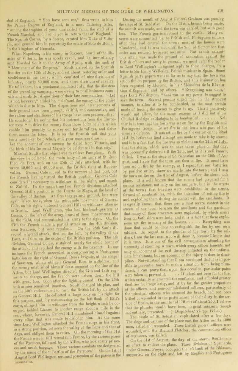 shal of Eiiglaml. “ You have sent me,” thus wrote to him the Prince Regent of England, in a most flattering letter, ” among the trophies of your unrivalled fame, the statY of a French Marshal, and I send you in return that of England. The Spanish Cortes, hy a decree, created him Duke of Vitto- ria, and granted him in perpetuity the estate of Soto de Roma, in the kingdom of Granada. When Napoleon, in his c-imp in Saxony, heard of the dis- aster of Yittoria, he was sorely vexed, and he immediately sent IMarshal Soult to the Army of Spain, with the rank of ” Lieutenant of the Emperor.” Soult arrived on the Spanish frontier on the 13th of July, and set about restoring order and contidence in his army, which consisted of nine divisions of infantry, nearly 80,000 men, and three divisions of cavalry. He told them, in a proclamation, dated July, that the disasters of the preceding campaign were owing to pusillanimous coun- cils and unskilful dispositions of their late commanders. “ Let us not, how'ever,” added he, defraud the enemy of the praise which is due to him. The dispositions and arrangements of their general have been prompt, skilful, and consecutive, and the valour and steadiness of his troops have been praiseworthy.” He concluded by saying that his instructions from the Empe- ror were “ to drive the enemy from those lofty heights which enable him proudly to survey our fertile valleys, aiul drive them across the Ebro. It is on the Spanish soil tliat your tents must next be pitched, and your resources drawn Let the account of our success be dated from ^ ittoria, and the birth of his Imperial Majesty he celebrated in that city. Marshal Soult's first object was to relieve Pamplona. W ith this view he collected the main body of his army at St. Jeaii Pied de Port, and op tbe 25th of July attacked, with be- tween 30,000 and 40,000 men, the British right at Ronces-' valles. General Cole moved to the support of that post, but the French having turned the British position. General Cole considered it necessary to withdraw in the night, and march to Zubiri. In the mean time two French divisions attacked General Hill’s position in the Puerto de Maya, at the head of the valley of Baztan. At first they gained ground, but were again ilriven back, when the retvpgfinl® movement ot General Cole, on his right, induced General Hill to withdraw likewise to Irurita. Lord Wellington, who had his head-quarters at Lesaca, on the left of the army, heard of these movements late in the night, and concentrated his army to the right. •J7th the French made a partial attack on the 4th division, near Sorauren, but were repulsed. On the 28th Soult di- rected a graiid attack, first on the left, by the vaUey of the Lanz, and then on the centre of the British positioii. The 1th division. General Coles, sustained nearly the whole brunt of the attack, and repulsed the enemy with the bayonet. In one instance the French succeeded in overpowering a Portuguese battalion on the right of General Ross's brigade, at the ohai)el of Sorauren, which obliged General Ross to withdraw, and the enemy established himself for a moment on the line ot the .Allies, but laird Wellington directed the 27lh and 18th regi- ments to charge, and the French were driven down the hill with great loss. Soon after the fighting ceased. On the 29th Ixith armies remained inactive. Soult changed his plan, and on the 30th endeavoured to turn the British left by an attack on General Hill. He collected a large body on his right for this purpose, and, by manoeuvring on the left flank ol Hill’s corps, obliged him to withdraw from the height which he oc- cupied behind Lizasso to another range about a mile in the rear where, however. General Hill maintained himself against every effort that was made to dislodge him. At the same time Lord M’ellingtoii attacked the French corps iii his front, in a strong position, betweeti the valley of the Unz that of Arga, and obliged them to retire. On the morning of the 31st the Ftencb were in full retreat into France, by the various passes of the Pyrenees, followed by the Allies, who took many prison- ers and much baggage. These various combats arc designated by the name of the “ Battles of the Pyrenees.” On the 1st of August Lord Wcllingtoii resumed possession ol the jiasses in the inuunlains. During the month of August General Graham was pressing the siege of St. Sebastian. On the 31st, a breach being made, the assault was made, and the town was carried, but with great loss. The French garrison retired to the castle. Many ex- cesses were committed hy the British and Portuguese soldiers after they had entered the town i most of the houses were plundered, and it was not until the 2nd ot September that order was restored by severe measures. But as this calami- tous atl'air was made the ground ot accusation against the British oflicers and army in general, we must refer the reader to Lord Wellington’s indignant reply to those charges, in a letter to Sir Henry Wellesley, British minister in Spain. Some Spanish party papers went so far as to say that the town was set on lire on purpose by the British, and this insinuation has been repeated by Llorente, in his ‘ JHmoircs de la Rfevolu- tion d'Espagne,’ and by others. “ Everything was done,” says Lord Wellington, “ that was in my power to suggest to save the town. Several persons urged me, in the strongest manner, to allow it to be bombarded, as the most certain SSStSSS4S\.S J bXS — — s mode of forcing the enemy to give it up. This I jiositively would iipt allow, for the same reasons as I did not allow Ciudad Rodrigo or Badajoz to be bombarded Nei- ther is it true that the town was set on fire hy the English and Portuguese troops. 'To set fire to the town was part of the enemy’s defence. It was set on fire by the enemy on the 22nd of July, before the final attempt was made to take it hy storm; and it is a fact that tl|e fire was sg violent on the 24th of July, that the storpi, which wgs to have taken place on thqt day, was necessarily deferred till the 25th, and, as it is well known, failed. I lyas at the siege of St. Sebastian on the 30th of A\i- giist, and I aver that the town was then on fire. It must have beeti set on fire by the enemy, as I repeat that our batteries, by positive order, threw no shells into the town; and 1 saw the town on fire on the 31st of August, before the storm took place. It is well known that the enemy had prepared for a serious resistance, not only on the ramparts, but in the streets of the town; that traverses were established in the streets, formed of combuslihles, with the intention of setting fire to and exploding them during the contest with the assailants. It is equally known that there was a most severe contest in the streets of the town between the assailants and the garrison; that many of these traverses were exploded, by which many lives on both sides were lost; and it is a fact that these explo- sions set fire to many of the houses Everything was done that could be done to extinguish the fire by our own soldiers. In regqrd to the plunder of the town by the sol- diers, I am the last man who will deny it, because I know that it is true. It is one of the evil consequences attending the necessity of storming a town, which every otlicer laments, qot only on account of the evil thereby inflicted on tlie unfortu- nate inhabitants, but on account of the injury it does to disci- pline. Notwithstanding that I am convinced tliat it is impos- sible to prevent a town in sucb a situation from being plun- dered, 1 can prove that, upon this occasion, particular pains were taken to prevent it 11 it had not been for the file, which certainly augmented the confusion, and atYorded greater facilities for irregularity, and if by far the greater proportion of the officers and non-commissioned officers, particularly ot the principal officers who stormed the breach, had not been killed or wounded in the performance of their duty in tlie ser- vice of Spain, to the number of 170 out of about 250,1 believe Ibat the plunder would have been, in great measure, though not entirely, prevented.”—(* Dispatches,’ xi. pp. 172-4.) The castle of St. Sebastian capitulated after a few days. The siege and capture of the jilace cost the Allies nearly 4000 men, killed and wounded. Three British general officers were wounded, and Sir Richard Fletcher, the commanding officer of engineers, was killed. On the 31st of August, the day of the storm, Soult made an efl'ort to relieve the place. Three divisions of Spaniards, under General Freyre, occupied the left bank of tlie Bidassoa, supported on the right and left by English and Portuguese