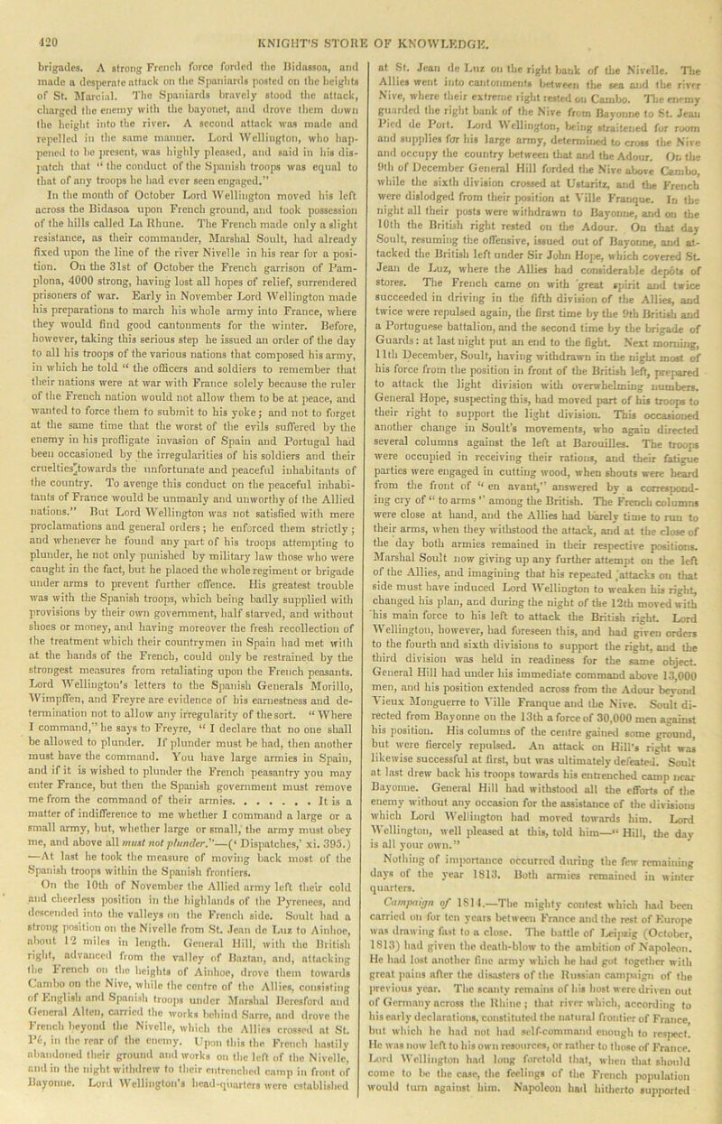 brigades. A strong Frcncli force forded tlie Didossoa, and made a desperate attack on tlie Spaniards posted on tlie beigtits of St. JIarcial. Tlie Spaniards bravely stood the attack, charged llie enemy with the bayonet, and drove them down the lieight into the river. A second attack was made and repelled in the same manner. Lord Wellington, who hap- pened to be present, was highly pleascrl, and said in his dis- jiatch that “ the conduct of the Spanish troops was equal to that of any troops he had ever seen engaged.” In the mouth of October Lord Wellington moved his left across the Bidasoa upon French ground, and took possession of the hills called La Rhune. The French made only a slight resistance, as their commander, Marsh.al Soult, had already fixed upon the line of the river Nivelle in his rear for a posi- tion. On the 31st of October the French garrison of Pam- plona, 4000 strong, having lust all hopes of relief, surrendered prisoners of war. Early in November Lord Wellington made his preparations to march his whole army into France, where they would find good cantonments for the winter. Before, however, taking this serious step he issued an order of the day to all his troops of the various nations that composed his army, in which he told “ the officers and soldiers to remember that their nations were at war with France solely because the ruler of the French nation would not allow them to be at peace, and wanted to force them to submit to his yoke; and not to forget at the same time that the worst of the evils sufiered by the enemy in his profligate invasion of Spain and Portugal had been occasioned by the irregularities of his soldiers and their cruclties^towards the unfortunate and peaceful inhabitants of the country. To avenge this conduct on the peaceful inhabi- tants of France would be unmanly and unworthy of the Allied nations.” But Lord Wellington was not satisfied with mere proclamations and general orders; he enforced them strictly ; and whenever he found any part of his troops attempting to plunder, he not only punished by military law those who were caught in the fact, but he placed the whole regiment or brigade under arms to prevent further offence. His greatest trouble was with the Spanish troops, which being badly supplied with provisions by their own government, half starved, and without shoes or money, and having moreover the fresh recollection of the treatment which their countrymen in Spain had met with at the hands of the French, could only be restrained by the strongest measures from retaliatmg upon the French peasants. Lord Wellington’s letters to the Spanish Generals Morillq, Wimpffen, and Freyre are evidence of his earnestness and de- termination not to allow any irregularity of the sort. “ Where I command,” he says to Freyre, “ I declare that no one shall be allowed to plunder. If plunder must be had, then another must have tlie command. You have large armies in Spain, and if it is wished to plunder the French peasantry you may enter France, but tlien the Spanish government must remove me from the command of their armies It is a matter of indifference to me whether I command a large or a small army, but, whether large or small,' the army must obey me, and above all must not plunder^—(‘ Dispatches,’ xi. 395.) —At last he took the measure of moving back most of the Spanish troops within the Spanish frontiers. On the lOtli of November the Allied army left their cold and cheerless position in the highlands of tlie l\vrenees, and ilescended into the valleys on the Frencli side. Soult had a strong position on the Nivelle from .St. .lean de Luz to Ainhoe, about 12 miles in length. General Hill, with xhe British right, advanced from the valley of Baztan, and, attacking the F rench on the lieights of Ainhoe, clrovc them towards Combo on the Nivc, while the centre of the Allies, consisting of English and Spanish troops under JIarshal Beresford and General Alien, carried the works behinil .Sarre, and drove the French beyond the Nivelle, which the Allies crosserl at St. P6, in the rear of the enemy. Upon this the French hastily aliandoned their ground and works on the left of the Nivelle, and in the night withdrew to their entrenched camp in front of Bayonne. Lord Wellington’s head-quarters were established at St. Jean de Luz on the right bank of tlie Nivelle. The Allies went into cantonments lietween the sea and the rivr-r Nive, where their extreme liglit rested on Cambo. The enemy guardetl the right bank of the Nive from Bayonne to St. Jean I ied de Port. I.s)rd \\ ellington, being straitened for room and supplies for his large army, determiiwd to cross the .Nive and occupy the country between tliat and the Adour. On the 9lh of December General Hill forded the Nive above Cambo, while the sixth division crossed at Ustaritz, and the French were dislodged from their position at A'ille Frauque. In the night all their posts were withdrawn to Bayonne, and on the lOlh the British right rested on the Adour. On that day .Soult, resuming the offensive, issued out of Bayonne, and at- tacked the British left under Sir John Hojie, which covered .SL Jean de Jmz, where the Allies had considerable depoU of stores. The French came on with great spirit and twice succeeded in driving in tlie fifth division of the Allies, and twice were repulsed again, the first time by the 9tb British and a Portuguese battalion, and the second time by the brigade of Guards: at last night put an end to tlie fight Next morning, 11th December, Soult, having withdrawn in the night most of his force from the position in front of tlie British left, prejiared to attack the light division with overwhelming numbers. General Hope, suspecting this, bad moved part of his troops to their right to support the light division. This occasioned another change in Soult's movements, who again directed several columns against the left at Barouilles. The troops were occupied in receiving their rations, and their fatigue parties were engaged in cutting wood, when shouts were heard from tlie fiont of eu avant,” answered by a correspond- ing cry of “ to arms ’ among the British. The French columns were close at hand, and the Allies had barely time to ran to their arms, when they withstood the attack, and at the close of the day both armies remained in their respective positions. Marshal Soult now giving up any further attempt on the left of the Allies, and imagining that his repeated .'attacks on that side must have induced Lord Wellington to weaken his riglit, changed his plan, and during the night of the 12th moved with his main force to his left to attack the British right. Lord Wellington, however, had foreseen this, and had given orders to the fourth and sixtli divisions to support the right, and the third division was held in readiness for the same object General Hill had under his Immediate command above 13,000 men, and his position extended across from die Adour beyond Vieux Monguerre to Ville Franque and the Nive. Soult di- rected from Bayonne on the 13th a force of 30,000 men against his position. His columns of the centre gained some ground, but were fiercely repulsed. .4n attack on Hill’s right was likewise successful at first, but was ultimately defeated. Soult at last drew back his troops towards his entrenched camp near Bayonne. General Hill had withstood all the efforts of the enemy without any occasion for the assistance of the divisions which Lord Wellington had moved towards him. Lord Wellington, well pleased at Uiis, told him—<• Hill, the day is all your own.** Nothing of importance occurred during the few remaining days of the year 1813. Both armies remained in winter quarters. Campaign of ISll.—Tlie mighty contest which had bccji carrieil on for ten years between France and the rt^t of Kuropc Wiis drawing fast to n close. The battle of Ijcipzig (October, 1813) had given (he death-blow to the ambition of Napoleon. He had lost another fine army which he had got together with great pains after the disasters of the Russian campiiign of the previous year. The scanty remains of his host were driven out of Germany across the Rhine ; that river which, according to his early dcclamtions, constituted the natural frontier of France but which he had not had selficommand enough to i-e.sjiecl. He was now left to his own resources, or rather (o those of France. Lord Wellington had lung foretold that, when that should come to be tlie caso, the feelings of the French population would turn against him. Napoleon had hitherto sujqKirted
