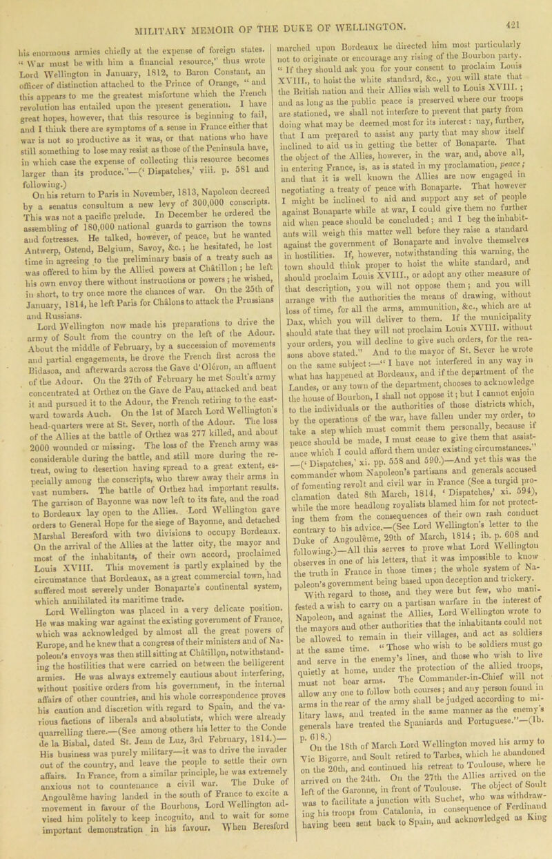 liis enormous armies cliielly at the expense of foreign slates. “ War must be with him a financial resource,” ttius wrote Lord Wellington in January, 1812, to Baron Constant, an officer of distinction attached to the Prince of Orange, “ and this appears to me the greatest misfortune which the Frencli revolution has entailed upon the present generation. I have great hopes, however, that this resource is beginning to fail, and I think there are symptoms of a sense in France either that war is not so productive as it was, or that nations who have still something to lose may resist as those of the Peninsula have, in which case the expense of collecting this resource becomes larger than its produce.”—(‘ Dispatches,’ viii. p. 581 and following.) On his return to Paris in November, 1813, Napoleon decreed by a senatus consultura a new levy of 300.000 conscripts. This was not a pacific prelude. In December he ordered the assembling of 180,000 national guards to garrison the towns and fortresses. He talked, however, of peace, but be wanted Antwerp, Ostend, Belgium, Savoy, &c.; he hesitated, he lost time in agreeing to the preliminary basis of a treaty such m was oflered to him by the Allied powers at Chatillon ; “f his own envoy there without instructions or powers ; he wished, in short, to try once move the chances of war. On the 25th of January, 1814, he left Paris for Chalons to attack the Prussians and Russians. . , • .i. Lord Wellington now made his preparations to drive the armv of Soult from the country on the left of the Adour. About the middle of February, by a succession of movements and iiartial engagemenU, be drove the French first across the Bidasoa, and afterwards across the Gave d’Oluroii, an affiuent of the Adour. On the 27th of February he met Soulfs aimy concentrated at Orthez on the Gave de Pau, attacked and beat it and pursued it to the Adour, the French retiring to the eas^ ward towards Audi. On the 1st of March Lord Wellington s head-quarters were at St. Sever, north of the Adour. 'Die loss of the Allies at the battle of Orthez was 277 killed, and about 2000 wounded or missing. The loss of the French army was considerable during the buttle, and still more during the re- treat, owing to desertion having spread to a great extent, es- pecially among the conscripts, who threw away their arms in vast numbers. The battle of Orthez had important results. The garrison of Bayonne was now left to its fate, and the road to Bordeaux lay open to the Allies. Lord Wellington gave orders to General Hope for the siege of Bayonne, and detached Marshal Beresford with two divisions to occupy Bordeaux. On the arrival of the Allies at the latter city, the mayor and most of the inhabitants, of their own accord, proclaimed Louis XVIII. This movement is partly explained by the circumstance that Bordeaux, as a great commercial town, had suffered most severely under Bonaparte s continental system, which annihilated its maritime trade. Lord Wellington was placed in a very delicaie position. He was making war against the existing goverament of France, which was acknowledged by almost all the great powers of Europe, and he knew that a congress of their ministers and of Na- poleon's envoys was then still sitting at Cliatillpn, notwithstand- ing the hostilities that were carried on between the belligerent armies. He was always extremely cautious about interfering, without positive orders from his government, in the internal allairs of other countries, and his whole correspondence proves bis caution and discretion with regard to Spain, and the va- rious factions of liberals and absolutists, which were already quarrelling there.—(See among others his letter to the Conde de la Bisbal, dated St. Jean de Luz, 3rd February, 1811.)— His business was purely military—it was to drive the invader out of the country, and leave the jicople to settle their own afiairs. In France, from a similar principle, he was extremely anxious not to countenance a civil war. The Duke of Angoul8me having landed in the south of France to excite a movement in favour of the Bourbons, Lord Wellington a vised him politely to keep incognito, and to wait lor some important demonstration in his favour. When Beresford marched upon Bordeaux he directed him most particularly not to originate or encourage any rising ol the Bourbon parly. “ If lliey should ask you for your consent to proclaim Louis XVllL, to hoist the white standard, &c., you will stale that the British nation and their Allies wish well to Louis X\ III. ; and as long as the public peace is preserved where our troops are stationed, we shall not interfere to prevent that party from doing what may bo deemed most for its interest: nay, further, that I am prepared to assist any party that may show itselt inclined to aid us in getting the better of Bonaparte. That the object of the Allies, however, in the war, and, above all, in entering France, is, as is slated in my proclamation, peace ; and that it is well known the Allies are now engaged in negotiating a treaty of peace with Bonaparte. That however I might be inclined to aid and support any set of people against Bonaparte while at war, I could give them no farther aid when peace should be concluded; and I beg the inhabit- ants will weigh this matter well before they raise a standard against the government of Bonaparte and involve themselves in hostilities. If, however, notwithstanding this warning, the town should think proper to hoist the white standard, and should proclaim Louis XVIII., or adopt any other measure of that description, you will not oppose them; and you will arrange with the authorities the means of drawing, without loss of time, for all the arms, ammunition, &c., which are at Dax, which you will deliver to them. If the municipality should state that they will not proclaim Louis X^ HI. without vour orders, you will decline to give such orders, for the rea- sons above stated. And to tlie mayor of St. Sever be wrote on the same subject:-” I have not interfered in any way in what has happened at Bordeaux, and if the department of the Landes, or any town of the department, chooses to acknowledge the house of Bourbon, I shall not oppose it; but I cannot enjoni to the individuals or the authorities of those districts which, by the operations of the war, have fallen under my order, to take a step which must commit them personally, because if neace should be made, I must cease to give them that assist- mice which I could aftbrd them under existing circumstances. -(< Dispatches,’ xi. pp. 558 and 590.)-And yet this was the commander whom Napoleon’s partisans and generals accused of fomenting revolt and civil war in France (See a turpd pro- clamation dated 8th Maich, 1814, ‘ Dispatches,’ xi. o94), while the mote headlong royalists blamed him for not protect- iiiB them from the consequences of their own rash conduct contrary to his advice.-(See Lord Wellington’s letter to the Duke of AngouUme, 29th of March, 1814; ib. ^ 608 and following.)—All this serves to prove what Lord Wellington observes in one of his letters, that it was impossible to know the truth in France in those times; the whole system of Na- noleon’s government being based upon deception and ftickery. ^ With regard to those, and they were but few, who mam. fested a wish to carry on a partisan warfare in the interest of Napoleon, and against the Allies, Lord W ellmgton wrote to the mayors and other authorities that the inhabitants could not be allowed to remain in their villages, and act as soldiers at the same time. “ Those who wish to be soldiers must go and serve in the enemy’s lines, and those who wish o live quietly at home, under the protection of the allied troops must not bear arms. Tbe Commander-In-Chief will not allow any one to follow both courses; and any person found m arms in the rear of the airniy shall be judged according to mi- litary laws, and treated in the same manner as the enemy s generals have treated the Spaniards and Portuguese. -(Ib. Oiftiie 18th of March Lord Wellington moved his arnoy to Vic Bigorre, and Soult retired to Tarbes, which he abandoned on tbe 20tli, and continued his retreat to Toulouse, where le arrived on the 24lh. On the 27th the Allies arrived on t^ left of the Garonne, in front of Toulouse. Hie object of Soult was to facilitate a junction with Suchet, who was wilhdraw- ,gl droops fron. Catalonia, in consequence of ■erdnmud having been sent back to Spain, and acknowledged as King